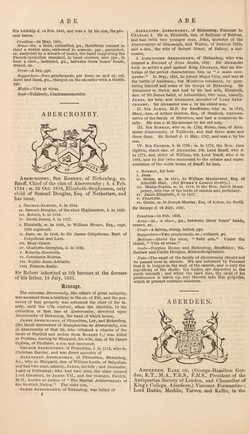 His lordship d, 14 Feb. 1843, and was s. by his son, the pre¬ sent baron. Creation—28 May, 1801. Arms—Or, a fesse, embattled, gu., therefrom issuant in chief a dexter arm, embowed in armour, ppr., garnished, or, encircled by a wreath of laurel, the hand supporting the French invincible standard, in bend sinister, also ppr., in base a chev., indented, gu., between three boars’ heads, erased, az. Crest—A bee, ppr. Supporters—Two greyhounds, per fesse, ar. and or, col¬ lared and lined, gu., charged on the shoulder with a thistle, ppr. Motto—Vive ut vivas. Seat—Tullibody, Clackmannanshire. ABERCROMBY. Abercromby, Sir Robert, of Birkenbog, co. Banff, Chief of the clan of Abercromby ; b. 4 Feb. 1784 ; m. 22 Oct. 1816, Elizabeth-Stephenson, only child of Samuel Douglas, Esq. of Netherlaw, and has issue, I. GKORGE-SAMUEii, 6. in 1824. II. Samuel-Douglas, of the 42nd Highlanders, b. in 1825. III. Robert, b. in 1833. IV. David-James, b. in 1837. I. Elizabeth, m. in 1843, to WUliara Monro, Esq., capt. 79th regiment. II. Jane, m. in 1843, to Sir James Colquhoun, Bart, of Colquhoun and Luss. III. Mary-Grace. IV. Charlotte-Georgina, d. in 1839. V. Roberta-Henrietta. VI. Constance-Helena. VII. Sophie-Anne*Adelaide. VIII. Frances-Emily. Sir Robert inherited as 5th baronet at the decease of his father, 18 July, 1831. atneage. The surname Abercromby, like others of great antiquity, was assumed from a territory in the co, of Fife, and the pos¬ sessor of that property was esteemed the chief of the fa¬ mily, until the 17th century, when the chiefship, by the extinction of that line of Abercromby, devolved upon Abercromby of Birkenbog, the head of which house, James Abercromby, of Pitmedden, Ley, and Birkenbog, (the lineal descendant of Humphredus de Abercromby, son of Abercromby of that ilk, who obtained a charter of the lands of Harthill and Ardun from Robert I.,) was killed at Flodden, leaving by Margaret, his wife, dau. of Sir James Ogilvie, of Findlater, a son and successor, George Abercromby, of Pitmedden, b. in 1512, who m. Christian Barclay, and was direct ancestor of Alexander Abercromby, of Pitmedden, Birkenbog, &c., who m. Margaret, dau. of William Leslie, of Balquhan, and had two sons, namely, James, his heir ; and Alexander, Laird of Fettemear, who had two sons, the elder created Lord Glassford, by James VII,, and the younger, Patrick, M.D., known as author of “ The Martial Achievements of the Scottish Nation.” The elder son, James Abercromby, of Birkenbog, was father of 4 Alexander Abercromby, of Birkenbog, Falconer to Charles I. He m. Elizabeth, dau. of Bethune of Balfour, and had (with two yoimger sons, John, ancestor of the Abercrombys of Glassaugh, and Walter, of Brsecon Hills, and a dau., the wife of Robert Grant, of Dalvey) a suc¬ cessor, I. Alexander Abercromby, of Birkenbog, who was created a Baronet of Nova Scotia, 1637. Sir Alexander took so active a part against King Charles, that an his¬ torian of the period characterizes him as “ a main cove¬ nanter.** In May, 1645, he joined Major Urry, and was at the battle of Auldearn; but Montrose retaliated, by quar¬ tering himself and some of his troops at Birkenbog. Sir Alexander m. thrice, and had by his last wife, Elizabeth, dau. of Sir James Baird, of Achmedden, two sons, namely, James, his heir, and Alexander, ancestor of Lord Aber¬ cromby. Sir Alexander was s. by his eldest son, II. Sir James, M.P. for Banffshire, who m. in 1645, Mary, dau. of Arthur Gordon, Esq. of Straloch, represen¬ tative of the family of Silverton, and had a numerous fa¬ mily. He was s. at his decease by his 3rd son, III. Sir Robert, who m. in 1739, Helen, dau. of Alex¬ ander Abercromby, of Tullibody, and had three sons and three daus. Sir Robert d. ll May, 1787, and was s. by his son, IV. Sir George, b. in 1750; m. in 1778, the Hon. Jane Ogilvie, eldest dau. of Alexander, 7th Lord Banff, who d. in 1771, and sister of William, 8th Lord Banff, who d. in 1803, and by her (who succeeded to the estates and repre¬ sentation of the noble house of Banff) he had, I. Robert, his heir. I. Jane. II. Helen, m. in 1811, to William Mauleverer, Esq. of Amcliffe Hall. {See Burke’s Landed Gentry.) III. Maria-Sophia, m. in 1810, to the Hon. David Mony- penny, late one of the lords of session and justiciary. IV. Janet-Elizabeth, d. in 1837. V. Charlotte. VI. Grace, m. to Joseph Murray, Esq. of Ajiion, co. Perth. Sir George d. 18 July, 1831. Creation—20 Feb. l636. Arms—Kx., a chev., gu., between three boars’ heads, erased, az. Crest—A falcon, rising, belled, ppr. Supporters—Two greyhounds, ar., collared, gu. Mottoes—A!am& the crest, ” Petit alta.” Under the shield, “ Vive ut vivas.” Seafs—Forglen House and Birkenbog, Banffshire 3 Ne¬ therlaw and Castle Douglas, Kirkcudbrightshire. Note—The vault of the family of Abercromby should not be passed over in silence. We are informed by Pennant that it is lodged in the wall of the church, and is only the repository of the skulls: the bodies are deposited in the earth beneath 5 and when the laird dies, the skull of his predecessor is taken up, and thrown into this golgotha, which at present contains nineteen. ABERDEEN. Aberdeen, Earl of, (George-Hamilton Gor¬ don, K.T., M.A., F.R.S., F.H.S., President of the Antiquarian Society of London, and Chancellor of King’s College, Aberdeen,) Viscount Formantine ; Lord Haddo, Methlic, Tarves, and Kellie, in the