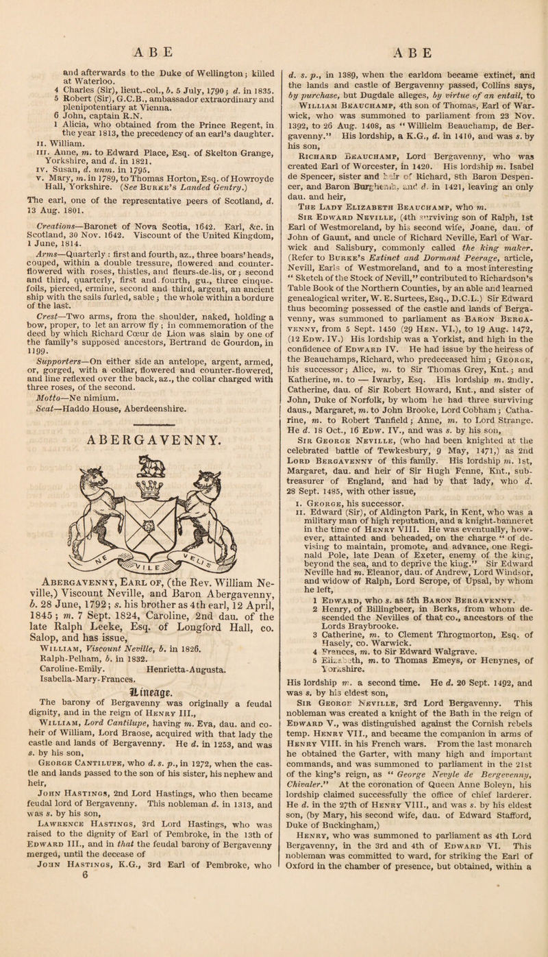 and afterwards to the Duke of Wellington; killed at Waterloo. 4 Charles (Sir), lieut.-col., h. 5 July, 1790; d. in 1835. 5 Robert (Sir), G.C.B., ambassador extraordinary and plenipotentiary at Vienna. 6 John, captain R.N. 1 Alicia, who obtained from the Prince Regent, in the year 1813, the precedency of an earl’s daughter. II. William. III. Anne, m. to Edward Place, Esq. of Skelton Grange, Yorkshire, and d. in 1821. IV. Susan, d. unrn. in 1795. V. Mary, m.in 1789, to Thomas Horton, Esq. ofHowroyde Hall, Yorkshire. {See Burke’s Landed Gentry,) The earl, one of the representative peers of Scotland, d. 13 Aug. 1801. Creations—Boxonet of Nova Scotia, 1642. Earl, &amp;c. in Scotland, 30 Nov. 1642. Viscount of the United Kingdom, 1 June, 1814. Arms—Quarterly : first and fourth, az., three boars’ heads, couped, within a double tressure, fiowered and counter- flowered with roses, thistles, and fleurs-de-lis, or; second and third, quarterly, first and.fourth, gu., three cinque¬ foils, pierced, ermine, second and third, argent, an ancient ship with the sails furled, sable; the whole within a bordure of the last. Crest—Two arms, from the shoulder, naked, holding a bow, proper, to let an arrow fly ; in commemoration of the deed by which Richard Coeur de Lion was slain by one of the family’s supposed ancestors, Bertrand de Gourdon, in 1199. Supporters—On either side an antelope, argent, armed, or, gorged, with a collar, flowered and counter-flowered, and line reflexed over the back, az., the collar charged with three roses, of the second. Motto—Ne nimium. Seat—Haddo House, Aberdeenshire. ABERGAVENNY. ^ Abergavenny, Earl of, (the Rev. William Ne¬ ville.) Viscount Neville, and Baron Abergavenny, b. 28 June, 1792; s. his brother as 4th earl, 12 April, 1845 ; m, 7 Sept. 1824, Caroline, 2nd dau. of the late Ralph Leeke, Esq. of Longford Hall, co. Salop, and has issue, William, Viscount Neville, b. in 1826. Ralph-Pelham, b. in 1832. Caroline-Emily. Henrietta-Augusta. Isabella-Mary-Frances. Hitteage. The barony of Bergavenny was originally a feudal dignity, and in the reign of Henry III., William, Lord Cantilupe, having m. Eva, dau. and co¬ heir of William, Lord Braose, acquired with that lady the castle and lands of Bergavenny. He d. in 1253, and was s. by his son, George Cantilupe, who d. s. p., in 1272, when the cas¬ tle and lands passed to the son of his sister, his nephew and heir, John Hastings, 2nd Lord Hastings, who then became feudal lord of Bergavenny. This nobleman d. in 1313, and was s, by his son, Lawrence Hastings, 3rd Lord Hastings, who was raised to the dignity of Earl of Pembroke, in the l3th of Edward III., and in that the feudal barony of Bergavenny merged, until the decease of JouN Hastings, K.G., 3rd Earl of Pembroke, who 6 d. s. p., in 1389, when the earldom became extinct, and the lands and castle of Bergavenny passed, Collins says, by purchase, but Dugdale alleges, by virtue of an entail, to William Beauchamp, 4th son of Thomas, Earl of War¬ wick, who was summoned to parliament from 23 Nov. 1392, to 26 Aug. 1408, as “WiUielm Beauchamp, de Ber¬ gavenny.” His lordship, a K.G., d. in 1410, and was s. by Ills son, Richard Beauchamp, Lord Bergavenny, who was created Earl of Worcester, in 1420. His lordship m, Isabel de Spencer, sister and bsir of Richard, 8th Baron Despen¬ cer, and Baron Burghe:'!)!!., and d. in 1421, leaving an only dau. and heir. The Lady Elizabeth Beauchamp, who m. Sir Edward Neville, (4th svirviving son of Ralph, 1st Earl of Westmoreland, by his second wife, Joane, dau. of John of Gaunt, and uncle of Richard Neville, Earl of War¬ wick and Salisbury, commonly called the king maker, (Refer to Burke’s Extinct and Dormant Peerage, article, Nevill, Earls of Westmoreland, and to a most interesting ” Sketch of the Stock of NmuU,” contributed to Richardson’s Table Book of the Northern Counties, by an able and learned genealogical writer, W. E. Surtees, Esq., D.C.L.) Sir Edward thus becoming possessed of the castle and lands of Berga¬ venny, was summoned to parliament as Baron Berga¬ venny, from 5 Sept. 1450 (29 Hen. VI.), to 19 Aug. 1472, (12 Edw. IV.) His lordship was a Yorkist, and high in the confidence of Edward IV. He had issue by the heiress of the Beauchamps,Richard, who predeceased him; George, his successor; Alice, to. to Sir Thomas Grey, Knt.; and Katherine, to. to — Iwarby, Esq. His lordship to. 2ndly. Catherine, dau. of Sir Robert Howard, Knt., and sister of John, Duke of Norfolk, by whom he had three surviving daus., Margaret, to. to John Brooke, Lord Cobham; Catha¬ rine, TO. to Robert Tanfield; Anne, to. to Lord Strange. He d. 18 Oct., 16 Edw. IV., and was s. by his son. Sir George Neville, (who had been knighted at the celebrated battle of Tewkesbury, 9 May, 1471,) as 2nd Lord Bergavenny of this family. His lordship to. 1st, Margaret, dau. and heir of Sir Hugh Fenne, Knt., sub¬ treasurer of England, and had by that lady, who d. 28 Sept. 1485, with other issue, I. George, his successor. II. Edward (Sir), of Aldington Park, in Kent, who was a military man of high reputation, and a knight-banneret in the time of Henry VIH. He was eventually, how¬ ever, attainted and beheaded, on the charge “ of de¬ vising to maintain, promote, and advance, one Regi¬ nald Pole, late Dean of Exeter, enemy of the king, beyond the sea, and to deprive the king.” Sir Edward Neville had to. Eleanor, dau. of Andrew, Lord Wmdsor, and widow of Redph, Lord Scrope, of UpsEd, by whom he left, 1 Edward, who s. as 6th Baron Bergavenny. 2 Henry, of Billingbeer, in Berks, from whom de¬ scended the Nevilles of that co., ancestors of the Lords Braybrooke. 3 Catherine, to. to Clement Throgmorton, Esq. of Hasely, co. Warwick. 4 Frances, to. to Sir Edward Walgrave. 6 Eii;.ab£;th, to. to Thomas Emeys, or Henynes, of 1 orAshire. His lordship to. a second time. He d. 20 Sept. 1492, and was s, by his eldest son. Sir George Neville, 3rd Lord Bergavenny. This nobleman was created a knight of the Bath in the reign of Edward V., was distinguished against the Cornish rebels temp. Henry VII., and became the companion in arms of Henry VIII. in his French wars. From the last monarch he obtained the Garter, with many high and important commands, and was summoned to parhament in the 21st of the king’s reign, as “ George Nevyle de Bergevenny, Chivaler.” At the coronation of Queen Anne Boleyn, his lordship claimed successfully the office of chief larderer. He d. in the 27th of Henry VIIL, and was s. by his eldest son, (by Mary, his second wife, dau. of Edward Stafford, Duke of Buckingham,) Henry, who was summoned to parliament as 4th Lord Bergavenny, in the 3rd and 4th of Edward VI. This nobleman was committed to ward, for striking the Earl of Oxford in the chamber of presence, but obtahied, within a