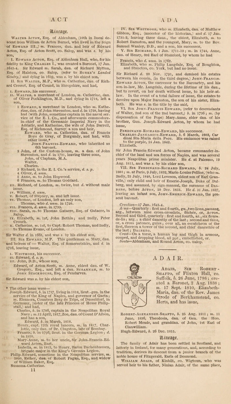 iliurage. Walter Acton, Esq. of Aldetiham, (10th in lineal de¬ scent from William de Acton Burnel, who lived in the reign of Edward III.,) m. Frances, dau. and heir of Edwar-d Acton, Esq. of Acton Scott, co. Salop, and was s. by his son, I. Edward Acton, Esq. of Aldenham Hall, who, for his fidelity to King Charles I., was created a Baronet, 17 Jan. 1643-4. Sir Edward m. Sarah, dau. of Richard Mytton, Esq. of Ralston, co. Salop, (refer to Burke’s Landed Gentry,) and dymg in 1659, was s. by his eldest son, II. Sir Walter, M.P., who m. Catherine, dau. of Rich¬ ard Cresset. Esq. of Cound, in Shropshire, and had, I. Edward, his successor. II. Walter, a merchant of London, m. Catherine, dau. of Oliver Pocklington, M.D., and dying in 17I8, left a son, 1 Edward, a merchant in London, who m. Kathe¬ rine, dau. of John Steventon, and d. in 1728, having had (with John, sometime captain in the naval ser¬ vice of the E. I. Co., and afterwards commodore- in-chief of the Germanic Imperial Navy in the Adriatic, and Katherine, the wife of John Darrell, Esq. of Richmond, Surrey) a sou and heir, Edward, who m. Catherine, dau. of Francis Boys de Gray, of Burgundy, and had, with other issue,* John-Francis-Edward, who inherited as 6th baronet. 2 John, of the Custom-house, m. a dau. of John Steventon, and d. in 1721, leaving three sons, John, of Clapham, M.A. Walter. Charles. 3 Richard, in the E. I. Co.’s service, d. s. p. 4 Oliver, d. unm. 5 Anne, m. to John Hopwood. 6 Frances, m. to Thomas Goddard. III. Richard, of London, m. twice, but d. without male issue. IV. William, d. unm. V. Robert, of Stepney, m. and left issue. VI. Thomas, of London, left an only son, Thomas, who d. unm. in 172O. vn. Frances, d. unm. in 1733. VIII. Sarah, m. to Thomas Gatacre, Esq. of Gatacre, in Salop. IX. Elizabeth, m. 1st, John Bethin; and 2ndly, Peter Crouch. X. Catherine, m. 1st, to Capt. Robert Thomas, and2ndly, to Thomas Evans, of London. Sir Walter d. in l665, and was s. by his eldest son, III. Sir Edward, M.P. This gentleman m. Mary, dau. and heiress of — Walter, Esq. of Somersetshire, and d. in 1716, leaving issue, I. Whitmore, his successor. II. Edward, d. s. p. III. John, D.D., whose son, Edward, of Acton Scott, m, Anne, eldest dau. of W. Gregory, Esq., and left a dau. Susannah, m. to John Stackhouse, Esq. of Pendarves. Sir Edward was s. by his eldest son. * The other issue were— Joseph-Edward, b. in 1737, livingin 1818, lieut.-gen. in the service of the King of Naples, and governor of Gaeta; TO. Eleanora, Countess Berg de Trips, of Dusseldorf, in Germany, (sister of the late Princess of Hesse Philip- stall,) and had, Charles, b. in 1786, captain in the Neapolitan Royal Navy; TO.12 April, 1817,Zoe, dau. of Count D’Albon, and has a son, Edward, b. in March, 1818. Henry, capt. I2th royal lancers, to. in I817. Char¬ lotte, only dau. of Dr. Clugston, late of Bombay. Francis, b. in 1796, lieut. in the German Legion ; d. in 1820. Mar)’'-Anne, to. to her uncle. Sir John-Francis-Ed¬ ward Acton, Bart. Isabella, to. in 1812, to Henry, Baron Dachenhausen, brigade major in the King’s German Legion. Philip-Edward, sometime in the Neapolitan service, m. 1820, Esther, dau. of Robert Fagan, Esq., and widow of William Baker, Esq. Susanna-Catherine. 11 IV. Sir Whitmore, who to. Elizabeth, dau. of Matthew Gibbon, Esq., (ancestor of the historian,) and d. 17 Jan. 1731-2, leaving three daus., the eldest, Elizabeth, to. to Robert Barnston, and the youngest, Mary, to. to the Rev. Samuel Wanley, D.D., and a son, his successor, V. Sir Richard, b. 1 Jan. 1711-12; to. in 1744, Anne, dau. of Henry, 3rd Earl of Stamford, by whom he had Francis, who d, unm. in 1762. Elizabeth, who m. Philip Langdale, Esq. of Boughton, and Stancton, co. York, but had no issue. Sir Richard d. 20 Nov. 1791, and demised his estates between his cousin, (in the third degree,) John-Francis- Edward Acton, the successor to the Baronetcy, and his son-m-law, Mr. Langdale, during the lifetime of his dau., but to revert, on her death without issue, to his heir-at- law. In the event of a total failure of issue, the estates to devolve upon Major Barnston, the son of his sister, Eliza¬ beth. He was s. in the title by the said, VI. Sir John-Francis-Edward, (refer to descendants of Walter, 2nd son of the 2nd baronet,) b. in 1736 ; to. (by dispensation of the Pope) Mary-Anne, elder dau. of his brother, Gen. Joseph-Edward Acton, by whom he had issue, Ferdinand-Richard-Edward, his successor. Charles-Januarius-Edward, b. 6 March, 1803, Car dinal Sta-Maria della Pace. His eminence was raised to the purple, 24 Jan. 1842. Elizabeth. Sir John Francis-Edward Acton, became commander-in- chief of the land and sea forces of Naples, and was several years Neapolitan prime minister. He d. at Palermo, 12 Aug. 1811, and was s. by his elder son, vn. Sir Ferdinand-Richard Edward, b. 24 July, 1801; TO. at Paris, 9 July, 1832, Marie-LouisePelline, (who to. 2ndly, 25 July, 1840, Lord Leveson, eldest son of Earl Gran¬ ville,) only child and heir of Emerie-Joseph, Duke of Dal- berg, and assumed, by sign-manual, the surname of Dal- BERG, before Acton, 20 Dec. 1833. He d. 31 Jan. 1837, leaving an infant son, John-Emerich-Edward, the pre¬ sent baronet. Creation—XT 1643-4. ^rTOs—Quarterly: first and fourth, gu.,twolions,passant. arg., between nine cross-crosslets, fitchee, or, Acton. Second and third, quarterly: first and fourth, az., six fleurs. de-lis; arg.; a chief dancetty of the last; second and thii a, or, a cross patonce, gules; over all, an escutcheon of the first, thereon a tower of the second, and chief daucettee of the last; Dalbero. Crest—On a torse, a human leg and thigh in armour, couped, and dropping blood, all ppr., embellished, or. Seafs—Aldenham, and Round Acton, co. Salop. ADAIR. Adair, Sir Robert - Shafto, of Flixton Hall, co. Suffolk, h. 26 June, 1786 ; cre¬ ated a Baronet, 2 Aug. 1838 ; m. 17 Sept. 1810, Elizabeth- Maria, dau. of the Rev. Janies Strode of Berkhamstead, co. Herts, and has issue, Robert-Alexander-Shafto, b, 25 Aug, 1811 ; m. 11 June, 1836, Theodosia, dau. of Gen. the Hon. Robert Meade, and granddau. of John, 1st Earl of Clan william. Hugh-Edward, h. 26 Dec. 1815. Htneage. The family of Adair has been settled in Scotland, and latterly in Ireland, for many generations, and, according to tradition, derives its descent from a junior branch of the noble house of Fitzgerald, Earls of Desmond. William Adair, of Kinhilt, co. Wigtoun, who was served heir to his father, Ninian Adair, of the same place,