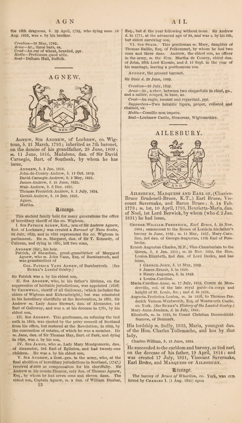 the l6th dragoons, b. 29 April, 1759> who dying imm. 10 Aug. 1833, was s. by his brother. Creation—May, 1782. Arms—Ar., three bars, sa. Crest—An ear of wheat, bearded, ppr. Motto—Pretiosum quod utile. Seaf—Dalham Hall, Suffolk. A G N E W, Agnew, Sir Andrew, of Lochnaw, co. Wig- toun, 6. 21 March, 1793 ; inherited as 7th baronet, on the demise of his grandfather, 28 June, 1809 ; wi. 11 June, 1816, Madalene, dau. of Sir David Carnegie, Bart, of Southesk, by whom he has issue, Andrew, b. 2 Jan. 1818. John-de-Courcy-Andrew, b. \Y Oct. 1819. David-Carnegie-Andrew, b. 3 May, 1821. James-Andrew, b. 21 June, 1823. Stair-Andrew, b. 6 Dec. 1831. Thomas-Frederick-Andrew, b. 5 July, 1834, Gerald-Andrew, b. 18 Dec. 1835. Agnes. Martha. Hincage. This ancient family held for many generations the ofBce of hereditary sheriff of the co. Wigtoun. I. Sir Patrick Agnew, Knt., (son of Sir Andrew Agnew, Knt. of Lochnaw,) was created a Baronet of Nova Scotia, 28. July, 1629, and in 1633 represented the co. Wigtoun in parliament. He m. Margaret, dau. of Sir T. Kennedy, of Culzean, and dying in 1661, left two sons, Andrew (Sir), his heir. Patrick, of Sheuchan, great-grandfather of Margaret Agnew, who m. John Vans, Esq. of Barnbarroch, and was grandmother of CoL. Patrick Vans Agnew, of Barnbarroch. {See Burke’s Landed Gentry.) Sir Patrick was s. by his eldest son, II. Sir Andrew, who, in his father’s lifetime, on the suppression of heritable jurisdictions, was appointed (1656) by Cromwell, sheriff of all Galloway, (which included the shires of Wigtoun and Kirkcudbright,) but was reinstated in his hereditary sheriffalty at the Restoration, in 1661. Sir Andrew m. Lady Anne Stewart, dau. of Alexander, 1st Earl of Galloway, and was s, at his decease in 1761, by his eldest son, III. Sir Andrew. This gentleman, on refusing the test oath in 1682, was ejected by the privy council of Scotland from his office, but restored at the Revolution, in 1689, by the convention of estates, of which he was a member. He m. Jane, dau. of Sir Thomas Hay, Bart, of Park, and dying in 1698, was s. by his son, IV. Sir James, who m. Lady Mary Montgomerie, dau. of Alexander, 3rd Earl of Eglinton, and had twenty-one children. He was s. by his eldest son, V. Sir Andrew, a lieut.-gen. in the army, who, at the final abolition of hereditary jurisdictions in Scotland, (1747.) received ^4000 as compensation for his sheriffalty. Sir Andrew m. Ms cousm Eleanor, only dau. of Thomas Agnew, Esq., by whom he had seven sons and eleven daus. The eldest son, Captaui Agnew, m, a dau. of William Dmrbai’, 13 Esq., but d. the year following without issue. Sir Andrew d. in 1771. at the advanced age of 84, and was s. by his 5th, but eldest surviving son, VI. Sir Stair. This gentleman m. Mary, daughter of Thomas Baillie, Esq. of Polkemmet, by whom he had two sons and three daus. Andrew, the eldest son, an officer in the army, m. the Hon. Martha de Courcy, eldest dau. of John, 26th Lord Kinsale, and d. 11 Sept, in the year of his marriage, leaving a posthumous son. Andrew, the present baronet. Sir Stair d. 28 June, I8O9. Creation—28 July, 1629, Arms—Ar., a chev. between two cinquefoils in chief, gu., and a saltier, couped, in base, az. Crest—An eagle, issuant and regardant, ppr. Supporters—Two heraldic tigers, proper, collared and chained, or. Consilio non impetu. Seaf—Lochnaw Castle, Stranrear, Wigtounshire. AILESBURY. Ailesbury, Marquess and Earl of, (Charles- Bruce Brudenell-Bruce, K.T.,) Earl Bruce, Vis¬ count Savernake, and Baron Bruce ; A 14 Feb. 1773; m. 1st, 10 April, 1793, Flenrietta-Maria, dau. of Noel, 1st Lord Berwick, by whom (who d. 2 Jan. 1831) he had issue, George-William-Frederick, Earl Bruce, b. 20 Nov. 1804 j summoned to the House of Lords in his father’s barony in June, 1839 ; ni. 11 May, 1837, Mary-Caro- line, 3rd dau. of George-Augustus, 11th Earl of Pem¬ broke. Ernest-Augustus-Charles, M.P., Vice-Chamberlain to the Queen, b. 8 Jan. 1811; m. 25 Nov. 1834, the Hon. Louisa-Elizabeth, 2nd dau. of Lord Decies, and has issue, 1 George-John, b. 15 May, 1839* 2 James-Ernest, i. in 1840. 3 Henry-Augustus, b. in 1842. 4 Louisa-Caroline. Maria-Caroline-Anne, m. 17 July, 1819, Comte de Mon- dreville, col. of the late royal garde-du-corps and knight of St. Louis, &c.; and d. in 1835. Augusta-Frederica-Louisa, m. in 1826, to Thomas-Fre- derick Vernon-Went worth. Esq. of Wentworth Castle, CO. York. {See Burke’s History of the Landed Gentry.) Mary-Anne-Jemima, d. in July, 1841. Elizabeth, m. in 1833, to Count Christian Danneskiold- Samsoe, of Denmark. His lordship m. 2ndly, 1833, Maria, youngest dau. of the Hon. Charles Tollemache, and has by that ladv, Charles-William, b, 18 June, 1834. He succeeded to the earldom and barony, as 2nd earl, on the decease of his father, 19 April, 1814; and was created 17 July, 1821, Viscount Savernake, Earl Brifee, and Marquess of Ailesbury. Sluicagp. The barony of Bruce of Whorlton, co. York, was con¬ ferred by Charles I. (1 Aug. 1641) upon