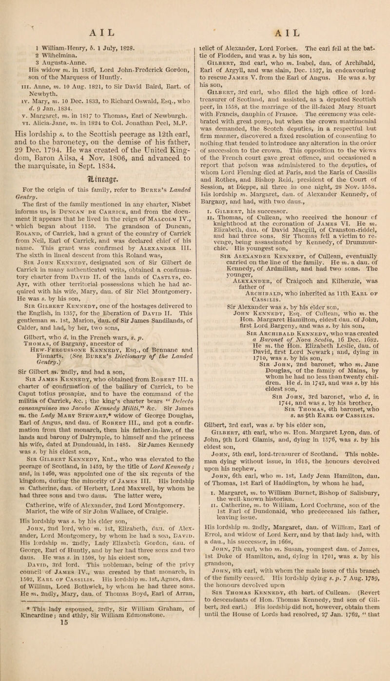 1 William-Henry, b. 1 July, 1828. 2 Wiihelmina. 3 Augusta-Anne. His widow m. in 1836, Lord John-Frederick Gordon, son of the Marquess of Huntly. III. Anne, m. 10 Aug. 1821, to Sir David Baird, Bart, of Newbyth. IV. Mary, m. 10 Dec. 1833, to Richai'd Oswald, Esq., who d. 9 Jan. 1834. V. Margaret, m. in 1817 to Thomas, Earl of Newburgh. VI. Alicia-Jane, m, in 1824 to Col. Jonathan Peel, M.P. His lordship s. to the Scottish peerage as 12th earl, and to the baronetcy, on the demise of his father, 29 Dec. 1794. He was created of the United King¬ dom, Baron Ailsa, 4 Nov. 1806, and advanced to the marquisate, in Sept. 1834. ilineage. For the origin of this family, refer to Burke’s Landed Gentry. The first of the family mentioned in any charter, Nisbet informs us, is Duncan db Carrick, and from the docu¬ ment it appears that he lived in the reign of Malcolm IV., •which began about 11.50. The grandson of Duncan, P-OLAND, of Carrick, had a grant of the country of Carrick from Neil, Earl of Carrick, and was declared chief of his name. This grant was confirmed by Alexander III. The sixth in lineal descent from this Roland was. Sir John Kennedy, designated son of Sir Gilbert de Carrick in many authenticated writs, obtained a confirma¬ tory charter from David II. of the lands of Castlys, co. Ayr, with other territorial possessions which he had ac¬ quired with his wife, Mary, dau. of Sir Niel Montgomery. He was s. by his son. Sir Gilbert Kennedy, one of the hostages delivered to the English, in 1357, for the liberation of David II. This gentleman m. 1st, Marion, dau. of Sir James Sandilands, of Calder, and had, by her, two sons, Gilbert, who d. in the French wars, s. p. Thomas, of Bargany, ancestor of Hew-Fergussone Kennedy, Esq., of Bennane and Finnarts. {See Burke’s Dictionary of the Landed Gentry.) Sir Gilbert m. 2ndly, and had a son. Sir James Kennedy, who obtained from Robert III. a charter of confirmation of the bailiary of Carrick, to be Caput totius prosapiae, and to have the command of the militia of Carrick, &amp;c.; the king’s charter bears “ Delecto consanguineo suo Jacobo Kennedy Militi'' &amp;c. Sir James TO. the Lady Mary Stewart,* widow of George Douglas, Earl of Angus, and dau. of Robert III., and got a confir¬ mation from that monarch, then his father-in-law, of the lands and barony of Dalrymple, to himself and the princess his wife, dated at Dundoiiald, in 1485. Sir James Kennedy w'as s. by his eldest son. Sir Gilbert Kennedy, Knt., who was elevated to the peerage of Scotland, in 1452, by the title of Lord Kennedy ; and, in 1460, was appointed one of the six regents of the kingdom, during the minority of James III. His lordship TO, Catherine, dau. of Herbert, Lord Maxwell, by whom he had three sons and two daus. The latter were, Catherine, wife of Alexander, 2nd Lord Montgomery. Mariot, the wife of Sir John Wallace, of Craigie. His lordship was s. by his elder son, John, 2nd lord, who to. 1st, Elizabeth, dau. of Alex¬ ander, Lord Montgomery, by whom he had a son, David. His lordship to. 2udly, Lady Elizabeth Gordon, dau. of George, Earl of Huntly, and by her had three sons and two daus. He was s. in 1508, by his eldest son, David, 3rd lord. This nobleman, being of the privy council of James IV., was created by that monarch, in 1502, Earl of Cassilis. His lordship to. 1st, Agnes, dau. of Wniiam, Lord Both wick, by whom he had three sons. He TO. 2ndly, Maery, dau. of Thomas Boyd, Earl of Arran, * This lady espoused, 3rdly, Sir William Graham, of Kincardine; and 4thly, Sir William Edmonstone. 15 lelict of Alexander, Lord Forbes. The earl fell at the bat¬ tle of Flodden, and was s. by his son, Gilbert, 2nd earl, who to. Isabel, dau. of Archibald, Earl of Argyll, and was slain, Dec. 1527, m endeavouring to rescue James V. from the Earl of Angus. He was s. by his son, Gilb ERT, 3rd earl, who filled the high office of lord- treasurer of Scotland, and assisted, as a deputed Scottish peer, in 1558, at the maiTiage of the ill-fated Mary Stuart with Francis, dauphin of France. The ceremony was cele¬ brated with great pomp, but when the crown matrimonial was demanded, the Scotch deputies, in a respectful but firm manner, discovered a fixed resolution of consenting to nothing that tended to introduce any alteration in the order of succession to the crown. This opposition to the views of the French court gave great offence, and occasioned a report that poison was administered to the deputies, of whom Lord Fleming died at Paris, and the Earls of Cassilis and Rothes, and Bishop Reid, president of the Court of Session, at Dieppe, ail three in one night, 28 Nov. 1558. Kis lordship to. Margaret, dau. of Alexander Kennedy, of Bargany, and had, with two daus., I. Gilbert, his successor. II. Thomas, of CuUean, who received the honour of knighthood at the coronation of Jambs VI. He m. Elizabeth, dau. of David Macgill, of Cranston-riddel, and had three sons. Sir Thomas fell a victim to re¬ venge, being assassinated by Kennedy, of Drummur- chie. His youngest son. Sir Alexander Kennedy, of Cullean, eventually carried on the line of the family. He to. a dau. of Kennedy, of ArdmiUan, and had two sons. The younger, Alexander, of tlraigoch and Kilhenzie, was father of Archibald, who inherited as 11th Earl of Cassilis. Sir Alexander was s. by his elder son, John Kennedy, Esq. of Cullean, who to. the Hon. Margaret Hamilton, eldest dau. of John, first Lord Bargeny, and was s. by his son. Sir Archibald Kennedy, who was created a Baronet of Nova Scotia, l6 Dec. l682. He TO. the Hon. Elizabeth Leslie, dau. of David, first Lord Newark; and, dying in 1710, was s. by his son. Sir John, 2nd baronet, who to. Jane Douglas, of the family of Mains, by whom he had no less than twenty chil¬ dren. He d. in 1742, and was s. by his eldest son. Sir John, 3rd baronet, who d. in 1744, and was s. by his brother. Sir Thomas, 4th baronet, who s. as 9th Earl op Cassilis. Gilbert, 3rd earl, was s. by his elder son, Gilbert, 4th earl, who to. Hon. Margaret Lyon, dau. of John, 9th Lord Glamis, and, dymg in 1576, was s. by his eldest son, John, 5th earl, lord-treasurer of Scotland. This noble¬ man dying without issue, in l6l5, the honours devolved upon his nephew, John, 6th earl, who to. 1st, Lady Jean Hamilton, dau. of Thomas, 1st Eai'l of Haddington, by whom he had, i. Margaret, to. to WiUiam Burnet, Bishop of Salisbury, the well-known historian. II. Catherine, to. to William, Lord Cochrane, son of the 1st Earl of Dundonald, who predeceased liis father, leaving issue. His lordship to. 2ndly, Margaret, dau. of William, Eail of Errol, and widow of Lord Kerr, and by that lady had, with a dau., his successor, in 1668, John, 7th earl, w’ho to. Susan, youngest dau. of James, 1st Duke of Hamilton, and, dying in 1701, was s. by his grandson, John, 8th earl, wuth whom the male issue of this branch of the family ceased. His lordship dying s. jy. ^ Aug. 1759, the honours devolved upon Sir Thomas Kennedy, 4th bart. of Cullean. (Revert to descendants of Hon. Thomas Kennedy, 2nd son of Gil¬ bert, 3rd earl.) His lordship did not, however, obtain them until the House of Lords had resolved, 27 Jan. 1762, “ that