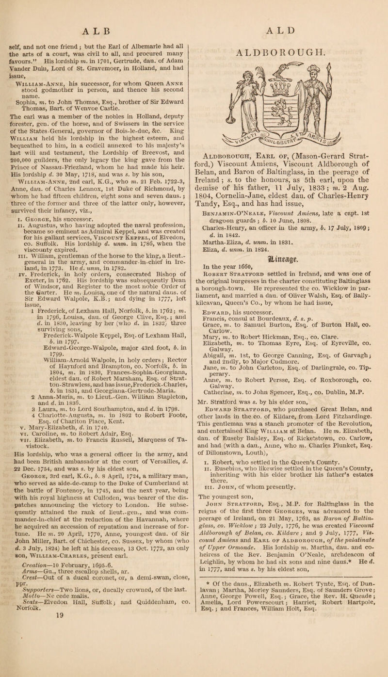 self, and not one friend 5 but the Earl of Albemarle had all the arts of a court, was civil to all, and procured many favours.” His lordship m. in 1701, Gertrude, dau. of Adam Vander Duhi, Lord of St. Gravemoer, in Holland, and had issue, William-Anne, his successor, for whom Queen Anne stood godmother m person, and thence his second name. Sophia, TO. to John Thomas, Esq., brother of Sir Edward Thomas, Bart, of Wenvoe Castle. The earl was a member of the nobles in Holland, deputy forester, gen. of the horse, and of Swissers in the service of the States-General, governor of Bois-le-duc, &amp;c. King William held his lordship in the highest esteem, and bequeathed to him, in a codicil annexed to his majesty’s last will and testament, the Lordship of Breevost, and 200,000 guilders, the only legacy the king gave from the Prince of Nassau-Friezland, whom he had made liis heir. His lordship d. 30 May, 17I8, and was s. by his son, William-Anne, 2nd earl, K.G., who to. 21 Feb. 1722-3, Anne, dau. of Charles Lennox, 1st Duke of Richmond, by whom he had fifteen children, eight sons and seven daus.; three of the former and three of the latter only, however, sui'vived their infancy, viz., i. George, his successor. II. Augustus, who having adopted the naval profession, became so eminent as Admiral Keppel, and was created for his gallaint services. Viscount Keppel, of Elvedon, CO. Suffolk. His lordship d. unm. in 1786, when the viscounty expired. III. WiUiam, gentleman of the horse to the king, a lieut.- general in the army, and commander-in-chief in Ire¬ land, in 1773. He d. unm, in 1782. IV. Frederick, in holy orders, consecrated Bishop of Exeter, in 1762. His lordship was subsequently Dean of Windsor, and Register to the most noble Order of the Garter. He to. Louisa, one of the natural daus. of Sir Edward Walpole, K.B.; and dying in 1777» left issue, 1 Frederick, of Lexhara Hall, Norfolk, 5. in 1762; to. in 1796, Louisa, dau. of George Clive, Esq.; and d. in 1830, leaving by her (who d. in 1832} three surviving sons, Frederick-Walpole Keppel, Esq. of Lexham Hall, b. in 1797. Edward-George-Walpole, major 43rd foot, b. in 1799. William-Arnold Walpole, in holy orders; Rector of Haynford and Brampton, co. Norfolk, b. in 1804, TO. in 1830, Frances-Sophia-Georgiana, eldest dau. of Robert Marsham, Esq. of Strat¬ ton-Strawless, and has issue, Frederick-Charles, b. in 1831, and Georgiana-Gertrude-Maria. 2 Anna-Maria, to. to Lieut.-Gen. William Stapleton, and d. in 1836. 3 Laura, to. to Lord Southampton, and d. in 1798. 4 Charlotte-Augusta, to. in 1802 to Robert Foote, Esq. of Charlton Place, Kent. v. Mary-Elizabeth, d. in 1710. VI. Caroline, to. to Robert Adair, Esq. VII. Elizabeth, to. to Francis Russell, Marquess of Ta¬ vistock. His lordship, who was a general officer in the army, and had been British ambassador at the court of Versailles, d, 22 Dec. 1754, and was s. by his eldest son, George, 3rd earl, K.G., b. 8 April, 1724, a military man, who served as aide-de-camp to the Duke of Cumberland at the battle of Fontenoy, in 1745, and the next year, being with his royal highness at Culloden, was bearer of the dis¬ patches annoimcing the victory to London. He subse¬ quently attained the rank of lieut.-gen., and was com¬ mander-in-chief at the reduction of the Havannah, where he acquired an accession of reputation and increase of for¬ tune. He TO. 20 April, 1770, Anne, youngest dau. of Sir John Miller, Bart, of Chichester, co. Sussex, by whom (who d. 3 July, 1824) he left at his decease, 13 Oct. 1772, an only son, William-Charles, present earl. Creation—10 February, 1695-6. Arms—Gu., three escallop shells, ar. Crest—Out of a ducal coronet, or, a demi-swan, close, ppr. Supporters—Two lions, or, ducally crowned, of the last. Motto—Ne cede malis. Seafs—-Elvedon Hall, Suffolk) and Quiddenham, co. Norfolk. ALDBOROUGH. Aldborodgh, Earl of, (Mason-Gerard Strat¬ ford,) Viscount Amiens, Viscount Aldborough of Belan, and Baron of Baltinglass, in the peerage of Ireland ; s. to the honours, as 5th earl, upon the demise of his father, 11 July, 1833; m. 2 Aug. 1804, Cornelia-Jane, eldest dau. of Charles-Henry Tandy, Esq., and has had issue, Benjamin-O’Neale, Viscount Amiens, late a capt. 1st dragoon guards) b, 10 June, 1808. Charles-Henry, an officer in the army, b. 17 July, 1809; d. in 1842. Martha-Eliza, d. unm. in 1831. Eliza, d. unm. in 1824. Hineage. In the year 1660, Robert Stratford settled in Ireland, and v/as one of the original burgesses in the charter constituting Baltinglass a borough-town. He represented the co. Wicklow in par¬ liament, and married a dau. of Oliver Walsh, Esq. of Bally- kilcavan. Queen’s Co., by whom he had issue, Edward, liis successor. Francis, consul at Bourdeanx, d. s. p. Grace, m. to Samuel Burton, Esq. of Burton Hall, co. Carlow. Mary, to. to Robert Hickman, Esq., co. Clare. Elizabeth, to. to Thomas Eyre, Esq. of EyrevUle, co. Galway. Abigail, to. 1st, to George Canning, Esq. of Garvagh; and 2ndly, to Major Cudmore. Jane, to. to John Carleton, Esq. of Darlingrale, co. Tip¬ perary. Anne, to. to Robert Persse, Esq. of Roxborough, co. Galway. Catherine, to. to John Spencer, Esq., co. Dublin, M.P. Mr. Stratford was s. by his elder son, Edward Stratford, who purchased Great Belan, and other lands in the co. of Kildare, from Lord Fitzhardinge. This gentleman was a stanch promoter of the Revolution, and entertained King William at Belan. He to. Elizabeth, dau. of Euseby Baisley, Esq. of Ricketstown, co. Carlow, and had (with a dau., Anne, who m. Charles Plunket, Esq. of Dillonstown, Louth), I. Robert, who settled in the Queen’s County. II. Eusebius, who likewise settled in the Queen’s County, inheriting with his elder brother his father’s estates there. III. John, of whom presently. The youngest son, John Stratford, Esq., M.P. for Baltinglass in the reigns of the first three Georges, was advanced to the peerage of Ireland, on 21 May, I763, as Baron of Baltin¬ glass, CO. Wicklow} 23 July, 1776, he was created Viscount Aldborough of Belan, co. Kildare-, and 9 July, 1777, Fjs- count Amiens and Earl of Aldborough, of the palatinate of Upper Ormonde. His lordship to. Martha, dau. and co¬ heiress of the Rev. Benjamin O’Neale, archdeacon of Leighlin, by whom he had six sons and nine daus.* He d. in 1777, and was s. by his eldest son. * Of the daus., Elizabeth to. Robert Tynte, Esq. of Dun- lavan; Martha, Morley Saunders, Esq. of Saunders Grove; Anne, George Powell, Esq,; Grace, the Rev. H. Queade ; Amelia, Lord Powerscourt; Harriet, Robert Hartpole, Esq.; and Frances, William Holt, Esq.
