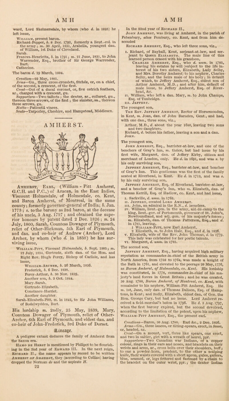 ward, Lord Skelmersdale, by whom (who d. m 1825) he left issue, William, present baron. Richard-Pepper, b. 8 Dec. 1792, formerly a lieut.-col. in the army 5 m. 30 April, 1831, Arabella, youngest dau. of Wniiam, 1st Duke of Cleveland. Sarah. Frances-Henrietta, b. in 1791 j m. 21 June, 1831, to John Warrender, Esq., brother of Sir George Warrender, Bart. Catherine. The baron d. 19 March, 1804. Creation—22 May, 1801. Arms—Gu., three cross-crosslets, fitchee, or, on a chief, of the second, a crescent, of the first. Crest—Out of a ducal coronet, or, five ostrich feathers, ar., charged with a crescent, gu. Supporters—Two talbots ; the dexter, ar., collared, gu., thereon three arrows, of the first; the sinister, sa., thereon three arrows, gu. Motto—Patientia vinces. Seats—Tarporley, Cheshire, and Hampstead, Middlesex. AMHERST. Amherst, Earl, (William - Pitt Amherst, G.C.H. and P.C.,) of Aracan, in the East Indies, Viscount Holmesdale, of Holmesdale, co. Kent, and Baron Amherst, of Montreal, in the same county; formerly governor-general of India; h. Jan. 1773 ; s. to the harony as 2nd baron, at the decease of his uncle, 3 Aug. 1797 ; and obtained the supe¬ rior honours by patent dated 2 Dec. 1826 ; m. 24 July, 1800, Sarah, Countess Dowager of Plymouth, relict of Other-Hickman, 5th Earl of Plymouth, and dau. and co-heir of Andrew (Archer), Lord Archer, by whom (who d. in 1838) he has sur¬ viving issue, WiLLiAM-PiTT, Viscount Holmesdale, b. Sept. 1805; m. 12 July, 1834, Gertrude, sixth dau. of the Hon. and Right Rev. Hugh Percy, Bishop of Carlisle, and has issue, William-Archer, b. 26 March, 1836. Frederick, b. 6 Dec. 1838. Percy-Arthur, b. 30 Nov. 1839. Another son, b. 3 Oct. 1844. Mary-Sarah. Gertrude-Elizabeth. Constance-Harriet. Another daughter. Sarah-Elizabeth-Pitt, m. in 1842, to Sir John Williams, of Bodelwydden, Bart. His lordship m. 2ndly, 25 May, 1839, Mary, Countess Dowager of Plymouth, relict of Other- Archer, 6th Earl of Plymouth, and eldest dau. and co-heir of John-Frederick, 3rd Duke of Dorset. Huieage. A pedigree extant deduces the family of Amherst from the Saxon era. Hamo de Herst is mentioned by Philipot to be flourish¬ ing in the 2nd year of Edward III. In the next reign, Richard II., the name appears by record to be written Amherst of Amherst, they (according to Collins) having dropped the Norman de and the aspirate H. 22 In the 22nd year of Richard II., John Amherst, was living at Amherst, in the parish of Pebenbury, alias Pembury, co. Kent, and from him de¬ scended Richard Amherst, Esq., who left three sons, viz., I. Richard, of Bayhall, Kent, serjeant-at-law, and Ser¬ jeant to Queen Elizabeth. The male line of this learned person ceased with his grandson, Charles Amherst, Esq., who d. unm. in 1705, leaving his estates by will (subject to the life in¬ terest of his two sisters, Elizabeth, Lady Selby, and Mrs. Dorothy Amherst) to his nephew, Charles Selby, and the heirs male of his body; in default of which, to Jeffery Amherst, Esq., eldest son of Arthur Amherst, M.D.; and after him, default of male issue, to Jefiery Amherst, Esq. of River- head, &c. II. William, who left a dau. Mary, m. to John Champs, Esq. of Tunbridge. HI. Jeffery. The youngest son. The Rev. Jeffery Amherst, Rector of Horsemonden, in Kent, m. Joan, dau. of John Barnden, Gent., and had, with one dau., three sons, viz., Arthur, M.D., d. about the year 1680, leaving two sons and two daughters. Richard, d. before his father, leaving a son and a dau. John. The youngest son, John A.mherst, Esq., barrister-at-law, and one of the benchers of Gray’s Inn, m. thrice, but had issue by his first wife, Margaret, dau. of Jeffery Kirby, citizen and merchant of London, only. He d. in 1691, and was s. by his only surviving son, Jeffery Amherst, Esq., barrister-at-law, and bencher of Gray’s Inn. This gentleman was the first of the family seated at Riverhead, in Kent. He d. in 1713, and was s. by his only surviving son, Jeffery Amherst, Esq. of Riverhead, barrister-at-law, and a bencher of Gray’s Inn, who m. Elizabeth, dau. of Thomas Ken'ill, Esq. of Hadlow, co. Kent, and had issue, I. SackviUe, d. unm. m 1763. II. Jeffery, created Lord Amher.st. III. John, an admiral in the R.N., d. issueless. IV. William, lieut.-gen. in the army, aid-de-camp to the king, lieut.-gov. of Portsmouth, governor of St. John’s, Newfoundland, and adj.-gen. of his majesty’s forces; m. Elizabeth, dau. of Thomas Patterson, Esq., and d. in 1781, leaving, 1 WiLLiAM-PiTT, now Earl Amherst. 2 Elizabeth, m. to John Hale, Esq., and d. in 1826. V. Elizabeth, wife of the Rev. John Thomas, d. in 1779. This lady was celebrated for her poetic talents. VI. Margaret, d. unm. in 1785. The second son, Jeffery Amherst, Esq., having acquired high military reputation as commander-in-chief of the British army in North America, from 1758 to 1764, was made a knight of the Bath in 1761, and elevated to the peerage 20 May, 1776, as Baron Amherst, of Holmesdale, co. Kent. His lordship was constituted, in 1778, commander-in-chief of his ma¬ jesty’s land forces in Great Britain; and he was created, 30 Aug. 1788, Baron Amherst, of Montreal, co. Kent, with remainder to his nephew, Wilham-Pitt Amherst, Esq. He m. 1st, Jane, only dau. of Thomas Dahson, Esq. of Hamp¬ tons, in Kent; and 2ndly, Elizabeth, eldest dau. of Gen. the Hon. George Cary, but had no issue. Lord Amherst re¬ ceived a field-marshal’s baton in 1796. He d. 3 Aug. 1797, when the first barony expired, but the second devolved, according to the limitation of the patent, upon his nephew, WiLLiAM-PiTT Amherst, Esq., the present earl. Creations—Baron, 30 Aug. 1788. Earl &c., 2 Dec. 1826. Arms—Gu., three lances, or til ting-spears, erect, in fesse, or, headed, az. Crest—0\\ a mount, vert, three hke spears, one erect, and two m saltier, girt with a wreath of laurel, ppr. Supporters—Two Canadian war Indians, of a copper colour, rings in their ears and noses, and bracelets on their wrists and arms, ar., cross belts over their shoulders, buff; to one a powder-horn, pendent, to the other a scalping knife, their waists covered vnth a short apron, gules, gaiters, blue, seamed, or, legs fettered and fastened by a chain to the bracelet on the outer wrist, ppr.; the dexter Indian