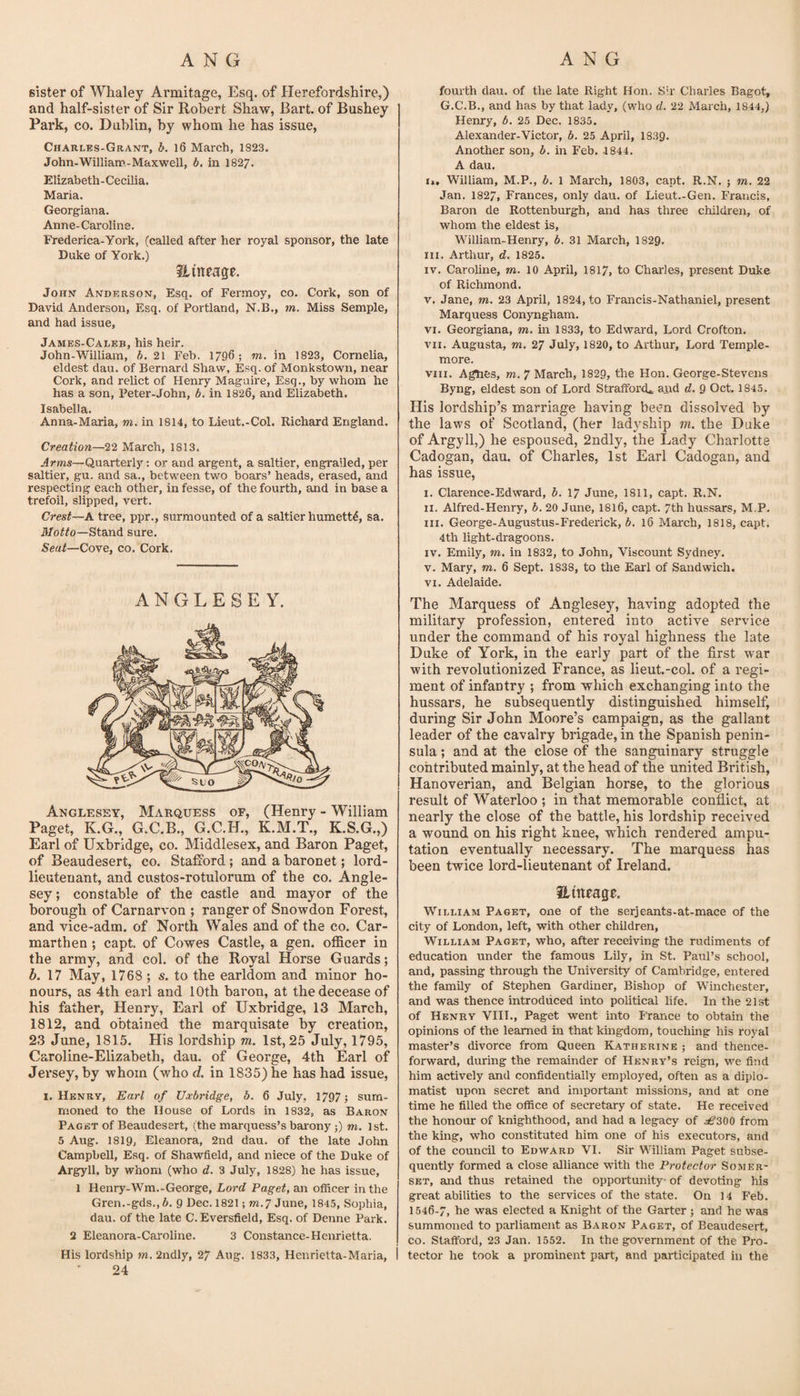 sister of Whaley Armitage, Esq. of Herefordshire,) and half-sister of Sir Robert Shaw, Bart, of Bushey Park, CO. Dablin, by whom he has issue, Charles-Grant, b. l6 March, 1823. John-William-Maxwell, b. in I827. Elizabeth-Cecilia. Maria. Georgiana. Anne-Carolins. Frederica-Yoi-k, (called after her royal sponsor, the late Duke of York.) Hineage. John Anderson, Esq. of Fermoy, co. Cork, son of David Anderson, Esq. of Portland, N.B., m. Miss Semple, and had issue, James-Caleb, his heir. John-William, h. 21 Feb. 1796; m. in 1823, Cornelia, eldest dau. of Bernard Shaw, Esq. of Monkstown, near Cork, and relict of Henry Maguire, Esq., by whom he has a son, Peter-John, b. in 1826, and Elizabeth. Isabella. Anna-Maria, m. in 1814, to Lieut.-Col. Riehard England. Creation—22 March, 1813. Arms—Quarterly: or and argent, a saltier, engrailed, per saltier, gu. and sa., between two boars’ heads, erased, and respecting each other, infesse, of the fourth, and in base a trefoil, slipped, vert. Crest—A tree, ppr., surmounted of a saltier humett4, sa. ii/oiffo—Stand sure. Seat—Cove, co. Cork. ANGLESEY. Anglesey, Marquess of, (Henry - William Paget, K.G., G.C.B., G.C.H., K.M.T., K.S.G.,) Earl of Uxbridge, co. Middlesex, and Baron Paget, of Beaudesert, co. Stafford; and a baronet; lord- lieutenant, and custos-rotulorum of the co. Angle¬ sey ; constable of the castle and mayor of the borough of Carnarvon ; ranger of Snowdon Forest, and vice-adm. of North Wales and of the co. Car¬ marthen ; capt. of Cowes Castle, a gen. officer in the army, and col. of the Royal Horse Guards; A 17 May, 1768 ; s. to the earldom and minor ho¬ nours, as 4th earl and 10th baron, at the decease of his father, Henry, Earl of Uxbridge, 13 March, 1812, and obtained the marquisate by creation, 23 June, 1815. His lordship m. 1st, 25 July, 1795, Caroline-Elizabeth, dau. of George, 4th Earl of Jersey, by whom (who d. in 1835) he has had issue, I. Henry, Earl of Uxbridge, b. 6 July, 1797; sum¬ moned to the House of Lords in 1832, as Baron Paget of Beaudesert, (the marquess’s barony;) m. 1st. 5 Aug. I8I9, Eleanora, 2nd dau. of the late John Campbell, Esq. of Shawfield, and niece of the Duke of Argyll, by whom (who d. 3 July, 1828) he has issue, 1 Henry-Wm.-George, Lord Paget, an officer in the Gren.-gds., A. 9 Dec. 1821; m.7 June, 1845, Sophia, dau. of the late C. Eversfield, Esq. of Denne Park. 2 Eleanora-Caroline. 3 Constance-Henrietta. 24 fourth dau. of the late Right Hon. Sir Charles Bagot, G.C.B., and has by that lady, (who d. 22 March, 1844,) Henry, b. 25 Dec. 1835. Alexander-Victor, b. 25 April, 1839. Another son, b. in Feb. 1844. A dau. i>. William, M.P., b. 1 March, 1803, capt. R.N. ; m. 22 Jan. 1827, Frances, only dau. of Lieut.-Gen. Francis, Baron de Rottenburgh, and has three children, of whom the eldest is, William-Henry, b. 31 March, 1829. III. Arthur, d. 1825. IV. Caroline, m. 10 April, 1817, to Charles, present Duke of Richmond. V. Jane, m. 23 April, 1824, to Francis-Nathaniel, present Marquess Conyngham. VI. Georgiana, m. in 1833, to Edward, Lord Crofton. VII. Augusta, m. 27 July, 1820, to Arthur, Lord Temple- more. VIII. Agues, m. 7 March, 1829, the Hon. George-Stevens Byng, eldest son of Lord Strafford*, and d. 9 Oct. 1845. His lordship’s marriage having been dissolved by the laws of Scotland, (her ladyship m. the Duke of Argyll,) he espoused, 2ndly, the Lady Charlotte Cadogan, dau. of Charles, 1st Earl Cadogan, and has issue, I. Clarence-Edward, b. 17 June, 1811, capt. R.N. II. Alfred-Henry, b, 20 June, I816, capt. 7th hussars, M.P. III. George-Augustus-Frederick, b. 16 March, 1818, capt. 4th light-dragoons. IV. Emily, m. in 1832, to John, Viscount Sydney. V. Mary, m. 6 Sept. 1838, to the Earl of Sandwich. VI. Adelaide. The Marquess of Anglesey, having adopted the military profession, entered into active service under the command of his royal highness the late Duke of York, in the early part of the first war with revolutionized France, as lieut.-col. of a regi¬ ment of infantry ; from which exchanging into the hussars, he subsequently distinguished himself, during Sir John Moore’s campaign, as the gallant leader of the cavalry brigade, in the Spanish penin¬ sula ; and at the close of the sanguinary struggle contributed mainly, at the head of the united British, Hanoverian, and Belgian horse, to the glorious result of Waterloo ; in that memorable conflict, at nearly the close of the battle, his lordship received a wound on his right knee, which rendered ampu¬ tation eventually necessary. The marquess has been twice lord-lieutenant of Ireland. Hitteage. William Paget, one of the serjeants-at-mace of the city of London, left, with other children, William Paget, who, after receiving the rudiments of education under the famous Lily, in St. Paul’s school, and, passing through the University of Cambridge, entered the family of Stephen Gardiner, Bishop of Winchester, and was thence introduced into political life. In the 21st of Henry VIII., Paget went into France to obtain the opinions of the learned in that kmgdom, touching his royal master’s divorce from Queen Katherine ; and thence¬ forward, during the remainder of Henry’s reign, we find him actively and confidentially employed, often as a diplo¬ matist upon secret and importgint missions, and at one time he filled the office of secretary of state. He received the honour of knighthood, and had a legacy of ^300 from the king, who constituted him one of his executors, and of the council to Edward VI. Sir William Paget subse¬ quently formed a close alliance with the Protector Somer¬ set, and thus retained the opportunity* of devoting his great abilities to the services of the state. On 14 Feb. 1546-7, he was elected a Knight of the Garter; and he was summoned to parliament as Baron Paget, of Beaudesert, co. Stafford, 23 Jan. 1552. In the government of the Pro-