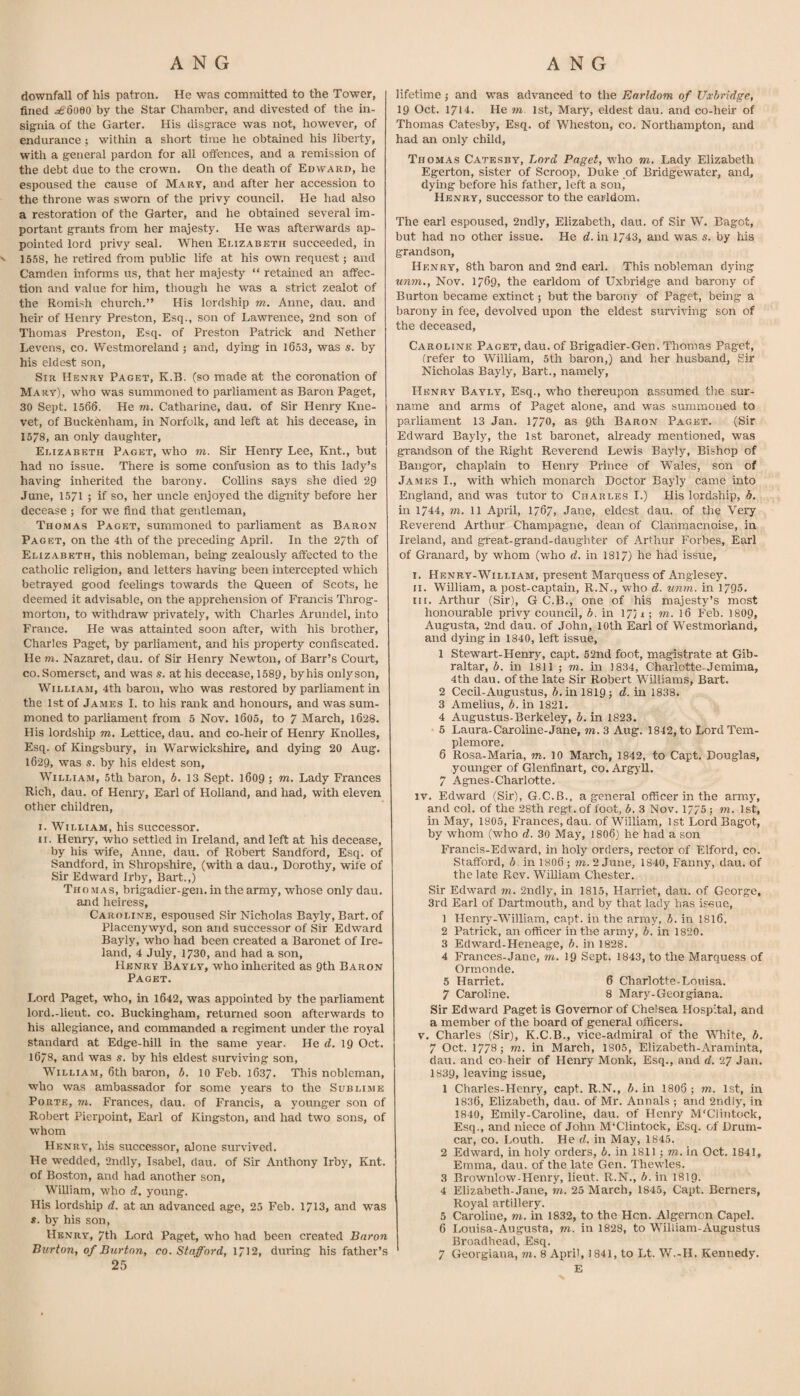 downfall of his patron. He was committed to the Tower, fined i^'Soeo by the Star Chamber, and divested of the in¬ signia of the Garter. His disgrace was not, however, of endurance ; within a short time he obtained his liberty, with a general pardon for all offences, and a remission of the debt due to the crown. On the death of Edward, he espoused the cause of Mary, and after her accession to the throne was sworn of the privy council. He had also a restoration of the Garter, and he obtained several im¬ portant grants from her majesty. He was afterwards ap¬ pointed lord privy seal. When Elizabeth succeeded, in ' 1558, he retired from public life at his own request; and Camden informs us, that her majesty “ retained an affec¬ tion and value for him, though he was a strict zealot of the Romish church.” His lordship m. Anne, dau. and heir of Henry Preston, Esq., son of Lawrence, 2nd son of Thomas Preston, Esq. of Preston Patrick and Nether Levens, co. Westmoreland ; and, dying in 1653, was s. by his eldest son. Sir Henry Paget, K.B. (so made at the coronation of Mary), who was summoned to parliament as Baron Paget, 30 Sept. 1566. He m. Catharine, dau. of Sir Henry Kne- vet, of Buckenham, in Norfolk, and left at his decease, in 1578, an only daughter, Elizabeth Paget, who m. Sir Henry Lee, Knt., but had no issue. There is some confusion as to this lady’s having inherited the barony. Collins says she died 29 June, 15/1 ; if so, her uncle enjoyed the dignity before her decease ; for we find that gentleman, Thomas Paget, summoned to parliament as Baron Paget, on the 4th of the preceding April. In the 27th of Elizabeth, this nobleman, being zealously affected to the catholic religion, and letters having been intercepted which betrayed good feelings towards the Queen of Scots, he deemed it advisable, on the apprehension of Francis Throg¬ morton, to withdraw privately, with Charles Arundel, into France. He was attainted soon after, wuth his brother, Charles Paget, by parliament, and his property confiscated. He m. Nazaret, dau. of Sir Henry Newton, of Barr’s Court, co. Somerset, and was s. at his decease, 1589, by his only son, William, 4th baron, who was restored by parliament in the 1st of James I. to his rank and honours, and was sum¬ moned to parliament from 6 Nov. l605, to 7 March, 1628. His lordship m, Lettice, dau. and co-heir of Henry Knolles, Esq. of Kingsbury, in Warwickshire, and dying 20 Aug. 1629, was s. by his eldest son, William, 5th baron, b. 13 Sept. 1609; m. Lady Frances Rich, dau. of Henry, Earl of Holland, and had, with eleven other children, I. William, his successor. II. Henry, who settled in Ireland, and left at his decease, by his wife, Anne, dau. of Robert Sandford, Esq. of Sandford, in Shrop.shire, (with a dau., Dorothy, wife of Sir Edward Irby, Bart.,) Tho .MAS, brigadier-gen. in the army, whose only dau. and heiress, Caroline, espoused Sir Nicholas Bayly, Bart, of Placenywyd, son and successor of Sir Edward Bayly, who had been created a Baronet of Ire¬ land, 4 July, 1730, and had a son, Henry Bayly, who inherited as 9th Baron Paget. Lord Paget, who, in l642, was appointed by the parliament lord.-lieut. co. Buckingham, returned soon afterwards to his allegiance, and commanded a regiment under the ro3’^al standard at Edge-hill in the same year. He rf. 19 Oct. 1678, and was s. by his eldest surviving son, William, 6th baron, b. 10 Feb. 1637. This nobleman, who was ambassador for some years to the Sublime Porte, to. Frances, dau. of Francis, a younger son of Robert Pierpoint, Earl of Kingston, and had two sons, of whom Henry', his successor, alone surY'ived. He wedded, 2ndly, Isabel, dau. of Sir Anthony Irby, Knt. of Boston, and had another son, WiUiam, who d. young. His lordship d. at an advanced age, 25 Feb. 1713, and was s. by his son, Henry', 7th Lord Paget, who had been created Baron Burton, of Burton, co. Stafford, 1712, during his father’s 25 lifetime; and was advanced to the Earldom of Uxbridge, 19 Oct. 1714. He rn. 1st, Mary, eldest dau. and co-heir of Thomas Catesby, Esq. of Wheston, co. Northampton, and had an only child, Thomas Catesby, Lord Paget, who m. Lady Elizabeth Egerton, sister of Scroop, Duke of Bridgewater, and, dying before his father, left a sonj Henry, successor to the earldom. The earl espoused, 2ndly, Elizabeth, dau. of Sir W. Bagot, but had no other issue. He d. in 1743, and was s. by his grandson, Henry, 8th baron and 2nd earl. This nobleman dying unm., Nov. 1769, the earldom of Uxbridge and barony of Burton became extinct; but the barony of Paget, being a barony in fee, devolved upon the eldest surviving son of the deceased, Caroline Paget, dau. of Brigadier-Gen. Thomas Paget, (refer to William, 5th baron,) and her husband. Sir Nicholas Bayly, Bart., namely, Henry Bayly, Esq., w'ho thereupon assumed the sur¬ name and arms of Paget alone, and was summoned to parliament 13 Jan. 1770, as 9th Baron Paget. (Sir Edward Bayly, the 1st baronet, already mentioned, was grandson of the Right Reverend Lewis Bayly, Bishop of Bangor, chaplain to Henry Prince of Wales, son of James I., with which monarch Doctor Bayly came into England, and was tutor to Charles I.) His lordship, b. in 1744, m. 11 April, 1767, Jane, eldest dau. of the Very Reverend Arthur Champagne, dean of Clanmacnoise, in Ireland, and great-grand-daughter of Arthur Forbes, Earl of Granard, by whom (who d. in 1817) he had issue, I. Henry-William, present Marquess of Anglesey. II. William, a post-captain, R.N., who d. unm. in 1795- III. Arthur (Sir), G C.B., one of his majesty’s most honourable privy council, b. in 17; 1; to. 16 Feb. 1809, Augusta, 2nd dau. of John, 10th Earl of Westmorland, and dying in 1840, left issue, 1 Stewart-Henry, capt. 62nd foot, magistrate at Gib¬ raltar, b. in 1811 ; TO. in 1834, Charlotte-Jemima, 4th dau. of the late Sir Robert Williams, Bart. 2 Cecd-Augustus, A. in 1819; d. in 1838* 3 Amelius, b. in 1821. 4 Augustus-Berkeley, b. in 1823. 5 Laura-Caroline-Jane, to. 3 Aug. 1842, to Lord Tem- plemore. 6 Rosa-Maria, m. 10 March, 1842, to Capt. Douglas, younger of Glenfinart, co. Argyll. 7 Agnes-Charlotte. IV. Edward (Sir), G.C.B., a general officer in the armj', and col. of the 28th regt. of foot, b. 3 Nov. 1775 ; to. 1st, in May, 1805, Frances, dau. of William, 1st Lord Bagot, by whom (who d. 30 May, I8O6) he had a son Francis-Edward, in holy orders, rector of Elford, co. Stafford, b. in 1806; to. 2 June, 1840, Fanny, dau. of the late Rev. William Chester. Sir Edward to. 2ndly, in 1815, Harriet, dau. of George, 3rd Earl of Dartmouth, and by that lady has issue, 1 Henry-William, capt. in the army, b. in I8I6. 2 Patrick, an officer in the army, b. in 1820. 3 Edward-Heneage, b. in 1828. 4 Frances-Jane, to. 19 Sept. 1843, to the Marquess of Ormonde. 5 Harriet. 6 Charlotte-Louisa. 7 Caroline. 8 Mary-Geoigiana. Sir Edward Paget is Governor of Chelsea Hospital, and a member of the board of general officers. V. Charles (Sir), K.C.B., vice-admiral of the W'hite, b. 7 Oct. 1778; TO. in March, 1805, Elizabeth-Araminta, dau. and co heir of Henry Monk, Esq., and d. 27 Jan. 1839, leaving issue, 1 Charles-Henry, capt. R.N., b. in 1806 ; to. 1st, in 1836, Elizabeth, dau. of Mr. Annals ; and 2ndly, in 1840, Emily-Caroline, dau. of Henry M'Clintock, Esq., and niece of John M'Clintock, Esq. of Drum- car, CO. Louth. He d. in May, 1845. 2 Edward, in holy orders, b. in 1811; to. in Oct. 1841, Emma, dau. of the late Gen. Thewles. 3 Brownlow-Henry, lieut. R.N., b. in I8I9. 4 Elizabeth-Jane, to. 25 March, 1845, Capt. Berners, Royal artillery. 5 Caroline, m. in 1832, to the Hen. Algernon Capel. 6 Louisa-Augusta, to. in 1828, to William-Augustus Broadhead, Esq. 7 Georgiaua, to. 8 April, 1841, to Lt. W.-H. Kennedy. E