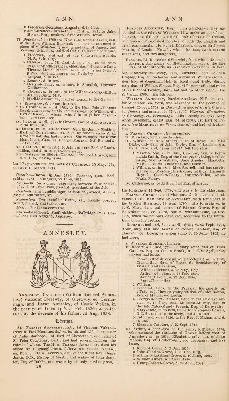 ANN ANN 8 Frederica-Georgiana Augusta, d. in 1835. 9 Jane-Frances-Elizabeth, m. ig Aug. 1845, to John Horne, Esq., nephew of Sir William Horne. VI. Berkeley, d. in 1780 j rn. Nov. 1804, Sophia-Askell, dau. of the Hon. William Bucknall, (a surname assumed in place of “ Grhnston,”) and granddau. of James, 2nd Viscount Grimston, and d. 26 Oct. 1842, having had issue, 1 Frederick, lieut.-col. of the Coldstream guards, M.P., h. in 1807. 2 Catesby, capt. 7th foot, b. in 1809 ; m. 28 Aug. 1839, Florinda-Prances, eldest dau. of the late Capt. Thomas-Monck Mason, R.N., and by her (who d, 9 Feb. 1841) has issue a son, Berkeley. 3 Leopold, b. in 1824. 4 Lennox, d. in 1827. 5 Gertrude-Jane, m. in 1828, to Standish, Viscount Guillamore. 6 Eleanor, in 1825, to Sir William-George-Hilton Jolliffe, Bart., M.P. 7 Matilda-Susannah, maid of honour to the Queen. vii. Brownlow, d. young, in 1797. VIII. Caroline, m. April, 1792, to the Hon. John-Thomas Capel, eldest son, by his 2nd marriage, of William, 4th Earl of Essex, by whom (who rf. in 1819) her ladyship has several children. IX. Jane, m, April, 1797> to George, Earl of Galloway, and d. 30 June, 1842. X. Louisa, m. in 1801, to Lieut.-Gen. Sir James Erskine, Bart, of Torriehouse, co. Fife, by whom (who d. in 1825) her ladyship had no issue. She2ndly, the Right Flon. Lieut..Gen. Sir George Murray, G.C.B., and d, 23 Jan. 1842. XI. Charlotte, m. in 1805, to John, present Earl of Ennis¬ killen, and d. in I8I7, leaving issue. XII. Mary, m. in 1803, to Thomas, late Lord Graves, and d. in 1835, leaving issue. Lord Paget was created Earl op Uxbridge 19 May, 1784, and died 13 March, 1812. Creation—B&xon, 19 Jan. 1550. Baronet, 1730. Earl, 19 May, 1784. Marquess, 23 June, 1815. Arms—Sa., on a cross, engrailed, between four eagles, displayed, ar., five lions, passant, guardant, of the field. Crest—A demi-heraldic tiger, salient, sa., armed, ducally gorged, and tufted, ar. Supporters—Tviro heraldic tigers, sa., ducally gorged, tufted, maned, and tusked, ar. Motto—Per il suo contrario. Sea/s—Beaudesert, Staffordshire j Stalbridge Park, Dor¬ setshire; Plas Newydd, Anglesey. ANNESLEY. Annesley, Earl of, (William-Richard Annes- ley,) Viscount Glerawly, of Glerawly, co. Ferma¬ nagh, and Baron Annesley, of Castle Wellan, in the peerage of Ireland; b. 21 Feb. 1830; s. as 4th earl, at the decease of his father, 25 Aug. 1838. ilineage. Sir Francis Annesley, Knt., 1st Viscount Valentia, (refer to Earl Mountnorris,) m. for his 2nd wife, Jane, sister of Philip Stanhope, 1st Earl of Chesterfield, and relict of Sir Peter Courtenay, Bart., and had several children, the eldest of whom. The Hon. Francis Annesley, fixed his abode at Clogmaghericatt (afterwards Castle Wellan), CO. Down. He m. Deborah, dau. of the Right Rev. Henry Jones, D.D., Bishop of Meath, and widow of John Boud- ler. Esq. of Dublin, and was a. by his only surviving son, 26 Francis Annesley, Esq. This gentleman was ap¬ pointed in the reign of William 111., under an act of par¬ liament, one of the trustees for the sale of estates in Ireland, and was a distinguished member of both the English and Irish parliaments. He m. Isfc, Elizabeth, dau. of Sir Joseph Martin, of London, Knt., by whom he had, (with several other sons, and two daughters,) Francis, LL.D., rector ofWinwick, from whom descends Arthur Annesley, of Bletchingdon, who s. the late Earl of Mountnorris, as Viscount Valentia, in 1844. Mr. Annesley m. 2ndly, 1732, Elizabeth, dau. of John Cropley, Esq. of Rochester, and widow of William Gomel- don, Esq. of Somerfield Hall, in Kent; and 3rdly, Sarah, only dau. of William Sloane, Esq. of Portsmouth, and relict of Sir Richard Fowler, Bart., but had no other issue. He d. 7 Aug. 1750. His 6th son, William Annesley, barrister-at-law, M.P. in 1741 for Middleton, co. York, was advanced to the peerage of Ireland, 20 Sept. 1758, as Baron Annesley, of Castle Wellan, CO. Down; and created, 14 Nov. 1766, Viscount Glei’awley, of Glerawley, co. Fermanagh. His lordship m. 1738, Lady Anne Beresford, eldest dau. of Marcus, 1st Earl of Ty¬ rone, {see Marquess of Waterford,) and had, with other issue, I. Francis-Charles, his successor. II. Richard, who s, his brother. III. William, in holy orders, dean of Down; m. Miss Digby, only dau. of John Digby, Esq. of Landestown, CO. Kildare, and, dying in I8I7, left two sons, 1 Marcus-John, m. in 1803, Caroline, dau. of Ferdi- nando Smith, Esq. of the Grange, co. Salop, and has issue, Marcus-William, Jane-Amelia, Elizabeth. Matilda, Maria, Catherine, and Harriet. 2 William, m. in I8O6, Miss Reynell, and has surviv¬ ing issue, Marcus-Christian us, Arthur, Richard- Reynell, Charles-Henry, Amiette-Selina, Anna- Maria-Fanny. IV. Catherine, m. to Arthur, 2nd Earl of Arran. His lordship d. 12 Sept. 1770, and was s. by his eldest son, Francis-Charles, 2nd viscount, b. in 1740, and ad¬ vanced to the Earldom of Annesley, with remainder to his brother Richard, 18 Aug. I789. His lordship ra. in 1776, Mary, dau. and heiress of Richard Grove, Esq. of Ballyhimonock, co. Cork, but d. without issue, 19 Dec. 1802, when the honours devolved, according to the limita¬ tion, upon his brother, Richard, 2nd earl, b. 14 April, 1745 ; m. 25 Sept. 1771» Anne, only dau. and heiress of Robert Lambert, Esq. of Dunlady, co. Down, by whom (who d. 30 June, 1822) he had issue, I. William-Richard, his heir. II. Robert, b. 1 June, 1773; m. Mary-Anne, dau. of James Gan don, Esq. of Canon Brook; and d. 21 April, 1825, having had issue, 1 James, (British consul at Barcelona,) m. in 1828, Clementine, dau. of Baron de Brockhausen, of Prussia, and has issue, William-Richard, b. 23 May, 1827. Arthur-Adolphus, b, 23 Feb. 1833. James O’Donel, b, 23 Dec. 1834. Anne- Clementina. 2 William. 3 Francis-Charles, in the Prussian life-guards, m, 5 Feb. 1839, Harriet, youngest dau. of John Bolton, Esq. of Mayne, co. Louth. 4 George-Robert-Lambert, lieut. in the Austrian ser¬ vice, m. 10 July, 1844, Millicent-Murray, dau. of the late Miles-Muiidy French, Esq. of Derbyshire. 5 Mary-Anne, m. in 1820, to Sir John-Stepney Cowell, G.C.H., major in the army, and d. in 1821. 6 Catherine, m. in 1820, to the Rev. J. Mahon, and d. in 1822. 7 Eleanora-Caroline, d. 22 Sept. 1843. in. Arthur, a lieut.-gen. in the army, b. 21 Nov. 1774, who assumed the surname of Grove before that of Annesley; m. in 1814, Elizabeth, only dau. of John Mahon, Esq. of Besborough, co. Tipperary, and has issue, 1 Richard-Grove, b. 2 Dec. 1815. 2 John-Charles-Grove, b. 28 Oct. 1819. 3 Arthur-FitzArthur-Grove, b. 19 June, 1822, 4 William-Grove, b. 12 Feb. 1826.