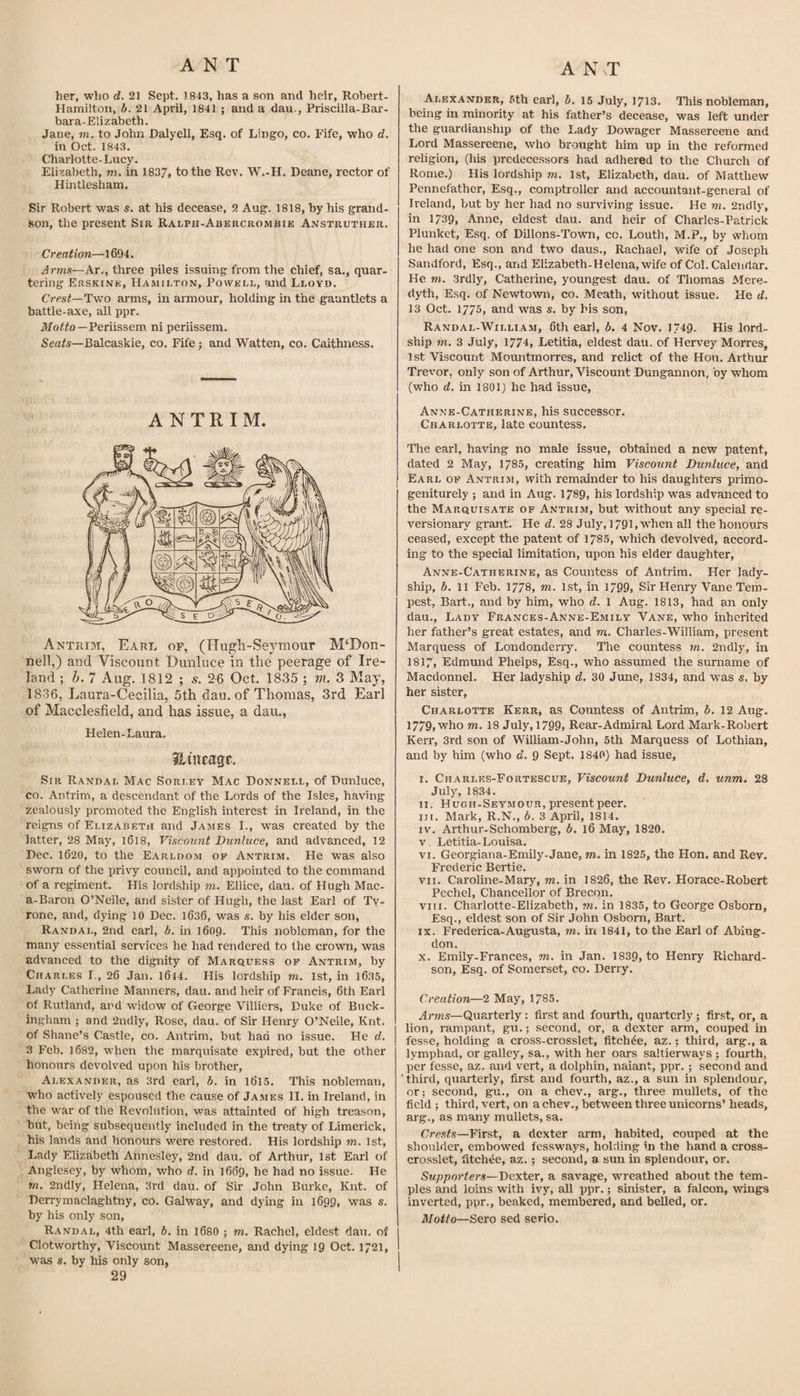 her, who d. 21 Sept, 1843, has a son and heir, Robert- Hamilton, b. 21 April, 1841 ; and a dau., Priscilla-Bar- bara-Elizabeth. Jane, m. to John Dalyell, Esq. of Lingo, co. Fife, who d. in Oct. 1843. Charlotte-Lucy. Elizabeth, m. in 183,7, to the Rev. W.-H. Deane, rector of Hintlesham. Sir Robert w^as s. at his decease, 2 Aug. 1818, by his grand¬ son, the present Sir Ralph-Abercrombie Anstruther. Creation—1694. Arms—Ar., three piles issuing from the chief, sa., quar¬ tering Erskink, Hamilton, Powell, and Lloyd. Crest—arms, in armour, holding in the gauntlets a battle-axe, all ppr. Periissem ni periissem. Seats—Balcaskie, co. Fife j and Watten, co, Caithness. ANTRIM. Antrim, Earl of, (Hugli-Seymour McDon¬ nell,) and Viscount Dunluce in the peerage of Ire¬ land ; h. 7 Aug. 1812 ; 5. 2-6 Oct. 1835 ; m. 3 May, 1836, Laura-Cecilia, 5th dau. of Thomas, 3rd Earl of Macclesfield, and has issue, a dau., Helen-Laura. Jlutragc. Sir Randal Mac Sorley Mac Donnell, of Dunluce, co. Antrim, a descendant of the Lords of the Isles, having zealously promoted the English interest in Ireland, in the reigns of Elizabeth and James I., was created by the latter, 28 May, l6l8. Viscount Dunluce, and advanced, 12 Dec. 1620, to the Earldom of Antrim. He was also sworn of the privy council, and appointed to the command of a regiment. His lordship m. Ellice, dau. of Hugh Mac- a-Baron O’Neile, and sister of Hugh, the last Earl of Ty¬ rone, and, dying 10 Dec. 1636, was s. by his elder son, Randal, 2nd earl, b. in 1609. This nobleman, for the many essential services he had rendered to the crown, was advanced to the dignity of Marquess of Antrim, by Charles I., 26 Jan. 1644. His lordship m, 1st, in 16.35, Lady Catherine Manners, dau. and heir of Francis, 6th Earl of Rutland, and widow of George Villiers, Duke of Buck¬ ingham ; and 2ndly, Rose, dau. of Sir Henry O’Neile, Knt. of Shane’s Castle, co. Antrim, but had no issue. He d. 3 Feb. 1682, when the marquisate expired, but the other honours devolved upon his brother, Alexander, as 3rd earl, b. in l6l5. This nobleman, W'ho actively espoused the cause of James II. in Ireland, in the w^ar of the Revolution, was attainted of high treason, but, being subsequently included in the treaty of Limerick, his lands and honours w^ere restored. His lordship m. 1st, Lady Elizabeth Annesley, 2nd dau. of Arthur, 1st Earl of Anglesey, by whom, who d. in 1669, he had no issue. He m. 2ndly, Helena, 3rd dau. of Sir John Burke, Knt. of Derrymaclaghtny, co. Galway, and dying in 1699, was s. by his only son, Randal, 4th earl, b. in 168O ; m. Rachel, eldest dau. of Clotworthy, Viscount Massereene, and dying 19 Oct. 1721, was s. by his only son, 29 Alexander, 5th earl, b. 15 July, 1713. This nobleman, being in minority at his father’s decease, was left under the guardianship of the I.ady Dowager Massereene and Lord Massereene, who brought him up in the reformed religion, (his predecessors had adhered to the Church of Rome.) His lordship m. 1st, Elizabeth, dau. of Matthew Pennefather, Esq., comptroller and accountant-general of Ireland, but by her had no surviving issue. He m. 2ndly, in 1739, Anne, eldest dau. and heir of Charles-Patrick Plunket, Esq. of Dillons-Town, cc. Louth, M.P., by whom he had one son and two daus., Rachael, wife of Joseph Sandford, Esq., and Elizabeth-Helena, wife of Col. Calendar. He m. 3rdly, Catherine, youngest dau. of Thomas Mcre- riyth. Esq. of Newtown, co. Meath, without issue. He d. 13 Oct. 1775, and was s. by his son, Randal-Willia.m, 6th earl, b. 4 Nov. 1/49. His lord- ship m. 3 July, 1774, Letitia, eldest dau. of Hervey Morres, 1st Viscount Mountmorres, and relict of the Hon. Arthur Trevor, only son of Arthur, Viscount Dungannon, by whom (who d, in 1801) he had issue, Anne-Catherine, his successor. Charlotte, late countess. The earl, having no male issue, obtained a new patent, dated 2 May, 1785, creating him Viscount Dunluce, and Earl of Antrim, with remainder to his daughters primo- geniturely ; and in Aug. 1789, his lordship was advanced to the Marquisate of Antrim, but without any special re- versionaiy grant. He d. 28 July, 1791, w’hen all the honours ceased, except the patent of 1785, which devolved, accord¬ ing to the special limitation, upon his elder daughter, Anne-Catherine, as Countess of Antrim. Her lady¬ ship, b. 11 Feb. 1778, m. 1st, in 1799, Sir Henry Vane Tem¬ pest, Bart., and by him, who d. 1 Aug. 1813, had an only dau.. Lady Frances-Anne-Emily Vane, who inherited her father’s great estates, and m. Chaiies-William, present Marquess of Londondeny. The countess m. 2ndly, in 1817, Edmund Phelps, Esq., who assumed the surname of Macdonnel. Her ladyship d. 30 June, 1834, and was s. by her sister, Charlotte Kerr, as Countess of Antrim, b. 12 Aug. 1779, who m. 18 July, 1799, Rear-Admiral Lord Mark-Robert Kerr, 3rd son of William-John, 5th Marquess of Lothian, and by him (who d. 9 Sept. 1840) had issue, I. Charles-Fortescue, Viscount Dunluce, d. unm. 28 July, 1834. II. Hugh-Seymour, present peer. III. Mark, R.N., b. 3 April, 1814. IV. Arthur-Schoraberg, b. 16 May, 1820. v. Letitia-Louisa. VI. Georgiana-Emily-Jane, to. in 1825, the Hon. and Rev. Frederic Bertie. VII. Caroline-Mary, to. in 1826, the Rev. Horace-Robert Pechel, Chancellor of Brecon. viri. Charlotte-Elizabeth, to. in 1835, to George Osborn, Esq., eldest son of Sir John Osborn, Bart. IX. Frederica-Augusta, to. iri 1841, to the Earl of Abing¬ don. x. Emily-Frances, to. in Jan. 1839, to Henry Richard¬ son, Esq. of Somerset, co. Derry. Creation—2 May, 1785. Arms—Quarterly; first and fourth, quarterly; first, or, a lion, rampant, gu.; second, or, a dexter arm, couped in fesse, holding a cross-crosslet, fitch^e, az.; third, arg., a lymphad, or galley, sa., with her oars saltierways ; fourth, per fesse, az. and vert, a dolphin, naiant, ppr.; second and ‘third, quarterly, first and fourth, az., a sun in splendour, or; second, gu., on a chev., arg., three mullets, of the field ; third, vert, on a chev., between three unicorns’ heads, arg., as many mullets, sa. Crests—First, a dexter arm, habited, couped at the shoulder, embowed fessways, holding in the hand a cross- crosslet, fitchtie, az.; second, a sun in splendour, or. Supporters—Deleter, a savage, wueathed about the tem¬ ples and loins with ivy, all ppr.; sinister, a falcon, wings inverted, ppr., beaked, membered, and belled, or. Motto—Sero sed serio.