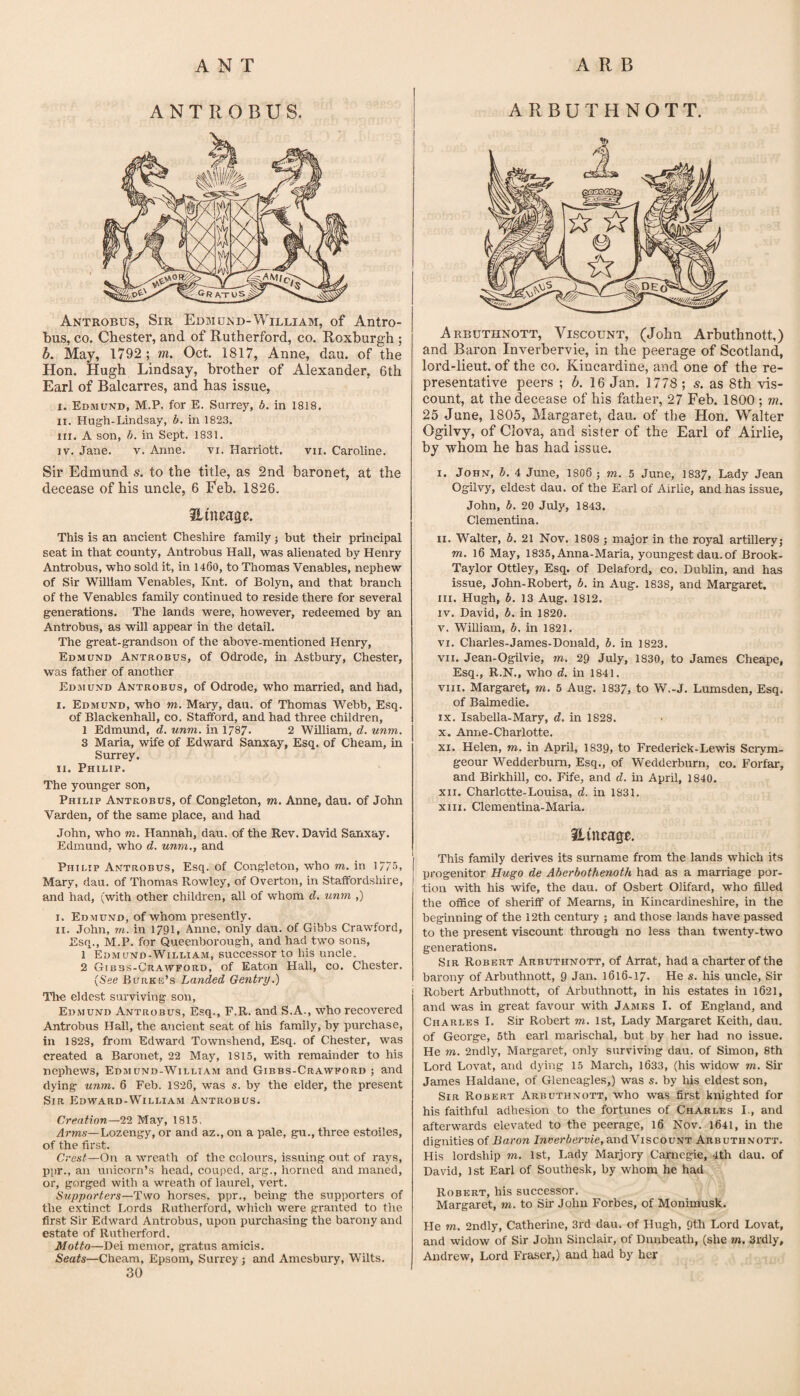 ANTROBUS. Antrobus, Sib EwBiuiyD-William, of Antro- bus, CO. Chester, and of Rutherford, co. Roxburgh ; b. May, 1792; m. Oct. 1817, Anne, dau. of the Hon. Hugh Lindsay, brother of Alexander, 6th Earl of Balcarres, and has issue, I. Edmund, M.P. for E. Surrey, b. in 1818. II. Hugh-Lindsay, b, in 182.3. III. A son, b. in Sept. 1831. IV. Jane. v. Anne. vi. Harriott. vii. Caroline. Sir Edmund s. to the title, as 2nd baronet, at the decease of his uncle, 6 Feb. 1826. Hineage. This is an ancient Cheshire family; but their principal seat in that county, Antrobus Hall, was alienated by Henry Antrobus, who sold it, in 1460, to Thomas Venables, nephew of Sir William Venables, Knt. of Bolyn, and that branch of the Venables family continued to reside there for several generations. The lands were, however, redeemed by an Antrobus, as will appear in the detail. The great-grandson of the above-mentioned Henry, Edmund Antrobus, of Odrode, in Astbury, Chester, was father of another Edmund Antrobus, of Odrode, who married, and had, I. Edmund, who m. Mary, dau. of Thomas Webb, Esq. of Blackenhall, co. StaflFord, and had three children, 1 Edmund, d. unm. in 1787. 2 William, d. unm. 3 Maria, wife of Edward Sanxay, Esq. of Cheam, in Surrey. II. Philip. The younger son, Philip Antrobus, of Congleton, m. Anne, dau. of John Varden, of the same place, and had John, who m. Hannah, dau. of the Rev. David Sanxay. Edmund, who d. unm., and Philip Antrobus, Esq. of Congleton, who to. in 1/75, Mary, dau. of Thomas Rowley, of Overton, in Staffordshire, and had, (with other children, all of whom d. unm ,) I. Edmund, of whom presently. II. .John, TO. in 1791, Anne, only dau. of Gibbs Crawford, Esq., M.P. for Queenborough, and had two sons, 1 Edmund-William, successor to his uncle. 2 Gibbs-Crawford, of Eaton Hall, co. Chester. (See Burkb’s Landed Gentry.) Tlie eldest surviving son, Edmund Antrobus, Esq., F.R. and S.A., who recovered Antrobus Hall, the ancient seat of his family, by purchase, in 1823, from Edward Townshend, Esq. of Chester, was created a Baronet, 22 May, 1815, with remainder to his nephews, Edmund-William and Gibbs-Crawford ; and dying unm. 6 Feb. 1826, was s. by the elder, the present Sir Edward-William Antrobus. Creation—22 May, 1815. Arms—Lozengy, or and az., on a pale, gu., three estoiles, of the first. Crest—On a wreath of the colours, issuing out of ra5^s, ppr., an unicorn’s head, couped, arg., horned and maned, or, gorged with a wreath of laurel, vert. Supporters—Two horses, ppr., bemg the supporters of the extinct Lords Rutherford, which were granted to the first Sir Edward Antrobus, upon purchasing the barony and estate of Rutherford. Motto—Dei memor, gratus amicis. Seats—Cheam, Epsom, Surrey; and Amesbury, Wilts. 30 ARBUTHNOTT. Arbdthnott, Viscount, (John Arbuthnott,) and Baron Inverbervie, in the peerage of Scotland, lord-lieut. of the co. Kincardine, and one of the re¬ presentative peers ; b. 16 Jan. 1778 ; s. as 8th vis¬ count, at the decease of his father, 27 Feb. 1800 ; m, 25 June, 1805, Margaret, dau. of the Hon. Walter Ogilvy, of Clova, and sister of the Earl of Airlie, by whom he has had issue. I. John, b. 4 June, I8O6 ; to. 5 June, 1837, Lady Jean Ogilvy, eldest dau. of the Earl of Airlie, and has issue, John, b. 20 July, 1843. Clementina. II. Walter, b. 21 Nov. 1808 ; major in the royal artillery} TO. 16 May, 1835, Anna-Maria, youngest dau. of Brook- Taylor Ottley, Esq. of Delaford, co. Dublin, and has issue, John-Robert, b. in Aug. 1838, and Margaret. III. Hugh, b. 13 Aug, 1812. IV. David, b. in 1820. V. William, b. in 1821. VI. Charles-James-Donald, b. in 1823. VII. Jean-Ogilvie, to. 29 July, 1830, to James Cheape, Esq., R.N., who d. in 1841. VIII. Margaret, to. 5 Aug. 1837, to W.-J. Lumsden, Esq. of Balmedie. IX. Isabella-Mary, d. in 1828. X. Anne-Charlotte. XI. Helen, to. in April, 1839, to Frederick-Lewis Scrym- geour Wedderbum, Esq., of Wedderburn, co. Forfar, and Birkhill, co. Fife, and d. m April, 1840. XII. Charlotte-Louisa, d. in 1831. XIII. Clementina-Maria. ilineage. This family derives its surname from the lands which its progenitor Hugo de Aberbothenoth had as a marriage por¬ tion with his wife, the dau. of Osbert Olifard, who filled the office of sheriff of Mearns, in Kincardineshire, in the beginning of the 12th century } and those lands have passed to the present viscount through no less than twenty-two generations. Sir Robert Arbuthnott, of Arrat, had a charter of the barony of Arbuthnott, 9 Jan. 1616-I7. He s. his uncle, Sir Robert Arbuthnott, of Arbuthnott, in his estates in 1621, and was in great favour with James I. of England, and Charles I. Sir Robert to. 1st, Lady Margaret Keith, dau. of George, 5th earl marischal, but by her had no issue. He TO. 2ndly, Margaret, only surviving dau. of Simon, 8th Lord Lovat, and dying 15 March, 1633, (his widow to. Sir James Haldane, of Gleneagles,) was s. by his eldest son. Sir Robert Arbuthnott, who was first knighted for his faithful adhesion to the fortunes of Charles I., and afterwards elevated to the peerage, 16 Nov. l64l, in the dignities of Baron Jrauei'ierme, and Viscount Arbuthnott. His lordship to. 1st, Lady Marjory Carnegie, 4th dau. of David, 1st Earl of Southesk, by whom he had Robert, his successor. Margaret, to. to Sir John Forbes, of Monimusk. He TO. 2ndly, Catherine, 3rd dau. of Hugh, Qth Lord Lovat, and widow of Sir John Sinclair, of Dunbeath, (she to. 3rdly, Andrew, Lord Fraser,) and had by her