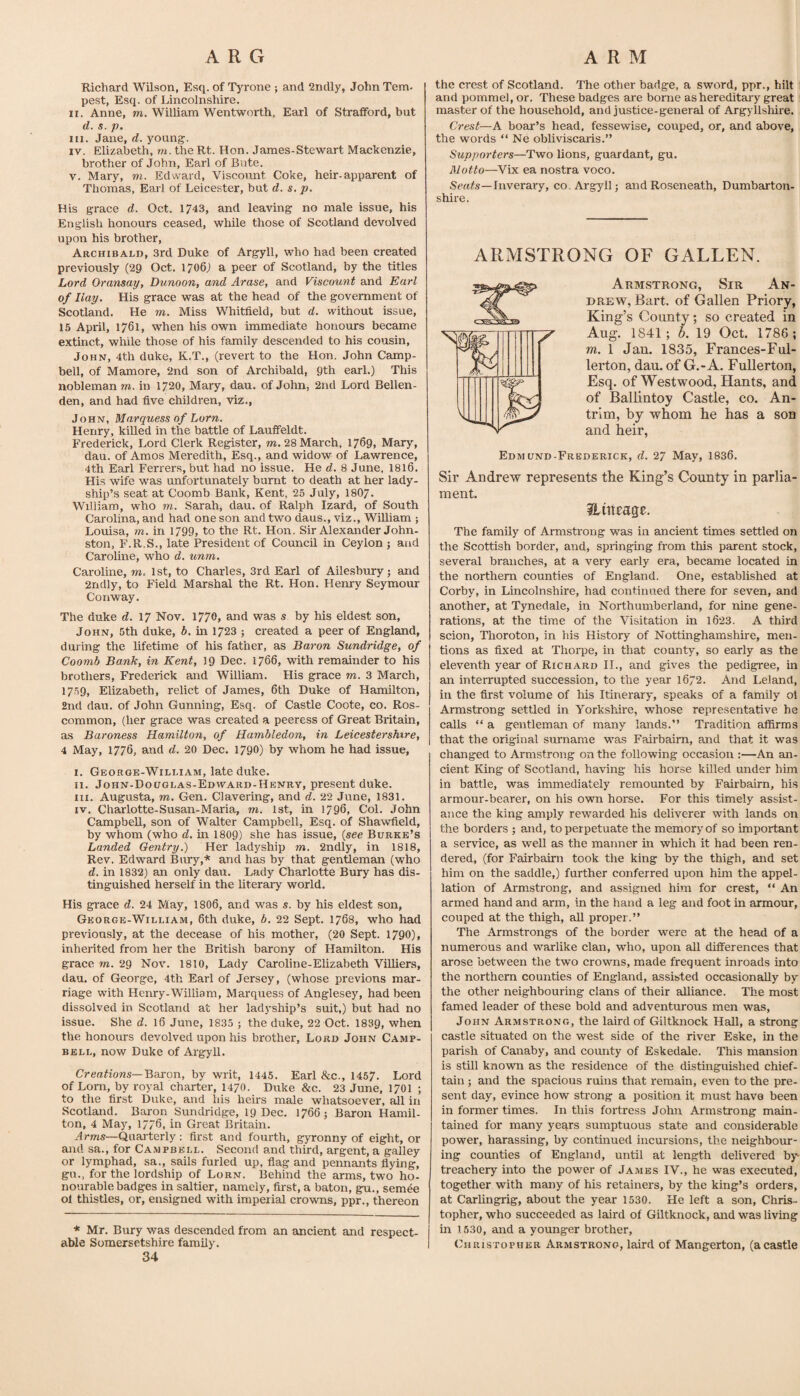 Richard Wilson, Esq. of Tjo'one ; and 2ridly, John Tern, pest, Esq. of Lincolnshire. II. Anne, m. William Wentworth, Earl of Strafford, but d. s. p. III. Jane, d. young-. IV. Elizabeth, m. the Rt. Hon. James-Stewart Mackenzie, brother of John, Earl of Bute. V. Mary, m. Edward, Viscoimt Coke, heir-apparent of Thomas, Earl of Leicester, but d. s. p. His grace d. Oct. 1743, and leaving no male issue, his English honours ceased, while those of Scotland devolved upon his brother, Archibald, 3rd Duke of Argyll, who had been created previously (29 Oct. 1706J a peer of Scotland, by the titles Lord Oransay, Dunoon, and Arase, and Viscount and Earl of Hay. His grace was at the head of the government of Scotland. He m. Miss Whitfield, but d. without issue, 15 April, 1761, when his own immediate honours became extinct, while those of his family descended to his cousin, John, 4th duke, K.T., (revert to the Hon. John Camp¬ bell, of Mamore, 2nd son of Archibald, 9th earl.) This nobleman rn. in 1720, Mary, dau. of John, 2nd Lord Bellen- den, and had five children, viz., John, Marquess of Lorn. Henry, killed in the battle of Lauffeldt. Frederick, Lord Clerk Register, jw. 28 March, 1769, Mary, dau. of Amos Meredith, Esq., and widow of Lawrence, 4th Earl Ferrers, but had no issue. He d. 8 June, I8I6, His wife was unfortunately burnt to death at her lady¬ ship’s seat at Coomb Bank, Kent, 25 July, I8O7. William, who m. Sarah, dau. of Ralph Izard, of South Carolina, and had one son and two daus., viz., Wilham ; Louisa, m. in 1799, to the Rt. Hon. Sir Alexander John¬ ston, F.R.S., late President of Council in Ceylon j and Caroline, who d. unm. Caroline, to. 1st, to Charles, 3rd Earl of Ailesburyj and 2ndly, to Field Marshal the Rt. Hon. Henry Seymour Conway. The duke d. \7 Nov. 1770, and was s by his eldest son, John, 5th duke, b, in 1723 ; created a peer of England, during the lifetime of his father, as Baron Sundridge, of Coomb Bank, in Kent, 19 Dec. 1766, with remainder to his brothers, Frederick and William. His grace to. 3 March, 1759, Elizabeth, relict of James, 6th Duke of Hamilton, 2nd dau. of John Gunning, Esq, of Castle Coote, co. Ros¬ common, (her grace was created a peeress of Great Britain, as Baroness Hamilton, of Hambledon, in Leicestershire, 4 May, 1776, and d. 20 Dec. 1790) by whom he had issue, I. George-William, late duke. II. John-Douglas-Edward-Henry, present duke. HI. Augusta, TO. Gen. Clavering, and d. 22 June, 1831. IV. Charlotte-Susan-Maria, to. 1st, in 1796, Col. John Campbell, son of Walter Campbell, Esq. of Shawfield, by whom (who d. in 1809) she has issue, {see Burke’s Landed Gentry.) Her ladyship to. 2ndly, in 1818, Rev. Edward Bury,* and has by that gentleman (who d. in 1832) an only dau. Lady Charlotte Bury has dis¬ tinguished herself in the Uterary world. His grace d. 24 May, I8O6, and was s. by his eldest son, George-William, 6th duke, b. 22 Sept. 1768, who had previously, at the decease of his mother, (20 Sept. 1790), inherited from her the British barony of Hamilton. His graee to. 29 Nov. 1810, Lady Caroline-Elizabeth ViUiers, dau. of George, 4th Earl of Jersey, (whose previous mar¬ riage with Henry-William, Marquess of Anglesey, had been dissolved in Scotland at her ladyship’s suit,) but had no issue. She d. 16 June, 1835 ; the duke, 22 Oct. 1839, when the honours devolved upon his brother, Lord John Camp¬ bell, now Duke of Argyll. Crmfiows—Baron, by writ, 1445. Earl &c., 1457. Lord of Lorn, by royal charter, 1470. Duke &c. 23 June, 1701 ; to the first Duke, and his heirs male whatsoever, aJl in Scotland. Baron Sundridge, 19 Dec. 1766; Baron Hamil¬ ton, 4 May, 1776, in Great Britain. ^rTOS—Quarterly : first and fourth, g}Tonny of eight, or and sa., for Campbell. Second and third, argent, a galley or lymphad, sa., sails furled up, flag and pennants flying, gu., for the lordship of Lorn. Behind the arms, two ho¬ nourable badges in saltier, namely, first, a baton, gu., semde ol thistles, or, ensigned with imperial crowns, ppr., thereon * Mr. Bury was descended from an ancient and respect¬ able Somersetshire family. 34 the crest of Scotland. The other badge, a sword, ppr., hilt and pommel, or. These badges are borne ashereditai'y great master of the household, and justice-general of Argyllshire. Crest—A boar’s head, fessewise, couped, or, and above, the words “ Ne obliviscaris.” Supporters—Two lions, guar dan t, gu. Motto—Vix ea nostra voco. Inverary, co. Argyll; andRoseneath, Dumbeirton- shire. ARMSTRONG OF GALLEN. Armstrong, Sir An¬ drew, Bart, of Gallen Priory, King’s County; so created in Aug. 1841; b. 19 Oct. 1786; m. 1 Jan. 1835, Frances-Ful- lerton, dau. of G.-A. Fullerton, Esq. of Westwood, Hants, and of Ballintoy Castle, co. An¬ trim, by whom he has a son and heir, Edmund-Frederick, d. 27 May, 1836. Sir Andrew represents the King’s County in parlia¬ ment. ilutrage. The family of Armstrong was in ancient times settled on the Scottish border, and, springing fi-om this parent stock, several branches, at a very early era, became located in the northern counties of England. One, established at Corby, in Lincolnshire, had continued there for seven, and another, at Tynedale, in Northumberland, for nine gene¬ rations, at the time of the Visitation in 1623. A third scion, Thoroton, in his History of Nottinghamshire, men¬ tions as fixed at Thorpe, in that county, so early as the eleventh year of Richard II., and gives the pedigree, in an interrupted succession, to the year 1672. And Leland, in the first volume of his Itinerary, speaks of a family ot Armstrong settled in Yorkshire, whose representative he calls “ a gentleman of many lands.” Tradition affirms that the original surname w^as Fairbairn, and that it was changed to Armstrong on the following occasion ;—An an¬ cient King of Scotland, having his horse killed under him in battle, was immediately remounted by Fairbairn, his armour-bearer, on his own horse. For this timely assist¬ ance the king amply rewarded his deliverer with lands on the borders ; and, to perpetuate the memory of so important a service, as well as the manner in which it had been ren¬ dered, (for Fairbairn took the king by the thigh, and set him on the saddle,) further conferred upon him the appel¬ lation of Armstrong, and assigned him for crest, ” An armed hand and arm, in the hand a leg and foot in armour, couped at the thigh, aU proper.” The Armstrongs of the border were at the head of a numerous and warlike clan, who, upon all differences that arose between the two crowns, made frequent inroads into the northern counties of England, assisted occasionally by the other neighbouring clans of their alliance. The most famed leader of these bold and adventurous men was, John Armstrong, the laird of Giltknock Hall, a strong castle situated on the west side of the river Eske, in the parish of Canaby, and county of Eskedale. This mansion is still known as the residence of the distinguished chief¬ tain ; and the spacious ruins that remain, even to the pre¬ sent day, evince how strong a position it must have been in former times. In this fortress John Armstrong main¬ tained for many yeqrs sumptuous state and considerable power, harassing, by continued incursions, the neighbour¬ ing counties of England, until at length delivered by¬ treachery into the power of James IV., he was executed, together with many of his retainers, by the king’s orders, at Carlingrig, about the year 1530. He left a son, Chris¬ topher, who succeeded as laird of Giltknock, and was living in 1630, and a younger brother, Christopher Armstrong, laird of Mangerton, (acastle