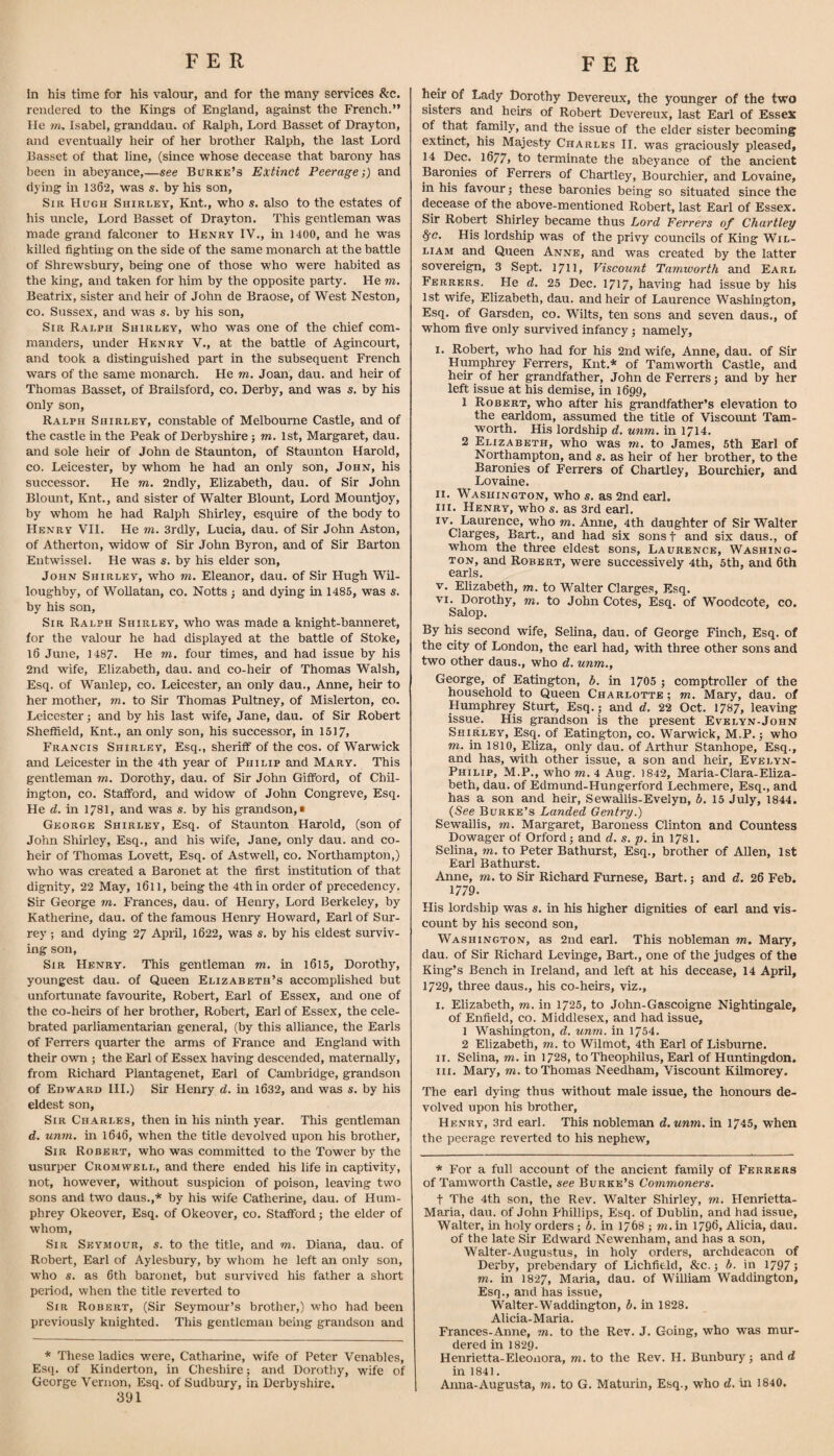 In his time for his valour, and for the many services &:c. rendered to the Kings of England, against the French.” lie tn. Isabel, granddau. of Ralph, Lord Basset of Drayton, and eventually heir of her brother Ralph, the last Lord Basset of that line, (since whose decease that barony has been in abeyance,—see Burke’s Extinct Peerage;) and dying m 1362, was s. by his son. Sir Hugh Shirley, Knt., who s. also to the estates of his uncle. Lord Basset of Drayton. This gentleman was made grand falconer to Henry IV., in 1400, and he was killed fighting on the side of the same monarch at the battle of Shrewsbury, being one of those who were habited as the king, and taken for him by the opposite party. He m, Beatrix, sister and heir of John de Braose, of West Neston, CO. Sussex, and was s. by his son. Sir Ralph Shirley, who was one of the chief com¬ manders, under Henry V., at the battle of Agincourt, and took a distinguished part in the subsequent French wars of the same monai’ch. He m. Joan, dau. and heir of Thomas Basset, of Braiisford, co. Derby, and was s. by his only son, Ralph Shirley, constable of Melbourne Castle, and of the castle in the Peak of Derbyshire j m, 1st, Margaret, dau. and sole heu* of John de Staunton, of Staunton Harold, co. Leicester, by whom he had an only son, John, his successor. He m. 2ndly, Elizabeth, dau. of Sir John Blount, Knt., and sister of Walter Blount, Lord Mountjoy, by whom he had Ralph Shirley, esquire of the body to Henry VII. He m. 3rdly, Lucia, dau. of Sir John Aston, of Atherton, widow of Sir John Byron, and of Sir Barton Entwissel. He was s. by his elder son, John Shirley, who m. Eleanor, dau. of Sir Hugh Wil¬ loughby, of WoUatan, co. Notts ; and dying in 1485, was s. by his son. Sir Ralph Shirley, who was made a knight-banneret, for the valour he had displayed at the battle of Stoke, l6 June, 1487. He m. four times, and had issue by his 2nd wife, Elizabeth, dau. and co-heir of Thomas Walsh, Esq. of Wanlep, co. Leicester, an only dau., Anne, heir to her mother, m. to Sir Thomas Pultney, of Mislerton, co. Leicester; and by his last wife, Jane, dau. of Sir Robert Sheffield, Knt., an only son, his successor, in 1517, Francis Shirley, Esq., sheriff of the cos. of Warwick and Leicester in the 4th year of Philip and Mary. This gentleman m. Dorothy, dau. of Sir John Gifford, of Chil- ington, CO. Stafford, and widow of John Congreve, Esq. He d. in 1781, and was s. by his grandson,! George Shirley, Esq. of Staunton Harold, (son of John Shirley, Esq., and his wife, Jane, only dau. and co¬ heir of Thomas Lovett, Esq. of Astwell, co. Northampton,) who was created a Baronet at the first institution of that dignity, 22 May, l6ll, being the 4thin order of precedency. Sir George m. Frances, dau. of Henry, Lord Berkeley, by Katherine, dau. of the famous Henry Howard, Earl of Sur¬ rey ; and dying 27 Apiil, 1622, was s. by his eldest surviv¬ ing son. Sir Henry. This gentleman m. in l6l5, Dorothy, youngest dau. of Queen Elizabeth’s accomplished but unfortunate favourite, Robert, Earl of Essex, and one of the co-heirs of her brother, Robert, Earl of Essex, the cele¬ brated parliamentarian general, (by this alliance, the Earls of Ferrers quarter the arms of France and England with their own ; the Earl of Essex having descended, maternally, from Richard Plantagenet, Earl of Cambridge, grandson of Edward III.) Sir Henry d. in l632, and was s. by his eldest son. Sir Charles, then in his nmth year. This gentleman d. unm. in 1646, when the title devolved upon his brother. Sir Robert, who was committed to the Tower by the usurper Cromwell, and there ended his life in captivity, not, however, without suspicion of poison, leaving two sons and two daus.,* by his wife Catherine, dau. of Hum¬ phrey Okeover, Esq. of Okeover, co. Stafford j the elder of whom. Sir Seymour, s. to the title, and m. Diana, dau. of Robert, Earl of Aylesbury, by whom he left an only son, who s. as 6th baronet, but survived his father a short period, when the title reverted to Sir Robert, (Sir Seymour’s brother,) who had been previously knighted. This gentleman being grandson and * These ladies were, Catharine, wife of Peter Venables, Esq. of Kinderton, in Cheshire; and Dorothy, wife of 391 heir of Lady Dorothy Devereux, the younger of the two sisters and heirs of Robert Devereux, last Earl of Essex of that family, and the issue of the elder sister becoming extinct, his Majesty Charles II. was graciously pleased, 14 Dec. 1677, to terminate the abeyance of the ancient Baronies of Ferrers of Chartley, Bourchier, and Lovaine, in his favour j these baronies being so situated since the decease of the above-mentioned Robert, last Earl of Essex. Sir Robert Shirley became thus Lord Ferrers of Chartley ^c. His lordship was of the privy councils of King Wil¬ liam and Queen Anne, and was created by the latter sovereign, 3 Sept. 1711, Viscount Tamworth and Earl Ferrers. He d. 25 Dec. 1717, having had issue by his 1st wife, Elizabeth, dau. and heir of Laurence Washington, Esq. of Garsden, co. Wilts, ten sons and seven daus., of whom five only survived infancy; namely, i. Robert, who had for his 2nd wife, Anne, dau. of Sir Humphrey Ferrers, Knt.* of Tamworth Castle, and heir of her grandfather, John de Ferrers; and by her left issue at his demise, in 1699, 1 Robert, who after his grandfather’s elevation to the earldom, assumed the title of Viscount Tam¬ worth. His lordship d, unm. in 1714. 2 Elizabeth, who was m, to James, 5th Earl of Northampton, and s. as heir of her brother, to the Baronies of Ferrers of Chartley, Bourchier, and Lovaine. II. Washington, who s. as 2nd earl. III. Henry, who s. as 3rd earl. IV. Laurence, who m. Anne, 4th daughter of Sir Walter Clarges, Bart., and had six sonsf and six daus., of whom the three eldest sons, Laurence, Washing¬ ton, and Robert, were successively 4th, 5th, and 6th earls. V. Elizabeth, m. to Walter Clarges, Esq. VI. Dorothy, m. to John Cotes, Esq. of Woodcote, co. Salop. By his second wife, Selina, dau. of George Finch, Esq. of the city of London, the earl had, with three other sons and two other daus., who d. unm., George, of Eatington, b. in 1705 ; comptroller of the household to Queen Charlotte ; m. Mary, dau. of Humphrey Sturt, Esq.; and d. 22 Oct. 1787, leaving issue. His grandson is the present Evelyn-John Shirley, Esq. of Eatington, co. Warwick, M.P.; who m. in 1810, Eliza, only dau. of Arthur Stanhope, Esq., and has, with other issue, a son and heir, Evelyn- Philip, M.P., M'ho m. 4 Aug. 1842, Maria-Clara-Ehza- beth, dau. of Edmund-Hungerford Lecbmere, Esq., and has a son and heir, Sewallis-Evelyn, b. 15 July, 1844. {See Burke’s Landed Gentry.) Sewallis, m. Margaret, Baroness Clinton and Countess Dowager of Orford; and d. s. p. in 178I. Selina, m. to Peter Bathurst, Esq., brother of Allen, 1st Earl Bathurst. Anne, m. to Sir Richard Furnese, Bart.; and d. 26 Feb. 1779. His lordship was s. in his higher dignities of earl and vis¬ count by his second son, Washington, as 2nd earl. This nobleman m. Mary, dau. of Sir Richard Levinge, Bart., one of the judges of the King’s Bench in Ireland, and left at his decease, 14 April, 1729, three daus., his co-heirs, viz., I. Elizabeth, m. in 1725, to John-Gascoigne Nightingale, of Enfield, co. Middlesex, and had issue, 1 Washington, d. unm. in 1754. 2 Elizabeth, m. to Wilmot, 4th Earl of Lisburne. II. Selina, m. in 1728, to Theophilus, Earl of Huntingdon. III. Mary, m. to Thomas Needham, Viscount Kilmorey. The earl dying thus without male issue, the honours de¬ volved upon his brother, Henry, 3rd earl. This nobleman d.unm. in 1745, when the peerage reverted to his nephew. * For a full account of the ancient family of Ferrers of Tamworth Castle, see Burke’s Commoners. t The 4th son, the Rev. Walter Shirley, m. Henrietta- Maria, dau. of John Phillips, Esq. of Dubhn, and had issue, Walter, in holy orders; b. in 1768 ; wi. in 1796, Alicia, dau. of the late Sir Edward Newenham, and has a son, Walter-Augustus, in holy orders, archdeacon of Derby, prebendary of Lichfield, &c.; b. in 1797; m. in 1827, Maria, dau. of William Waddington, Esq., and has issue, Walter-Waddington, b. in 1828. Alicia-Maria. Frances-Anne, m. to the Rev. J. Going, who was mur¬ dered in I829. Henrietta-Eleonora, m. to the Rev. H. Bunbury; and d in 1841.