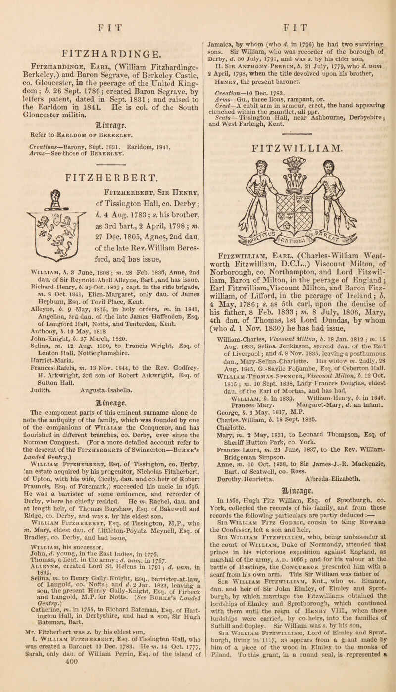 FITZHARDINGE. Fitzharbinge, Earl, (William Fitzhardinge- Berkeley,) and Baron Segrave, of Berkeley Castle, CO, Gloucester, in the peerage of the United King¬ dom; b. 26 Sept. 1786; created Baron Segrave, by letters patent, dated in Sept. 1831 ; and raised to the Earldom in 1841. He is col. of the South Gloucester militia. aincage. Refer to Earldom of Berkeley. Creations—Barony, Sept. 1831. Earldom, 1841. Arms—See those of Berkeley. FITZHERBERT. Fitzherbert, Sir Henry, of Tissington Hall, co. Derby; b. 4 Aug. 1783 ; s. his brother, as 3rd hart., 2 April, 1798 ; m. 27 Dec. 1805, Agnes, 2nd dau. of the late Rev.William Beres- ford, and has issue, William, b, 3 June, 1808 ; m. 28 Feb. 1836, Anne, 2nd dau. of Sir Rejmold-Abell Alleyne, Bart.,and has issue. Richard-Henry, b. 29 Oct. 1809; capt. in the rifle brigade, m, 8 Oct. 1841, EIlen-Margaret, only dau. of James Hepburn, Esq, of Tovil Place, Kent. Alleyne, b. 9 May, 1815, in holy orders, m. in 1841, Angelina, 3rd dau. of the late James Haflfenden, Esq. of Langford Hall, Notts, and Tenterden, Kent. Anthony, 6. 10 May, 1818 John-Knight, b. 27 March, 1820. Selina, m. 12 Aug. 1830, to Francis Wright, Esq. of Lenton Hall, Nottinghamshire. Harriet-Maria. Frances-Rafela, m. 13 Nov. 1844, to the Rev. Godfrey- H. Arkwright, 3rd son of Robert Arkwright, Esq. of Sutton Hall. Judith. Augusta-Isabella. aitteage. The component parts of this eminent surname alone de note the antiquity of the family, which was founded by one of the companions of William the Conqueror, and has flourished in different branches, co. Derby, ever since the Norman Conquest. (For a more detailed account refer to the descent of the Fitzherberts of Swinnerton—Burke’s Landed Gentry.) William Fitzherbert, Esq. of Tissington, co. Derby, (an estate acquired by his progenitor, Nicholas Fitzherbert, of Upton, with his wife. Cicely, dau. and co-heir of Robert Frauncis, Esq. of Foremark,) succeeded his uncle in 1696. He was a barrister of some eminence, and recorder of Derby, where he chiefly resided. He m. Rachel, dau. and at length heir, of Thomas Bagshaw, Esq. of Bakewell and Ridge, CO. Derby, and was s. by his eldest son, William Fitzherbert, Esq. of Tissington, M.P., who m. Mary, eldest dau. of Littleton-Poyntz Meynell, Esq. of Bradley, co. Derby, and had issue, William, his successor. John, d. young, in the East Indies, in 1776. Thomas, a lieut. in the army; d. unm. in 1767. Alleyne, created Lord St. Helens in 1791 ; d. unm. in 1839. Selina, m. to Henry Gally-Knight, Esq., barrister-at-law, of Langold, co. Notts; and rf. 2 Jan. 1823, leaving a son, the present Henry Gally-Knight, Esq. of Firbeck and Langold, M.P. for Notts. {See Burke’s Landed Gentry.) Catherine, m. m 1755, to Richard Bateman, Esq. of Hart- ington Hall, in Derbyshire, and had a son. Sir Hugh Bateman, Bart. Mr. Fitzherbert was s. by his eldest son, I. William Fitzherbert, Esq. ofTissington Hall, who was created a Baronet 10 Dec. 1783. He m. 14 Oct. 1777, Sarah, only dau. of William Perrin, Esq. of the island of 400 Jamaica, by whom (who d. in 1795) he had two surviving sons. Sir William, who was recorder of the borough of Derby, d. 30 July, 1791, and was s. by his elder son, 11. Sir Anthony-Perrin, b. 21 July, 1779, who d. unm. 2 April, 1798, when the title devolved upon his brother, Henry, the present baronet. Creation—10 Dec. 1783. Arms—Gn., three lions, rampant, or. Crest—A cubit arm in armour, erect, the hand appearing clenched within the gauntlet, all ppr. Seats — Tissington Hall, near Ashbourne, Derbyshire; and West Farleigh, Kent. fitzwilliam. Fitzwilliam, Earl. (Charles-William Went¬ worth Fitzwilliam, D.O.L.,) Viscount Milton, of Norborough, co. Northampton, and Lord Fitzwil¬ liam, Baron of Milton, in the peerage of England ; Earl Fitzwilliam,Viscount Milton, and Baron Fitz¬ william, of Lifford, in the peerage of Ireland; b. 4 May, 1786; s. as 5th earl, upon the demise of his father, 8 Feb. 1833 ; m, 8 July, 1806, Mary, 4th dau. of Thomas, 1st Lord Dundas, by whom (who d. 1 Nov. 1830) he has had issue, William-Charles, Viscount Milton, b. 18 Jan. 1812; m. 15 Aug. 1833, Selina Jenkinson, second dau. of the Earl of Liverpool; and d. 8 Nov. 1835, leaving a posthumous dau., Mary-Selina-Charlotte. His widow 7n. 2ndly, 28 Aug. 1845, G.-Savile Foljambe, Esq. of Osberton Hall. William-Thomas-Spencer, Viscount Milton, b. 12 Oct. 1815 ; m. 10 Sept. 1838, Lady Frances Douglas, eldest dau. of the Earl of Morton, and has had, William, b. in 1839. WilUam-Henry, b. in 1840. Frances-Mary. Margaret-Mary, d. an infant. George, b. 3 May, 1817> M.P. Charles-William, b. 18 Sept. 1826. Charlotte. Mary, m. 2 May, 1831, to Leonard Thompson, Esq. of Sheriff Hutton Park, co. York. Frances-Laura, m. 23 June, 1837, to the Rev. WilUam- Bridgeman Simpson. Anne, m. 10 Oct. 1838, to Sir James-J.-R. Mackenzie, Bart, of Scatwell, co. Ross. Dorothy- Henrietta. Albreda-Ehzabeth. ilineage. In 1565, Hugh Fitz William, Esq. of Sprotburgh, co. York, collected the records of his family, and from these records the following particulars are partly deduced :— Sir William Fitz Godric, cousin to King Edward the Confessor, left a son and heir. Sir William Fitzwilliam, who, being ambassador at the court of William, Duke of Normandy, attended that prince in his victorious expedition against England, as marshal of the army, a.d. 1066 ; and for his valour at the battle of Hastings, the Conqueror presented him wdth a scarf from his own arm. This Sir William was father of Sir William Fitzwilliam, Knt., who m. Eleanor, dau. and heir of Sir John Elmley, of Elmley and Sprot- burgh, by which marriage the Fitzwilliams obtained the lordships of Elmley and Sprotborough, which continued with them mitil the reign of Henry VIII., when those lordships were carried, by co-heirs, into the families of SuthlU and Copley. Sir William was s. by his son. Sir William Fitzwilliam, Lord of Elmley and Sprot- burgh, living in 1117, as appears from a grant made by him of a piece of the wood in Elmley to the monks of Piland. To this grant, in a round seal, is represented a