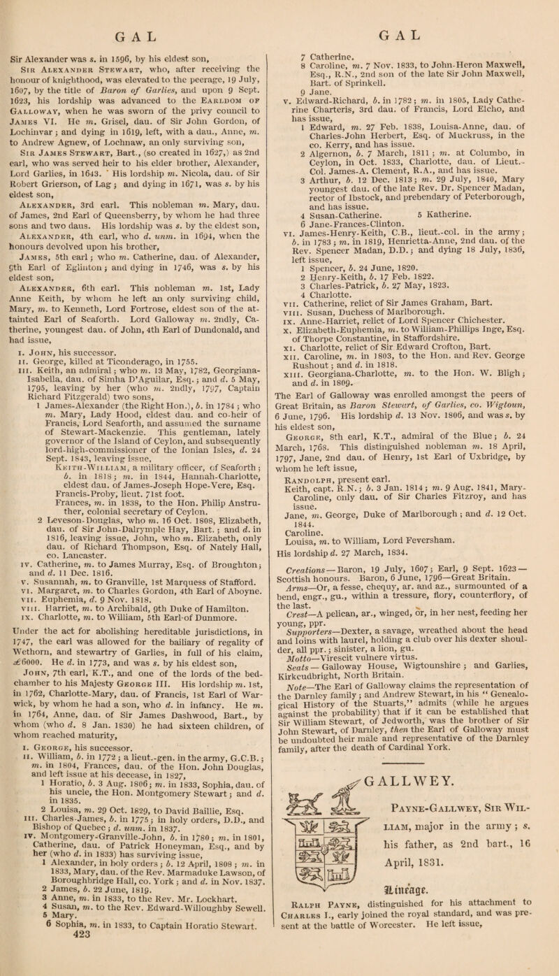 Sir Alexander was s. in 1596, by his eldest son, Sir Alexander Stewart, who, after receiving the honour of knighthood, was elevated to the peerage, IQ July, 1607, by the title of Baron of Gar lies, and upon 9 Sept. 1623, his lordship was advanced to the Earldom of Galloway, when he was sworn of the privy council to James VI. He m. Grisel, dau. of Sir John Gordon, of Lochinvar ; and dying in 1619, left, with a dau., Anne, m. to Andrew Agnew, of I.ochnaw, an only surviving son, Sir James Stewart, Bart., (so created in 1627,) as 2nd earl, who was served heir to his elder brother, Alexander, Lord Garlies, in 1643. ’ His lordship m. Nicola, dau. of Sir Robert Grierson, of Lag; and dymg in 1671, was s. by his eldest son, Alexander, 3rd earl. This nobleman m. Mary, dau. of James, 2nd Earl of Queensberry, by whom he had thiee sons and two daus. His lordship was s. by the eldest son, Alexander, 4th earl, who d. unm. in 1694, when the honours devolved upon his brother, James, 5th earl; who m. Catherine, dau. of Alexander, 9th Earl of Eglinton; and dying in 1746, was s, by his eldest son, Alexander, 6th earl. This nobleman m. 1st, Lady Anne Keith, by whom he left an only surviving child, Mary, m. to Kenneth, Lord Fortrose, eldest son of the at¬ tainted Earl of Seaforth. Lord Galloway m. 2ndly, Ca¬ therine, youngest dau. of John, 4th Earl of Dundonald, and had issue, I. John, his successor. II. George, killed at Ticonderago, in 1755. III. Keith, an admiral; who m. 13 May, 1782, Georgiana- Isabella, dau. of Simha D’Aguilar, Esq.; and d. 5 May, 1795, leaving by her (who rn. 2ndly, 1797, Captain Richard Fitzgerald) two sons, 1 James-Alexander (the Right Hon.), b. in 1784 ; who m. Mary, Lady Hood, eldest dau. and co-heir of Francis, Lord Seaforth, and assumed the surname of Stewart-Mackenzie. This gentleman, lately governor of the Island of Ceylon, and subsequently lord-high-commissioner of the Ionian Isles, d. 24 Sept. 1843, leaving issue, Keith-William, a militarj^ officer, of Seaforth ; b. in 1818; m. in 1844, Hannah-Charlotte, eldest dau. of James-Joseph Hope-Vere, Esq. Francis-Proby, lieut. 71st foot. Frances, m. in 1838, to the Hon. Philip Anstru- ther, colonial secretary of Ceylon. 2 Leveson-Douglas, who m. 16 Oct. 1808, Elizabeth, dau. of Sir John-Dalrymple Hay, Bart.; and rf. in I8I6, leaving issue, John, who m. Elizabeth, only dau. of Richard Thompson, Esq. of Nately Hall, CO. Lancaster. IV. Catherine, m. to James Murray, Esq. of Broughton; and d. 11 Dec. 1816. V. Susannah, m. to Granville, 1st Marquess of Stafford. VI. Margaret, m. to Charles Gordon, 4th Earl of Aboyne. VII. Euphemia, d. 9 Nov. 1818. VIII. Harriet, m. to Archibald, 9th Duke of Hamilton. IX. Charlotte, m. to William, 5th Earl-of Dunmore. Under the act for abolishing hereditable jurisdictions, in 1747, the earl was allowed for the bailiary of regality of Wethoni, and stewartry of Garlies, in full of his claim, ^6000. He d. in 1773, and was s. by his eldest son, John, 7th earl, K.T., and one of the lords of the bed¬ chamber to his Majesty George HI. His lordship m. 1st, in 1762, Charlotte-Mary, dau. of Francis, 1st Earl of War¬ wick, by whom he had a son, who d. in infancy. He m. in 1764, Anne, dau. of Sir James Dashwood, Bart., by whom (who d, 8 Jan. 1830) he had sixteen children, of whom reached maturity, I. George, his successor. II. William, b. in 1772 ; a lieut.-gen. in the army, G.C.B.; m. in 1804, Frances, dau. of the Hon. John Douglas, and left issue at his decease, in 1827, 1 Horatio, b. 3 Aug. 1806; m. in 1833, Sophia, dau. of his uncle, the Hon. Montgomery Stewart; and d. in 1835. 2 Louisa, m. 29 Oct. 1829, to David Baillie, Esq. III. Charles-James, b. in 1775 ; in holy orders, D.D., and Bishop of Quebec; d. unrn. in 1837. IV. Montgomery-Granville-John, b. in 1780; m, in 1801, Catherine, dau. of Patrick Honeyman, Esq., and by her (who d. in 1833) has surviving issue, 1 Alexander, in holy orders ; b. 12 April, 1808 ; m. in 1833, Mary, dau. of the Rev. Marmaduke Lawson, of Boroughbridge Hall, co. York ; and d. in Nov. 1837. 2 James, b. 22 June, I8I9. 3 Anne, m. in 1833, to the Rev. Mr. Lockhart. 4 Susan, m. to the Rev. Edward-Willoughby Sewell. 6 Mary. 6 Sophia, m. in 1833, to Captain Horatio Stewart. 7 Catherine. 8 Caroline, m. 7 Nov. 1833, to John-Heron Maxwell, Esq., R.N., 2nd son of the late Sir John Maxwell, Bart, of Sprinkell. 9 Jane, V. Edward-Richard, i. in 1782; m. in 1805, Lady Cathe¬ rine Charteris, 3rd dau. of Francis, Lord Elcho, and has issue, 1 Edward, m. 27 Feb. 1838, Louisa-Anne, dau. of Charles-John Herbert, Esq. of Muckruss, in the CO. Kerry, and has issue. 2 Algernon, b. 7 March, 1811 ; wi. at Colombo, in Ceylon, in Oct. 1833, Charlotte, dau, of Lieut.- Col. James-A, Clement, R.A., and has issue. 3 Arthur, b. 12 Dec. 1813; m. 29 July, 1840, Mary youngest dau, of the late Rev. Dr. Spencer Madan, rector of Ibstock, and prebendary of Peterborough, and has issue, 4 Susan-Catherine. 5 Katherine. 6 Jane-Frances-Clinton, VI. James-Henry-Keith, C.B., lieut.-col. in the army; b. in 1783 ; m. in 1819, Henrietta-Anne, 2nd dau, of the Rev. Spencer Madan, D.D.; and dying 18 July, 1836, left issue, 1 Spencer, b. 24 June, 1820. 2 Henry-Keith, b, 17 Feb. 1822. 3 Charles-Patrick, b. 27 May, 1823. 4 Charlotte. VII. Catherine, relict of Sir James Graham, Bart. VIII. Susan, Duchess of Marlborough. IX. Anne-Harriet, relict of Lord Spencer Chichester. X. Elizabeth-Euphemia, to, to William-Phillips Inge, Esq. of Thorpe Constantine, in Staffordshire. XI. Charlotte, relict of Sir Edward Crofton, Bart. XII. Caroline, to. in 1803, to the Hon. and Rev. George Rushout; and d. in 1818. XIII. Georgiana-Charlotte, to. to the Hon. W. Bligh; and d. in I8O9. The Earl of Galloway was enrolled amongst the peers of Great Britain, as Baron Stewart, of Garlies, co. Wigtoun, 6 June, 1796, His lordship d. 13 Nov. I8O6, and wass. by his eldest son, George, 8th earl, K.T., admiral of the Blue; b. 24 March, 1768. This distinguished nobleman to. 18 April, 1797, Jane, 2nd dau. of Henry, 1st Earl of Uxbridge, by whom he left issue, Randolph, present earl. Keith, capt. R.N.; b. 3 Jan. 1814; to. 9 Aug. 1841, Mary- Caroline, only dau. of Sir Charles Fitzroy, and has issQ0* Jane, in. George, Duke of Marlborough; and d. 12 Oct, 1844. Caroline, Louisa, TO. to William, Lord Feversham. His lordship d. 27 March, 1834. Creations —Boxon, 19 July, l607; Earl, 9 Sept. 1623 — Scottish honours. Baron, 6 June, 1796—Great Britain. jlrms—Or, a fesse, chequy, ar. and az., surmounted of a bend, engr., gu., within a tressure, flory, counterflory, of the last. . , . z. , Crest—A pelican, ar., winged, or, in her nest, feeding her young, ppr. Supporters—Dexter, a savage, wreathed about the head and loins with laurel, holding a club over his dexter shoul¬ der, aU ppr.; sinister, a lion, gu. il/offo—Virescit vulnere virtus. Seats — Galloway House, Wigtounshire ; and Garlies, Kirkcudbright, North Britain. 2Vo^e—The Earl of Galloway claims the representation of the Darnley family; and Andrew Stewart, in his “ Genealo- gical History of the Stuarts,” admits (while he argues against the probability) that if it can be established that Sir William Stewart, of Jedworth, was the brother of Sir John Stewart, of Darnley, then the Earl of Galloway must be undoubted heir male and representative of the Darnley family, after the death of Cardinal York. ^ f y GALLWEY. Payne-Gallwey, LIAM, major in the his father, as 2nd April, 1831. Jtnifagf. Sir Wil- army ; s. hart., 16 Ralph Payne, distinguished for his attachment to Charles L, early joined the royal standard, and was pre¬ sent at the battle of Worcester. He left issue.