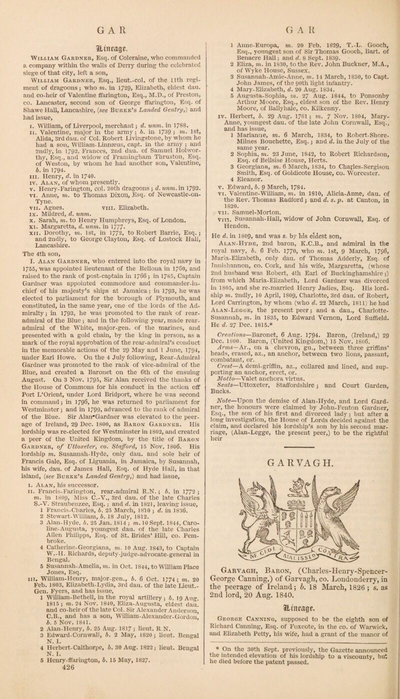 itineag^. WiLi/iAM Gardner, Esq. of Coleraine, who commanded a company within the walls of Derry during the celebrated siege of that city, left a son, William Gardner, Esq., lieut.-col. of the 11th regi¬ ment of dragoons 5 who m. in 1729, Elizabeth, eldest dau. and co-heir of Valentine ffarington. Esq., M.D., of Preston, CO. Lancaster, second son of George ffarington. Esq. of Shawe Hall, Lancashire, (see Burke’s Landed Gentry,) and had issue, I. William, of Liverpool, merchant; d. unm. in 1788. II. Valentine, major in the army; h. in 1739 j m. 1st, Alida, 3rd dau. of Col. Robert Livingstone, by whom he had a son, Whliam-Linnaeus, capt. in the army ; and 2ndly, in 1792, Frances, 2nd dau. of Samuel Holwor- thy, Esq., and widow of Framingham Thruston, Esq. of Weston, by whom he had another son, Valentme, b. in 1794. III. Henry, d. in 1740. IV. Alan, of whom presently. V. Henry-Farington, col. 20th dragoons; d. unm. in 1792. VI. Anne, m. to Thomas Dixon, Esq. of Newcastle-on- Tyne. VII. Agnes. viii. Elizabeth. IX. Mildred, d. unm, X. Sarah, m. to Henry Humphreys, Esq. of London. XI. Margaretta, d.unm. in 1777. XII. Dorothy, m. 1st, in 1772, to Robert Barrie, Esq.; and 2ndiy, to George Clayton, Esq. of Lostock Hall, Lancashire. The 4th son, I. Alan Gardner, who entered into the royal navy in 1755, was appointed lieutenant of the Bellona in 1760, and raised to the rank of post-captain in 1766; in 1785, Captain Gardner was appointed commodore and commander-in¬ chief of his majesty’s ships at Jamaica; in 1793, he was elected to parliament for the borough of Plymouth, and constituted, in the same year, one of the lords of the Ad¬ miralty; in 1793, he was promoted to the rank of rear- admiral of the Blue; and in the following year, made rear- admiral of the White, major-gen. of the marines, and presented with a gold chain, by the king in person, as a mark of the royal approbation of the rear-admiral’s conduct in the memorable actions of the 29 May and 1 June, 1794, under Earl Howe. On the 4 July following, Rear-Admiral Gardner was promoted to the rank of vice-admiral of the Blue, and created a Baronet on the 6th of the ensumg August. On 3 Nov. 1795, Sir Alan received the thanks of the House of Commons for his conduct in the action off Port L’Orient, under Lord Bridport, where he was second in command; in 1796, he was returned to parliament for Westminster; and in 1799. advanced to the rank of admiral of the Blue. Sir Alan'Gardner was elevated to the peer¬ age of Ireland, 29 Dec. 1800, as Baron Gardner. His lordship was re-elected for Westminster in 1802, and created a peer of the United Kingdom, by the title of Baron Gardner, of Uttoxeter, co. Stafford, 15 Nov. I8O6. His lordship m. Susannah-Hyde, only dau. and sole heir of Francis Gale, Esq. of Liguania, in Jamaica, by Susannah, his wife, dau. of James Hall, Esq. of Hyde Hall, in that island, {see Burke’s Landed Gentry,) and had issue, I. Alan, his successor. II. Francis-Farington, rear-admiral R.N.; b. in 1772 ; m. in I8O9, Miss C.-V., 3rd dau. of the late Charles S.-V. Straubenzee, Esq.; and d. in 1821, leaving issue, 1 Francis-Charles, b. 25 March, 18’10 ; d. in 1836. 2 Stewart-William, b. 18 July, 1812. 3 Alan-Hyde, b. 25 Jan. 1814 ; to. 10 Sept. 1844, Caro¬ line-Augusta, youngest dau. of the late Charles Allen Philipps, Esq. of St. Brides’ Hill, co. Pem¬ broke. 4 Catherine-Georgiana, to. 10 Aug. 1843, to Captain W.-H. Richards, deputy-judge-advocate-general in Bengal. 5 Susannah-Amelia, to. in Oct. 1844, to William Place Jones, Esq. III. William-Henry, major-gen., b. 6 Oct. 1774 ; to. 20 Feb. 1803, Elizabeth-Lydia, 3rd dau. of the late Lieut.- Gen. Fyers, and has issue, 1 Wdliam-Bethell, in the royal artillery; b. 19 Aug. 1815 ; TO. 24 Nov. 1840, Eliza-Augusta, eldest dau. and co-heir of the late Col. Sir Alexander Anderson, C.B., and has a son, William-Alexander-Gordon, b. 6 Nov. 1841. 2 Alan-Henry, b. 25 Aug. I817 ; lieut. R N. 3 Edward-Cornwall, b. 2 May, 1820; lieut. Bengal N. I. 4 Herbert-Calthorpe, 6. 30 Aug. 1822; lieut. Bengal N. I. 5 Henry-lFarington, b. 15 May, 1827. 426 1 Anne-Europa, to. 20 Feb. 1829, T.~L. Gooch, Esq., youngest son of Sir Thomas Gooch, Bart, of Benacre Hall; and d. 8 Sept. 1839. 2 Eliza, TO. in 1830, to the Rev. John Buckner, M.A,, of Wyke House, Sussex, 3 Susannah-Amie-Anne, to. 14 March, 1830, to Capt. John James, of the 90th light infantry. 4 Mary-Elizabeth, d. 20 Aug. 1834. 5 Augusta-Sophia, tn. 27 Aug. 1844, to Ponsonby Arthur Moore, Esq., eldest son of the Rev. Henry Moore, of BaUyhale, co. Kilkenny. IV. Herbert, b. 29 Aug, 178I ; to. 7 Nov. 1804, Mary- Anne, youngest dau. of the late John Cornwall, Esq., and has issue, 1 Marianne, to. 6 March, 1834, to Robert-Shore- Milnes Bouchette, Esq.; and d. in the July of the same year. 2 Sophia, TO. 23 June, 1842, to Robert Richardson, Esq. of Bellsise House, Herts. 3 Georgiana, m. 6 March, 1834, to Charles-Sergison Smith, Esq. of Goldicote House, co. Worcester. 4 Eleanor. V. Edward, b. 9 March, 1784. VI. Valentine-William, to. in 1810, Alicia-Anne, dau. of the Rev. Thomas Radford; and d. s.p. at Canton, in 1820. VII. Samuel-Morton. viii. Susannah-Hall, widow of John Cornwall, Esq. of Hendon. He d. in 1809, and was s. by his eldest son, Alan-Hyde, 2nd baron, K.C.B., and admiral in the royal navy, b. 6 Feb. 1770, who to. 1st, 9 March, 1796, Maria-Elizabeth, only dau. of Thomas Adderly, Esq. of Innishannon, co. Cork, and his wife, Margaretta, (whose 2nd husband was Robert, 4th Earl of Buckinghamshire;) from which Maria-Elizabeth, Lord Gardner was divorced in 1805, and she re-married Henry Jadies, Esq. His lord- ship TO. 2ndly, 10 April, I8O9, Charlotte, 3rd dau. of Robert, Lord Carrington, by whom (who d. 22 March, 1811) he had Alan-Legge, the present peer; and a dau., Charlotte- Susannah, to. in 1835, to Edwai’d Vernon, Lord Suffield. He d. 27 Dec. 1815.* Creations—Baronet, 6 Aug. 1794. Baron, (Ireland,) 29 Dec. 1800. Baron, (United Kingdom,) 15 Nov. 1806. Arms—Ar., on a chevron, gu., between three griffins’ heads, erased, az., an anchor, between two lions, passant, combatant, or. Crest—A demi-griffin, az., collared and lined, and sup¬ porting an anchor, erect, or. Motto—Valet anchora virtus. Seats—Uttoxeter, StafFordsliire; and Court Garden, Bucks. Vofe—Upon the demise of Alan-Hyde, and Lord Gard¬ ner, the honours were claimed by John-Fenton Gardner, Esq., the son of his first and divorced lady; but after a long investigation, the House of Lords decided against the claim, and declared his lordship’s son by his second mar¬ riage, (Alan-Legge, the present peer,) to be the rightful heir G ARVAGH. Garvagh, Baron, (Charles-Henry-Spencer- George Canning,) of Garvagh, co. Londonderry, in the peerage of Ireland; 6. 18 March, 1826 ; s. as 2nd lord, 20 Aug. 1840. Hinrage. George Canning, supposed to be the eighth son of Richard Canning, Esq. of Foxcote, in the co. of Warwick, and Elizabeth Petty, his wife, had a grant of the manor of * On the 30th Sept, previously, the Gazette announced the intended elevation of his lordship to a viscounty, but he died before the patent passed.