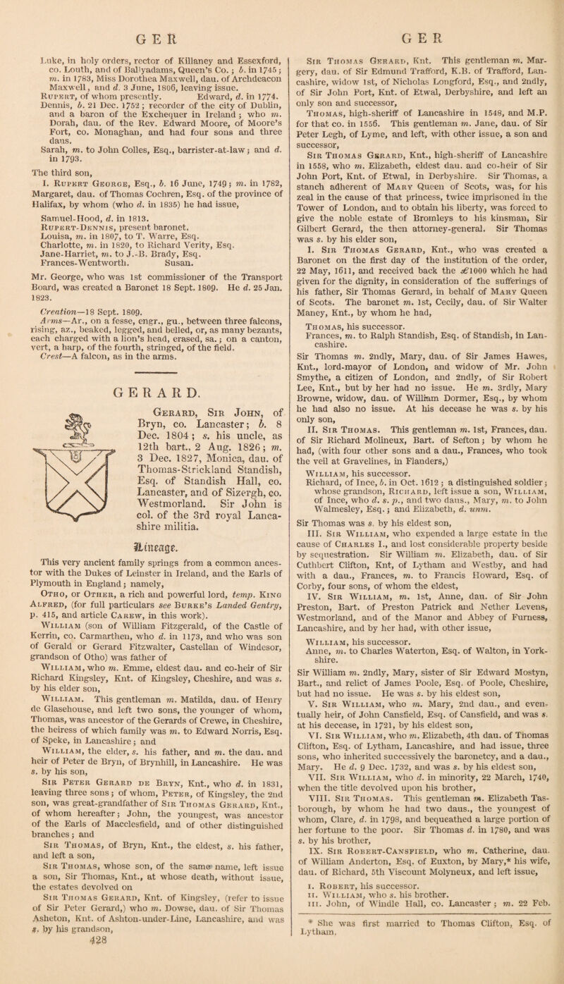 I.uke, in holy orders, rector of Killaney and Essexford, CO. Louth, and of Ballyadams, Queen’s Co. j h. in 1745; m. in 1/83, Miss Dorothea Maxwell, dau. of Archdeacon Maxwell, and d. 3 June, 1806, leaving issue. Rupkrt, of whom presently. Edward, d. in 1774. Dennis, b. 21 Dec. 1752; recorder of the city of Dublin, and a baron of the Exchequer in Ireland ; who m, Dorah, dau. of the Rev. Edward Moore, of Moore’s Fort, CO. Monaghan, and had four sons and three dans. Sarah, m. to John Colies, Esq., barrister-at-lawj and d. in 1793. The third son, I. Rupert George, Esq., h. 16 June, 1749; w. in 1782, Margaret, dau. of Thomas Cochren, Esq. of the province of Halifax, by whom (who d, in 1835) he had issue, Sarnuel-Hood, d. in 1813. Rupert-Dennis, present baronet. Louisa, m. in 1807, to T. Warre, Esq. Charlotte, m. in 1820, to Richard Verity, Esq. Jane-Hai'riet, m. to J.-B. Brady, Esq. Frances-Wentworth. Susan. Mr. George, who was 1st commissioner of the Transport Board, was created a Baronet 18 Sept. 1809. He d. 25 Jan. 1823. Creation—18 Sept. 1809, Arms—Aw, on a fesse, engr., gu., between three falcons, rising, az., beaked, legged, and belled, or, as many bezants, each charged with a lion’s head, erased, sa. j on a canton, vert, a harp, of the fourth, stringed, of the field. Crest—A falcon, as in the arms. GERARD. Gerard, Sir John, of Bryn, co. Lancaster; b. 8 Dec. 1804; s. his uncle, as 12th hart, 2 Aug. 1826; m. 3 Dec. 1827, Monica, dau. of Thomas-Strickland Standish, Esq. of Standish Hall, co. Lancaster, and of Sizergh, co. Westmorland. Sir John is col. of the 3rd royal Lanca¬ shire militia. This very ancient family springs from a common ances¬ tor with the Dukes of Leinster in Ireland, and the Earls of Plymouth in England; namely, Otho, or Other, a rich and powerful lord, temp. King Alfred, (for full particulars see Burke’s Landed Gentry, p. 415, and article Carew, in this work). William (son of William Fitzgerald, of the Castle of Kerrin, co. Carmarthen, who d. in 1173, and who was son of Gerald or Gerard Fitzwalter, Castellan of Windesor, grandson of Otho) was father of William, who m. Emme, eldest dau. and co-heir of Sir Richard Kingsley, Knt. of Kingsley, Cheshire, and was s. by his elder son, William. This gentleman m. Matilda, dau. of Henry de Glasehouse, and left two sons, the younger of whom, Thomas, was ancestor of the Gerards of Crewe, in Cheshire, the heiress of which family was m. to Edward Norris, Esq. of Speke, in Lancashire j and William, the elder,®, his father, and m. the dau. and heir of Peter de Bryn, of Brynhill, in Lancashire. He was s. by his son. Sir Peter Gerard de Bryn, Knt., who d. in 1831, leaving three sons; of whom, Peter, of Kingsley, the 2nd son, was great-grandfather of Sir Thomas Gerard, Knt., of whom hereafter; John, the youngest, was ancestor of the Earls of Macclesfield, and of other distinguished branches; and Sir Thomas, of Bryn, Knt., the eldest, s. his father, and left a son. Sir Thomas, whose son, of the same' name, left issue a son. Sir Thomas, Knt., at whose death, without issue, the estates devolved on Sir Thomas Gerard, Knt. of Kingsley, (refer to issue of Sir Peter Gerard,) who m. Dowse, dau. of Sir Thomas Asheton, Knt. of Ashton-under-Line, Lancashire, and was !(. by his grandson, 428 Sir Thomas Gerard, Knt. This gentleman m. Mar¬ gery, dau. of Sir Edmund Trafford, K.B. of Trafford, Lan¬ cashire, widow 1st, of Nicholas Longford, Esq., and 2ndly, of Sir John Port, Knt. of Etwal, Derbyshire, and left an only son and successor, Thomas, high-sheriff of Lancashire in 1548, and M.P. for that CO. in 1556. This gentleman m. Jane, dau. of Sir Peter Legh, of Lyme, and left, with other issue, a son and successor. Sir Thomas Gerard, Knt., high-sheriff of Lancashire in 1558, who m. Elizabeth, eldest dau. and co-heir of Sir John Port, Knt. of Etwal, in Derbyshire. Sir Thomas, a stanch adherent of Mary Queen of Scots, was, for his zeal in the cause of that princess, twice imprisoned in the Tower of London, and to obtain his liberty, was forced to give the noble estate of Bromleys to his kinsman, Sii' Gilbert Gerard, the then attorney-general. Sir Thomas was s. by his elder son, I. Sir Thomas Gerard, Knt., who was created a Baronet on the first day of the institution of the order, 22 May, l6ll, and received back the ^6’1000 which he had given for the dignity, in consideration of the sufferings of his father. Sir Thomas Gerard, in behalf of Mary Queen of Scots. The baronet m. 1st, CecUy, dau, of Sir Walter Maney, Knt., by whom he had, Thomas, his successor. Frances, m. to Ralph Standish, Esq. of Standish, in Lan¬ cashire. Sir Thomas m. 2ndly, Mary, dau. of Sir James Hawes, Knt., lord-mayor of London, and widow of Mr. John Smythe, a citizen of London, and 2ndly, of Sir Robert Lee, Knt., but by her had no issue. He m. 3rdly, Mary Browne, widow, dau. of William Dormer, Esq., by whom he had also no issue. At his decease he was s. by his only son, II. Sir Thomas. This gentleman m. 1st, Frances, dau. of Sir Richard Molineux, Bart, of Sefton; by whom he had, (with four other sons and a dau., Frances, who took the veil at Gravelines, in Flanders,) William, his successor. Richard, of Ince, b. in Oct. l6l2; a distinguished soldier; whose grandson, Richard, left issue a son, William, of Ince, who d. s, p., and two daus., Mary, m, to John Walmesley, Esq.; and Elizabeth, d. unm. Sir Thomas was s. by his eldest son, HI. Sir William, who expended a large estate in the cause of Charles I., and lost considerable property beside by sequestration. Sir William m. Elizabeth, dau. of Sir Cuthbert Clifton, Knt, of Lytham and Westby, and had with a dau., Frances, m. to Francis Ho'ward, Esq. of Corby, four sons, of whom the eldest, IV. Sir William, m, 1st, Anne, dau. of Sir John Preston, Bait, of Preston Patrick and Nether Levens, Westmorland, and of the Manor and Abbey of Furness, Lancashire, and by her had, with other issue, William, his successor. Anne, m. to Charles Waterton, Esq. of Walton, in York¬ shire. Sir William m. 2ndly, Mary, sister of Sir Edward Mostyn, Bart., and relict of James Poole, Esq. of Poole, Cheshire, but had no issue. He was s. by his eldest son, V. Sir William, who m. Mary, 2nd dau., and even¬ tually heir, of John Cansfield, Esq. of Cansfield, and was s. at his decease, in 1721, by his eldest son, VI. Sir William, who m. Elizabeth, 4th dau. of Thomas Clifton, Esq. of Lytham, Lancashire, and had issue, three sons, who inherited successively the baronetcy, and a dau., Mary. He d. 9 Dec. 1732, and was s. by his eldest son, VII. Sir William, who d. in minority, 22 March, 1740, when the title devolved upon his brother, VIII. Sir Thomas. This gentleman m. Elizabeth Tas- borough, by whom he had two daus., the youngest of whom, Clare, d. in 1798, and bequeathed a large portion of her fortune to the poor. Sir Thomas d. in 1780, and was s. by his brother, IX. Sir Robert-Cansfield, who m. Catherine, dau. of William Anderton, Esq. of Euxton, by Mary,'* his wife, dau. of Richard, 5th Viscount Molyneux, and left issue, I. Robert, his successor. II. William, who s. his brother. III. John, of Windle Hall, co. Lancaster ; m. 22 Feb. * She was first married to Thomas Clifton, Esq. of Lytham.