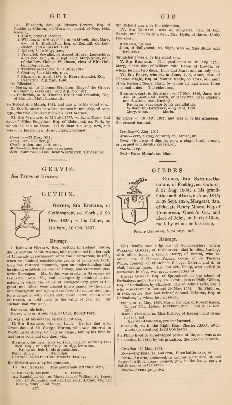 1803, Elizabeth, dau. of Edward Ferrers, Esq, of Baddesley-Ciiiiton, co. Warwick; and d, 22 May, 1822, leaving, 1 John, present baronet. 2 William, b. 18 May, 1806; m. in March, 1829, Mary, dan. of B. Bretherton, Esq. of Rainhiill, co. Lan¬ caster ; and d. in Oct. 1844. 3 Robert, b. 12 May, 1808. 4 Frederick-Sewallis, of Aspect House, Lancashire, b. 23 Dec. 1811 ; m. 2 Sept. 1835, Mary-Anne, dau. of the Rev. Thomas Wilkinson, vicar of Kirk Hal- lam, Derbyshire. 5 Thomas-Alexander, 6. 11 July, 1812. 6 Charles, b. 10 March, 1814. 7 Eliza, m. in April, 1830, to Henry Arundel, Esq. 8 Catharine, d. 9 May, 1840. IV. Elizabeth. V. Maria, m. to Thomas Stapylton, Esq. of the Grove, Richmond, Yorkshire; and d. 9 Feb. 182/. VI. Catherine, m. to Thomas Strickland Standish, Esq. of Standish Hall, Lancashire. Sir Robert d. 6 March, 1784, and was s. by his eldest son, X. Sir Robert ; at whose decease in minority, 26 Aug. 1791, the title devolved upon his next brother, XI. Sir William, b. 12 July, 1773, m. Anna-Maria, 2nd dau. of Miles Stapylton, Esq. of Richmond, co. York, by whom he had no issue. Sir William d. 2 Aug. 1826, and was s. by his nephew, John, present baronet. Creation—22 May, 1611. *- Arms—Ar., a saltier, gu. Crest—A lion, rampant, erm. Motto—En Dieu est mon esperance. Gareswood Hall, near Warrington, Lancashire, Sir Richard was s. by the eldest son, IV. Sir Richard, who m. Margaret, dau. of Col. Eames, and had (with a dau., Mrs, Hyde, of the co. Cork) two sons, Rich ard, his heir. John, of Ballymoat, co. Sligo, who m. Miss Stone, and had issue. Sir Richard was s. by his eldest son, V. Sir Richard. This gentleman m. in Aug. 1760, Mary, eldest dau. of William, 26th Baron of Howth, by whom he had two daus., Lucy and Mary, and an only son, VI. Sir Percy, who m. in June, 1786, Anne, dau. of Thomas Nagle, Esq. of Mount Nagle, co. Cork, and aunt of Sir Richard Nagle, Bart., by whom he had issue, three sons and a dau. The eldest son, Richard, capt. in the army; to. 17 Nov. I819, Jane, 3rd dau. of Lieut.-Col. South, of Heavitree, near Exeter; and d. 5 Jan, 1835, leaving Richard, successor to his grandfather. William-St.-Lawrence, b. 29 Sept. 1828. Mary-Anne. Maria. Sir Percy d. 10 Oct. 1837, and was s. by his grandson, the present baronet. Creation—1 Aug. l665. Arms—Vert, a stag, courant, ar., armed, or. Crest—On a cap of dignity, ppr., a stag’s head, erased, ar., aimed and ducally gorged, or. Motto—Try. Seaf—Percy Mount, co. Sligo. GERVIS. See Tapps of Hinton. E T H I N. Gethin, Sir Richard, of Gethinsgrott, co. Cork; h. 28 Dec. 1823; s. his father, as 7th hart., 10 Oct. 1837. HinFage. I. Richard Gethin, Esq., settled in Ireland, during the usurpation of Cromwell, and represented the borough of Limavady in parliament after the Restoration, in 1661, when he obtained considerable grants of lands, co. Cork, fiom the restored monarch, upon an understanding that he should establish an English colony, and erect manufac¬ tories thereupon. Mr. Gethin was created a Baronet of Ireland 1 Aug. 1665, and subsequently obtained letters patent, by which the lands of Cariglemleary (part of the grant) and others were erected into a manor by the name of Gethinsgrott, and a power conferred to secure 400 acres, for a demesne, with courts leet, court baron, and a court of record, to hold pleas to the value of 20s., &c. Sir Richard had two sons, Richard, his heir. Percy, who to. Anne, dau. of Capt. Robert Park. He was s. at his decease by his eldest son, II. Sir Richard, who to. twice. By his 2nd wife, Grace, dau. of Sir George Norton, who was interred m Westminster Abbey, he had no issue; but by his first he had three sons and one dau., viz., Richard, his heir, who to. Jane, dau. of Anthony Sta- well. Esq.; and dying v. p. in 1679, left a son, Richard, heir to his grandfather. Percy, d. s.p. Randolph. Gertrude, to. to the Hon. Francis Hawley. §ir Richard was s. by his grandson, HI. Sir Richard. This gentleman left three sons, I. Richard, his heir. ii. Percy. III. Randolph, who to. Mary, dau. of Williara St. Leger, Esq. of Doneraile, and had two sons, Arthur, who left a dau., Mary; and Percy. 429 \ G I B B E S. Gibbes, Sir Samuel-Os- BORNE, of Fackley, CO. Oxford; b. 27 Aug. 1803; s. his grand¬ father as 2ndbart., in June, 1815; m. 28 Sept. 1825, Margaret, dau. of the late Henry Moore, Esq. of Cremorgan, Queen’s Co., and niece of John, 1st Earl of Cion, mell, by whom he has issue, Philip-Osborne, b. 24 Aug. 1826. SLinrage. This family was originally of Somersetshire, where William Gibbes, of Bedminster, died in l603, leaving, with other issue, a second Henry, of Bristol, who to. Anne, dau. of Thomas Packer, cousin of Sir Thomas White, founder of St. John’s College, Oxford, and d. in 1636, leavmg issue. His 2nd son, Philip, who settled in Barbadoes m 1635, was great-grandfather of Philip Gibbes, Esq. of Springhead, m the island of Barbadoes, and of Faikley, co. Oxford, (son of Philip Gibbes, Esq. of Barbadoes, by Elizabeth, dau. of John Harris, Esq.,) who was created a Baronet 30 May, 1774. Sir Philip to. in 1753, Agnes, dau. and heir of Samuel Osborne, Esq. of Barbadoes, by whom he had issue, Philip, TO. 19 May, 1807, Maria, 3rd dau. of Robert Knipe, Esq. of New Lodge, Berkhampstead; and d. 14 Dec. 1812. Samuel-Osborne, to. Miss Bishop, of Exeter; and dying- in 1807, left Samubl-Osborne, present baronet. Elizabeth, to. to the Right Hon. Charles Abbot, after¬ wards (by creation) Lord Colchester. Sir Philip hved to an advanced period of life, and was s. at liis demise, in 1815, by his grandson, the present baronet. Creation—30 May, 1774. Arms—Per fesse, ar. and erm., three battle-axes, sa. Crest—An arm, embowed, in armour, garnished, or, and charged with a cross, couped, gu., in the hand, ppr., a battle-axe, as in the arms. Tenax propositi.