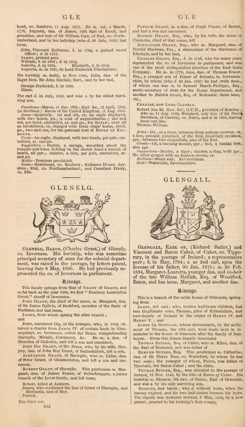 head, co. Renfrew, ii Aug. 1815. He m. 1st, 4 March, 1778, Augusta, dau. of James, l4th Earl of Erroll, and granddau. and heir of Sir William Carr, of Etal, co. North¬ umberland, and by her ladyship (who d, 23 July, 1822) had issue, John, Viscount Kelburne, b, in 1789, a gallant naval officer 5 d, in 1818. Jambs, present peer. William, b. in 1802 j d. in 1819. Isabella, d. in 1834. Elizabeth, d. in 1819- Augusta, m. in 1821, to Lord Frederick Fitzclai’ence. His lordship m. 2ndly, in Nov. 1824, Julia, dau. of the Right Hon. Sir John Sinclair, Bart,, and by her had, George-Frederick, b. in 1825. Diana. The earl d. in July, 1843, and was s. by his eldest survi¬ ving son. Creations—Baron, 31 Jan. 1669; Earl &c., 12 April, 1703, (in Scotland.) Baron of the United Kingdom, 11 Aug. 1815. Arms—Quarterly: 1st and 4th, or, an eagle displayed, with two heads, gu., (a coat of augmentation;) 2nd and 3rd, per bend, embattled, ar. and gu., for Boyle ; over all an escutcheon, or, charged with three stags’ horns, erect, gu., two and one, for the paternal coat of Boyle op Kel¬ burne. C7-est—An eagle, displayed, with two heads, per pale, em¬ battled, ar. and gu. Supporters — Dexter, a savage, wreathed about the temples and loins, holding in the dexter hand a branch of laurel, all ppr. j sinister, a lion, per pale, embattled, ar. and gu. A/offo—Dominus providebit. Sea^s—Hawkhead, co. Renfrew j Kelburne House, Ayr¬ shire ; Etal, CO, Northumberland 5 and Crawfurd Priory, CO. Fife. G L E N E L G. Glenelg, Baron, (Charles Grant,) of Glenelg, CO. Inverness. His lordship, who was sometime principal secretary of state for the colonial depart¬ ment, was raised to the peerage, by letters patent, bearing date 8 May, 1836. He had previously re¬ presented the CO. of Inverness in parliament. This family springs from that of Grant of Grant, and so far back as the year 1380, we find “ Dominus Laurentius Grant,” sheriff of Inverness. John Grant, the chief of the name, m, Margai'et, dau. of Sir James Ogilvie, of Deskford, ancestor of the Earls of Findlater, and had issue, James, from whom sprang the elder branch j and John, sumamed Oig, or the younger, who, in 1509, ob¬ tained a charter from James IV. of certain lands in Glen- urquhart, co. Inverness, called the Braes, comprehendnig Shewglie, Mieklie, Corrimony, &c. He m. a dau. of Strachan of Culloden, and left a son and successor, John Oig Grant, of the Braes, who, by his wife, Mar¬ jory, dau. of John Roy Grant, of Ballindalloch, left a son, Alexander Grant, of Shewglie, who m, Lilias, dau, of Peter Grant, of Glenmoriston, and left a son and suc¬ cessor, Robert Grant, of Shewglie. This gentleman m. Mar¬ garet, dau. of James Fraser, of Ballachraggen, a junior branch of the Lovat family, and left issue, Robert, killed at Auldern. James, who continued the line of Grant of Shewglie, and Redcastle, and of Moy. Patrick. The third son, 432 Patrick Grant, m. a dau. of Hugh Fraser, of Erebet, and had a son and successor, Robert Grant, Esq., who, by his wife, the niece oi Chisholm, chief of that name, left Alexander Grant, Esq., who m. Margaret, dau. of Donald Macbean, Esq., a descendant of the Macbeans of Kinchyle, and by her had, Charles Grant, Esq., b. in 1746, who for many years represented the co. of Inverness in parliament, and was one of the most distinguished directors of the East India Company. He m. in 1770, Jane, dau. of Thomas Fraser, Esq., a younger son of Fraser of Balnain, in Inverness- shire, by whom (who d. 23 Jan. 1827) he had (with daus., of whom one was m. to Sgimuel March-Phillipps, Esq., under-secretary of state for the Home Department, and another to Patrick Grant, Esq. of Redcastle) three sons, viz., Charles, now Lord Glenelg. Robert (the Rt. Hon. Sir), G.C.H., governor of Bombay 5 who m, 11 Aug. 1829, Margaret, only dau. of Sir Davi^. Davidson, of Cantray, co. Nairn, and d. in 1838, leaving issue one dau. Thomas-William. Ai’ms—Gu., on afesse, between three antique crowns, or, a lion, passant, guardant, of the field, imperially crowned, ppr., between Wo cinquefoils, also of the first. Crests—1st, a burning mount, ppr.; 2nd, a banian tree, also ppr. Supporters—T)ex\iQx, a tiger ^ sinister, a stag, both ppr., the latter gorged with an Eastern crovra, or. Mottoes—Stand suir. Revirescimus. Seat—Waternish, Invernesshire. GLENGALL. Glengall, Earl of, (Richard Butler,) and Viscount and Baron Caher, of Caher, co. Tippe¬ rary, in the peerage of Ireland; a representative peer; b. in May, 1794; s, as 2nd earl, upon the decease of his father, 30 Jan. 1819 ; w. 20 Feb. 1834, Margaret-Lauretta, younger dau. and co-heir of the late William Mellish, Esq. of Woodford, Essex, and has issue, Margaret, and another dau. ilntEagf:. This is a branch of the noble house of Ormonde, syring¬ ing from James, 3rd earl j who, besides legitim_ate children, hud two illegitimate sons, Thomas, prior of Kilmainham, and lord-deputy of Ireland in the reigns of Henry IV. and Henry V. ; and James Le Botiller, whose descendants, by the settle¬ ment of Thomas, the 10th earl, were made next in re¬ mainder to the house of Ormonde after the family of Dun- boyne. From this James lineally descended Thomas Butler, Esq. of Caher, who m. Ellice, dau, of the Earl of Desmond, and was father of Edmund Butler, Esq. This gentleman m. Catheriae, dau. of Sir Pierce Poer, co. Waterford, by whom he had two sons; the younger of whom. Pierce, was father of Theobald, 3rd Baron Caher ; and the elder, Thomas Butler, Esq., was elevated to the peerage of Ireland, 10 Nov. 1543, by the title of Baroyi of Caher. His lordship m. Eleanor, 5th dau. of Pierce, Earl of Ormonde, and was s. by his only surviving son, Edmund, 2nd baron; who d, without issue, when the barony expired, and his two half-sisters became his heirs. The dignity was however revived, 6 May, 1583, by a new patent, granted to his lordship’s first-cousin,