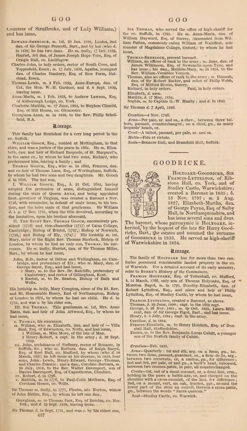 Countess of Stradbroke, and of Lady Williams,) and has issue, Edward-Shkrlock, m. 1st, 23 Jan. 1828, Louisa, 2nd dau. of Sir George Prescott, Bart., and by her (who d. in 1838) he has two daus. He m, 2ndly, 17 Oct. 1839, Harriet, 3rd dau. of James-Joseph Hope-Vere, Esq. of Craigie Hall, co. Linlithgow. Charles-John, in holy orders, rector of South Cove, and Toppesfield, Essex; m. 17 July, 1832, Agatha, youngest dau. of Charles Hanbury, Esq. of Sloe Farm, Hal¬ stead, Essex. Thomas-Lewis, m. 2 Feb. 1829, Anne-Europa, dau. of Col. the Hon. W.-H. Gardner, and d. 8 Sept. 1839, leaving issue. Anna-Maria, m. 1 Feb. 1823, to Andrew Lawson, Esq. of Aldborough Lodge, co. York. Charlotte-Matilda, m. 17 June, 1824, to Stephen Clissold, Esq. of Hill House, co. Gloucester. Georgiana-Anne, m. in 1838, to the Rev. Philip Schol- field, B.A. Huteage. This family has flourished for a very long period in the co. Suffolk. William Gooch, Esq., resided at Mettingham, in that shire, and was a justice of the peace in l664. He m. Eliza¬ beth, dau. and heir of Richard Baspoole, of St. Margaret’s, in the same co., by whom he had two sons, Richard, who predeceased him, leaving a family; and Thomas Gooch, Esq., who m. in l682, Frances, dau. and co-heir of Thomas Lane, Esq, of Worlingham, Suffolk, by whom he had two sons and two daughters. Mr. Gooch d. in 1688. The 2nd son, I. William Gooch, Esq., b, 21 Oct. 1684, having adopted the profession of arms, distinguished himself during the wars of Queen Anne, and being appointed lieut.-governor of Virginia, was created a Baronet 4 Nov. 1746, with remainder, in default of male issue, to his bro¬ ther, and the heirs male of that gentleman. Sir William d. s. p. 17 Dec. 1751, when the title devolved, according to the limitation, upon his brother aforesaid, II. The Right Rev. Thomas Gooch, successively pre¬ sident (1716) and vice-chancellor (1717) of Caius College, Cambridge; Bishop of Bristol, (1737,) Bishop of Norwich, (1738,) and Bishop of Ely, (17470 His lordship m. 1st, Mary, sister of the Right Rev. Thomas Sherlock, Bishop of London, by whom he had an only son, Thomas, his suc¬ cessor. He rn. 2ndly, Harriet, dau. of Sir Thomas Miller, Bart., by whom he had issue, John, D.D., rector of Ditton and Wellingham, co. Cam¬ bridge, and prebendary of Ely; who to. Mary, dau. of George Sayer, Esq., and had issue, 1 Mary, to. to the Rev. Dr. Ratcliffe, prebendary of Canterbury, and rector of Gillingham, Kent. 2 Rachel, to. to Dr. Beadon, Bishop of Bath and WeUs. His lordship to. 3rd]y, Mary Compton, niece of the Rt. Rev. and Rt. Honourable Henry, Earl of Northampton, Bishop of London in 1675, by whom he had no child. He d. in 1754, and was s. by his elder son, III. Sir Thomas. This gentleman to. 1st, Mrs. Anne Bates, dau. and heir of John Attwood, Esq., by whom he had issue, I. Thomas, his successor. II. William, who to. Elizabeth, dau. and heir of — Villa Real, Esq. of Edwinston, co. Notts, and had issue, 1 William, to. Miss More, of the Isle of Man. 2 Henry-Robert, a capt. in the army; d. 30 Sept. I829. III. John, archdeacon of Sudbury, rector of Benacre, in Suffolk, &c.; who to. Barbara, dau. of Ralph Sneyd, Esq. of Keel Hall, co. Stafford, by whom (who d. 30 March, 1821) he left issue at his decease, in 1823, four sons, John-Lewis, Henry-Edward, George - Thomas, and Charles-Francis : and a dau., Carolme-Barbara, to. 28 July, 1818, to the Rev. Walter Davenport, son of Davies Davenport, Esq. of Capesthorne, Cheshire. IV. Robert, d. in 1796. V. Matilda, to. in 1776, to Paul-Cobb Methuen, Esq. of Corsham House, co. Wilts. Sir Thomas to. 2ndly, in 1771, Phoebe, nee Norton, widow of John Birtles, Esq., by whom he left one dau., Georgiana, to. to Thomas Farr, Esq. of Beccles, co. Nor¬ folk; and d. 29 Sept. 1828, leaving issue. Sir Thomas d. in Sept. 1781, and was s. by his eldest son, 437 Sir Thomas, who served the office of high-sheriff for the CO. Suffolk, in 1785. He to. Anna-Maria, dau. of William Hayward, Esq. of Surrey, (descended from Wil¬ liam Patten, commonly called William of Wainfleet, sole founder of Magdalene College, Oxford,) by whom he had issue, Thomas-Shkrlock, present baronet. William, an officer of rank in the army; to. Jane, dau. of James Wilkinson, Esq. of Newcastle-upon-Tyne, and has issue; his dau., Matilda-Mary, to. in 1824, to the Rev. William-Venables Vernon. Thomas, also an officer of rank in the army ; m. Hannah, dau. of Sir Robert Baiker, and relict of Philip Webb, Esq. of Milford House, Surrey. Richard, in holy orders. Paul, in holy orders. Elizabeth, d. unm. Matilda, d. 17 May, 1834. Sophia, TO. to Captain G.-W. Manby; and d. in 1843, Sir Thomas d. 7 April, 1826. Creation—4 Nov. 1746. Arms—Per pale, ar. and sa., a chev., between three tal- bots, passant, counterchanged; on a chief, gu., as many leopards’ heads, or. Crest—A talbot, passant, per pale, ar. and sa. Motto—Fide et virtute. Sea^s—Benacre Hall, and Bramfield Hall, Suffolk. GOODRICKE. Holyoake-Goodricke, Sir Francis-Lyttelton, of Rib- stone Hall, CO. York, and of Studley Castle, Warwickshire; created a Baronet in 1835 ; b. 13 Nov. 1797 ; m. 2 Ang. 1827, Elizabeth-Martha, dau. of George Payne, Esq. of Sulby Hall, in Northamptonshire, and has issue several sons and daus. The baronet, whose patronymic is Holyoake, in¬ herited,* by the bequest of the late Sir Harry Good- ricke, Bart., Ijie estates and assumed the surname of Goodricke in 1833. He served as high-sheriff of Warwickshire in 1834. Hmeage. The family of Holyoake has for more than two cen¬ turies possessed considerable landed property in the co. of Warwick. For a detailed account of its early ancestry, refer to Burke’s History of the Commoners. Francis Holyoake, Esq. of Tettenhall, co. Stafford, b. 14 March, 1766, only son of Thomas Holyoake, Esq. of • Moreton Bagot, to. in 1795, Dorothy-Elizabeth, dau. of Robert Lyttelton, Esq., and niece and heir of Philip Lyttelton, Esq. of Studley Castle, by whom he had issue, Francis-Lyttelton, created a Baronet, as above. Thomas, b. 29 June, 1800; capt. in the 56th regt. George, b. 26 Nov. 1801; to. 29 Oct. 1835, Laura-Milli- cent, dau. of Sir George Pigot, Bart., and has issue. Henry, b. 5 July, 1804; capt. in the army. Caroline, d. in 1804. Frances-Elizabeth, to. to Henry Hordern, Esq. of Dun- stall Hall, Staffordshire. Emma, to. to the Rev. Benjamin-Lucas Cubitt, a younger son of the Norfolk family of Cubitt. Creation—Feb. 1835. ^TTOs—Quarterly; 1st and 4th, arg. on a fesse, gu., be¬ tween two lions, passant, guardaut, sa., a fleur-de-lis, arg., between two crescents, or, a canton, gu., for difference; 2nd and 3rd, per pale, or and gu., a buck’s head, cabossed, between two crosses-pat4e, in pale, all counterchanged. Crests-—Ist, out of a ducal coronet, or, a demi-lion, erm., holding in the paws a battle-axe, or, and charged on the shoulder with a cross-crosslet, of the last, for difference ; 2nd, on a mount, vert, an oak, fructed, ppr., aromid the lower part of the stem an escroll, thereon a cross-patee, gu., between the words “ Sacra quercus.” Seat—Studley Castle, co. Warwick. f