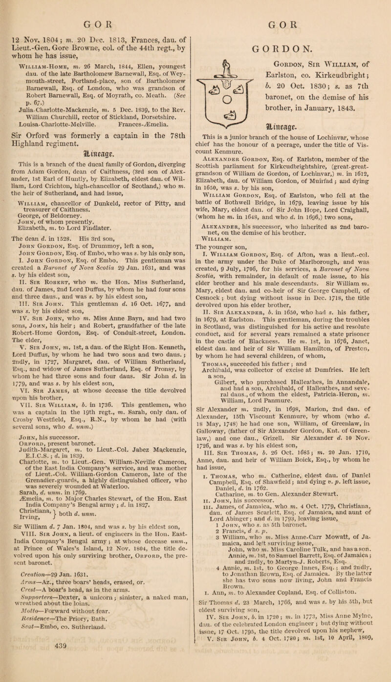 12 Nov. 1804; m. 20 Dec. 1813, Frances, dan. of Lieut.-Gen. Gore Browne, col. of the 44th regt., by whom he has issue, William-Home, m. 26 March, 1844, Ellen, youngest (lau. of the late Bartholomew Barnewall, Esq. of Wey- mouth-street, Portland-place, son of Bartholomew Barnewall, Esq. of London, who was grandson of Robert Barnewall, Esq. of Moyrath, co. Meath. {See p. 67.) Julia-Charlotte-Mackenzie, m, 5 Dec. 1839, to the Rev. William Churchill, rector of Stickland, Dorsetshire. Louisa-Charlotte-Melville. Frances-.(Emelia. Sir Orford was formerly a captain in the 78th Highland regiment. Hiueage. This is a branch of the ducal family of Gordon, diverging from Adam Gordon, dean of Caithness, (3rd son of Alex¬ ander, 1st Eai’l of Huntly, by Elizabeth, eldest dau. of Wil¬ liam, Lord Crichton, high-chancellor of Scotland,) who m. the heir of Sutherland, and had issue, William, chancellor of Dunkeld, rector of Pitty, and treasurer of Caithness. George, of Beldorney. John, of whom presently. Elizabeth, m. to Lord Findlater. The dean d. in 1528. His 3rd son, John Gordon, Esq. of Drummoy, left a son, John Gordon, Esq. of Embo, who was s. by his only son, I. John Gordon, Esq. of Embo. This gentleman was created Baronet of Nova Scotia 29 Jan. 1631, and was s. by his eldest son, II. Sir Robert, who m. the Hon. Miss Sutherland, dau. of James, 2nd Lord Duffus, by whom he had four sons and three daus., and was s. by his eldest son, HI. Sir John. This gentleman d. 16 Oct. l677> and was s. by his eldest son, IV. Sir John, who m. Miss Anne Bayn, and had two sons, John, his heir; and Robert, grandfather of the late Robert-Home Gordon, Esq. of Conduit-street, London. The elder, V. Sir John, to. 1st, a dau. of the Right Hon. Kenneth, Lord DulFus, by whom he had two sons and two daus.; 2ndly, in 1727, Margaret, dau. of William Sutherland, Esq., and widow of James Sutherland, Esq. of Pronsy, by whom he had three sons and four daus. Sir John d. in 1779, and was s. by his eldest son, VI. Sir James, at whose decease the title devolved upon his brother, VII. Sir William, b. in 1736. This gentlemen, who was a captain in the 19th regt., to. Sarah, only dau. of Crosby Westfield, Esq., R.N., by whom he had (with several sons, who d. unm.) John, his successor. Orford, present baronet. Judith.Margaret, to. to Lieut.-Col. Jabez Ma,ckenzie, E.I.C.S.; d. in 1839. Charlotte, to. to Lieut.-Gen. William-Neville Cameron, of the East India Company’s service, and was mother of Lieut.-Col. William.Gordon Cameron, late of the Grenadier-guards, a highly distinguished officer, who was severely wounded at Waterloo. Sarah, d. unm. in 1769. .Amelia, to. to Major Charles Stewart, of the Hon. East India Company’s Bengal army ; d. in I827. Christiana, Irving, I both d. unm. Sir William d. ^ Jan. 1804, and was s. by his eldest son, VIII. Sir John, a lieut. of engineers in the Hon. East- India Company’s Bengal army ; at whose decease unm., at Prince of Wales’s Island, 12 Nov. 1804, the title de¬ volved upon his only surviving brother, Orford, the pre¬ sent baronet. Creation—29 Jan. 1631. Arms—Az., three boars’ heads, erased, or. Crest—A boar’s head, as in the arms. Supporters—Dexter, a unicorn; sinister, a naked man, wreathed about the loins. Motto—Forward without fear. Residence—The Priory, Bath, Seat—Embo, co. Sutherland. GORDON. Gordon, Sir William, of Earlston, co. Kirkcudbright; b. 20 Oct. 1830; s. as 7th baronet, on the demise of his brother, in January, 1843. Hittcage. This is a junior branch of the house of Lochinvar, whose chief has the honour of a peerage, under the title of Vis¬ count Kenmure. Alexander Gordon, Esq. of Earlston, member of the Scottish parliament for Kirkcudbrightshire, (great-great- grandson of William de Gordon, of Lochinvar,) to. in 1612, Elizabeth, dau. of William Gordon, of Muiifad ; and dying in 1650, was s. by his son, William Gordon, Esq. of Earlston, who fell at the battle of Bothwell Bridge, in 1679, leaving issue by his wife, Mary, eldest dau. of Sir John Hope, Lord Craighall, (whom he to. in 1648, and who d. in 1696,) two sons, Alexander, his successor, who inherited as 2nd baro¬ net, on the demise of his brother. William. The younger son, I. William Gordon, Esq. of Afton, was a lieut.-col. in the army under the Duke of Marlborough, and was created, 9 July, 1706, for his services, a Baronet of Nova Scotia, with remainder, in default of male issue, to his elder brother and his male descendants. Sir William to. Mary, eldest dau. and co-heir of Sir George Campbell, of Cesnock ; but dying without issue in Dec. 1718, the title devolved upon his elder brother, II. Sir Alexander, b. in 1650, who had s. his father, in 1679, at Earlston. This gentleman, during the troubles in Scotland, was distinguished for his active and resolute conduct, and for several years remained a state prisoner in the castle of Blackness. He to. 1st, in 1676, Janet, eldest dau. and heir of Sir William Hamilton, of Preston, by whom he had several children, of whom, Thomas, succeeded his father; and Archibald, was collector of excise at Dumfries. He left a son, Gilbert, who purchased Halleathes, in Annandale, and had a son, Archibald, of HaUeathes, and seve¬ ral daus., of whom the eldest, Patricia-Heron, to. William, Lord Panmure. Sir Alexander to. 2ndly, in 1698, Marion, 2nd dau. of Alexander, 15th Viscount Kenmure, by whom (who d. 18 May, 1748) he had one son, William, of Greenlaw, in Galloway, (father of Sir Alexander Gordon, Knt. of Green¬ law,) and one dau., Grizell. Sir Alexander d. 10 Nov. 1726, and was s. by his eldest son, III. Sir Thomas, b. 26 Oct. 1685 ; to. 20 Jan. 1/10, Anne, dau. and heir of William Boick, Esq., by whom he had issue, i. Thomas, who to. Catherine, eldest dau. of Daniel Campbell, Esq. of Shawfield; and dying v. p. left issue, Daniel, d. in 1762. Catharine, to. to Gen. Alexander Stewart. II. John, his successor. III. James, of Jamaica, who to. 4 Oct. 1779» Christiana, dau. of James Scarlett, Esq. of Jamaica, and aunt of Lord Abinger; and d. in 1793, leaving issue, 1 John, who s. as 5th baronet. 2 Francis, d s. p. 3 William, who to. Miss Anne-Carr Mowatt, of Ja¬ maica, and left surviving issue, John, who TO. Miss Caroline Tulk, and has a son. Annie, to. 1st, to Samuel Barrett, Esq. of Jamaica; and 2ndly, to Martyn-J. Roberts, Esq. 4 Annie, to. 1st, to George Innes, Esq. ; and 2ndly, to Jonathan Brown, Esq. of Jamaica. By the latter she has two sons now living, John and Francis Brown. I. Ann, m. to Alexander Copland, Esq. of Colliston, Sir Thomas d. 23 March, 1766, and was s. by his 5th, but eldest surviving son, IV. Sir John, b. in 17f20 ; to. in 1773, Miss Anne Mylne, dau. of the celebrated London engineer ; but dying without issue, 17 Oct. 1795, the title devolved upon his nephew, V. Sir John, b. 4 Oct. 178O; to. 1st, 10 April, 1809, 439