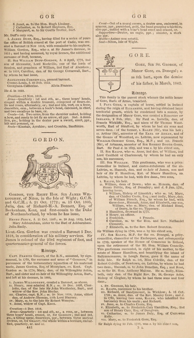 6 Janet, m. to the Hon. Hugh Lindsay. 7 Catherine, m. to Robert Hepburn, Esq. 8 Margaret, m. to Sir Coutts Trotter, Bart. Mr. Duffs only son, I. James Duff, Esq., having filled for a series of years the office of British consul at the port of Cadiz, was cre¬ ated a Baronet 12 Nov, 1813, with remainder to his nephew, William Gordon, Esq., who s. at Sir James’s decease, in 1815 ; and having assumed, by royal licence, the additional surname of Duff, became, II. Sir WTlliam Duff-Gordon, b. 8 April, 1772, 2nd son of Alexander, Lord Rockville, one of the lords of Session, and grandson of William, 2nd Earl of Aberdeen; m. in 1810, Caroline, dau. of Sir George Cornewall, Bart., by whom he had issue, Alexander-Cornewall, present baronet. Cosmo-Louis, b. 23 Feb. 1812. Georgiana-Catherine. Alicia-Frances. He d. in 1823. Creation—12 Nov. 1813. Arms—Quarterly: 1st and 4th, az., three boars’ heads, couped within a double tressure, composed of fleurs-de- lis and roses, alternately, or; 2nd and 3rd, vert, on a fesse, dancettee, erm., between a buck’s head, cabossed, in chief, and two escallops in base, or. Crests—\st. Two arms, from the shoulder naked, holding a bow, and ready to let fly an arrow, all ppr. 2nd. A demi- lion, gu., holding in the dexter paw a sword, erect, ppr., hilt and pommel, or. Kinstair, Ayrshire; and Crombie, Banffshire. GORDON. Gordon, the Right Hon. Sir James Wil¬ loughby, of Niton, in the Isle of Wight; G.C.B. and G.C.H.; b. 21 Oct. 1772 ; m. 13 Oct. 1805, Julia, dau. of Richard-H.-A. Bennett, Esq. of Beckenham, Kent, and fir.st-cousin to the Duke of Northumberland, by whom he has issue, Henry-Percy, b. 21 Oct. 1806 ; m, 20 Aug. 1839, Lady Mary Ashburnham, sister to the Earl of Ashbumham. Julia-EmUy. liieut.-Gen. Gordon was created a Baronet 5 Dec. 1818, in consideration of his military services. Sir James is colonel of the 23rd regiment of foot, and quartermaster-general of the forces. Hincage. Capt. Francis Grant, of the R.N., assum.ed, by sign- manual, in 1768, the surname and arms of “ Gordon,” in pursuance of the testamentary injunction of his maternal uncle, James Gordon, Esq. of Moorplace, co. Kent. Capt. Gordon, m. in 1770. Mary, dau. of Sir Willoughby Aston, Bart., and sister and co-heir of Sir Willoughby Aston, Bart., and left at his decease, in 1803, I. James-Willoughby, created a Baronet, as above. II. Henry, rear-admiral R.N.; m. 18 Dec. 1826, Char¬ lotte, dau. of the late Sir John Wrottesley, Bart., and widow of the Rev. John Heylar. III. Charles, capt. R.N.; m. 20 Nov. 1818, Anne, eldest dau. of Andrew-Thomas, 11th Lord Blayney. IV. Mary, m, to the late Sir Robert Wemyss. v. Anne, widow of Capt. ILnox. Creation—5 Dec. 1818. Arms—Quarterly : 1st and 4th, az., a rose, ar., between three boars’heads, erased, or, for Gordon; 2nd and 3rd, gu., a tilting spear, fesseways, ppr., between three ancient crowns, or, for Grant ; the whole within a bordure, embat¬ tled, quarterly, ar. and or. 441 Crest—Out of a mural crown, a dexter arm, embowed, in armour, ppr., garnished, gold, the hand grasping a falchion, also ppr., entiled with a boar’s head erect and erased, or. Supporters—JiQxtQX, an eagle, ppr.; sinister, a stork also ppr. Motto—Animo non astutia. Seat—Niton, Isle of Wight. GORE. Gore, Sir St. George, of Manor Gore, co. Donegal; s. as 8th hart., upon the demise of his father, in March, 1842. aitteage. This family is the parent stock whence the noble house of Gore, Earls of AiTan, branched. I. Paul Gore, a captain of horse, settled in Ireland during the reign of Elizabeth, and having obtained large territorial grants, which he condensed into a manor, by the designation of Manor Gore, was created a Baronet op Ireland, 2 Feb. 1621. Sir Paul m. Isabella, dau. of Francis Wickliffe, Esq., and niece of Sir Thomas Went¬ worth, Earl of Strafford, by whom he had six sons and seven daus.: of the former, i. Ralph (Sir), v/as his heir; II. Arthur (Sir), ancestor of the Earl of Arran, and of the Gores of Woodford, co. Leitrim, now represented by William-Ormsby Gore, Esq., M.P.; and iii. Francis (Sir), of Artaman, ancestor of Sir Robert Booth-Gore, Bart. Sir Paul d. in 1629, and was s. by his eldest son, II. Sir Ralph, who m. Anne, 2nd dau. of William, 2nd Lord Caulfield of Charlemont, by whom he had an only son, his successor, III. Sir William. This gentleman, who M^as a privy- councillor in Ireland, and custos-rotulorum of the co. Leitrim, m. Hannah, dau. and co-heir of James, son and heir of Sir F. Hamilton, Knt. of Manor Hamilton, cOv Leitrim, by whom he had, with five daus., two sons, I. Ralph, his heir. II. William, dean of Down; who m. Honora, dau. of Henry Prittie, Esq. of DunaUey; and d. 6 Jan. 1731, leaving issue, 1 William, Bishop of Limerick; who m. 1st, Mary, dau. of Chidley Coote, Esq.; and 2ndly, Mary, dau. of William French, Esq., by whom he had, with three daus., Hannah, Anne, and Elizabeth, one son, W^illiam, who m. Mary, dau. of Michael Head, of Derry, in the co. Tipperary. 2 Flamilton, drowned in 1775. 3 Henry, an officer. 4 Frederick. 5 Francis. 6 Caroline, m. to the Hon. and Rev. Nathaniel Clements. 7 Elizabeth, m. to the Rev. Robert Brereton. Sir William dying in 1700, was s. by his eldest son, IV. Sir Ralph, M.P. for the co. Donegal, a privy- councillor, chancellor of the Exchequer, and subsequently in 1729, speaker of the House of Commons in Ireland, upon the retirement of the Rt. Hon. William Connolly. This gentleman succeeded, in right of his mother, to the estate of Manor Hamilton, and beautifying the island of Ballymacmanus, in Lough Earne, gave it the name of Belle Isle. Sir Ralph m. 1st, Miss Colville, dau. of Sir Robert Colville, of Newtown, co. Leitrim, by whom he had two daus., Hannah, m. to John Donellan, Esq.; and Rose, m. to the Rt. Hon. Anthony Malone. He m. 2ndly, Eliza¬ beth, only dau. of the Right Rev. Dr. St. George Ashe, Bishop of Clogher, by whom he had three sons and four daus., I. St. George, his heir. II. Ralph, successor to his brother. III. Richard, of Sandymount, in Wicklow; b. 16 Oct. 1728; m. Anne, dau. of the Rev. Manley Gore ; and d. in 1765, leaving two sons, Ralph, who inherited the baronetcy from his uncle ; and Richard. IV. Jane, m. to Charles Coote, Esq. V. Elizabeth, m. to Frederick-Cary Hamilton, Esq., 2nd son of Henry Cary, Esq. of Dungiven. VI. Catharine, m. to James Daly, Esq. of Carrowne Kelly. vii. Mary, m. to Frederick Gore, Esq. Sir Ralph dying 23 Feb. 1732, was s. by his clde.st son, 3 L