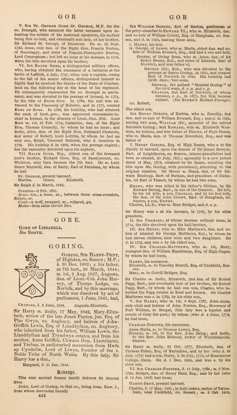 V. Sir St. Gkorge Gore St. George, M.P. for the CO. Donegal, who assumed the latter surname upon in- hedting the estates of his maternal ancestors, his mother being first co-heir, and eventually sole heir, of her brother. Sir Richard St. George, of Dunmore. He m. 22 Sept. 1743, Anne, only dau, of the Right Hon. Francis Burton, of Buncraggy, and sister of Fraucis-Pierrepoint Burton, Lord Conyngham; but left no issue at his decease, in 1746, when the title devolved upon his brother, VI. Sir Ralph Gore, a distinguished military officer, who, having obtained the command of a battalion at the battle of Laffeldt, 2 July, 1747, when only a captain, owing to the fall of his senior officers, distinguished himself so highly that he received the thanks of the Duke of Cumber¬ land on the following day at the head of his regiment. He subsequently represented the co. Donegal in parlia¬ ment, and was elevated to the peerage of Ireland, in 1784, by the title of Baron Gore. In 1768, the earl was ad¬ vanced to the Viscounty of Belleisle, and in 1771, created Earl op Ross. In 1788, his lordship, who had attained the rank of lieut.-gen., was appointed commander-in- chief in Ireland, in the absence of Lieut.-Gen. Pitt. Lord Ross m. 1st, 23 Feb. 1754, Catherine, dau. of the Right Hon. Thomas Connolly, by whom he had no issue; and 2ndly, Alice, dau. of the Right Hon. Nathaniel Clements, and sister of Robert, Lord Leitrim, by whom he had an only son, Ralph, Viscount Belleisle, who d. issueless in 1789. His lordship d. in 1802, when the peerage expired j but the baronetcy devolved upon his nephew, VH. Ralph Gore, Esq., (eldest son of the deceased lord’s brother, Richard Gore, Esq. of Sandymount, co. Wicklow, who then became the 7th bart. He m. Lady Grace Maxwell, dau. of Barry, Earl of Farnham, by whom he had St. George, present baronet. Martha. Grace. Elizabeth. Sir Ralph d. in March, 1842. Creation—2 Feb. 162I. Arms—Gn., a fesse, ar., between three cross-crosslets, fitchee, or. Crest—A. wolf, rampant, ar., collared, gu. Jlfoffo—Sola salus servire Deo. GORE. Gore of Lissadell. See Booth. GORING. Goring, Sir Harry-Dent, of Highden, co. Sussex ; M.P.; b. 30 Dec. 1802; s. his father, as 7th hart., 26 March, 1844; m. 1st, 2 Aug. 1827, Augusta, dau. of Lieut.-Col. John Har¬ vey, of Thorpe Lodge, co. Norfolk, and by this marriage, which was dissolved by act of parliament, 1 June, 1841, had, Charles, b. 2 June, 1828. Augusta-Elizabeth. Sir Harry m. 2ndly, 17 May, 1842, Mary-Eliza- beth, widow of the late Jones Panton, jun. Esq. of Plas Gwyn,^ co. Anglesey, and heiress of John- GriflBth Lewis, Esq. of Llanddyfnan, co. Anglesey, who inherited from his father, William Lewis, the Llanddyfnan and Trysclwyn estates, and from his mother, Anne Griffith, Chwaen Hen, Llantrisaint, and Treban, in undisturbed succession from Hwfa ap Cyndellw, Lord of Llwyn, founder of the i. Noble Tribe of North Wales. By this lady. Sir Harry has a dau., Margaret, 6. 31 Jan. 1844. Hiiieage. This very ancient Sussex family deduces its descent from John, Lord of Goring, in that co., living temp, Enw. I., from whom descended lineally 442 Sir William Goring, Knt. of Burton, gentleman of the privy-chamber to Edward VI. j who m. Elizabeth, dau. and co-heir of William Covert, Esq. of Slaugham, co. Sus¬ sex, and d. in 1533, leaving three sons, I. Henry, his heir. II. George, of Lewes, who m. Maria, eldest dau. and co- heir of William Everard, Esq., and had a son and heir, George, of Ovtng Dean, who m. Anne, dau. of Sir Henry Denny, Knt., and sister of Edward, Eari of Norwich, and was father of, George (Sir), Knt., who was elevated to the peerage as Baron Goring, in 1632, and created Earl of Norw'ich in 1644. His lordship had (with daus.) two sons, George, the gallant “ General Goring ” of the civil wars, d. v. p. and s. p. Charles, 2nd Earl of Norwich, at whose decease, s. p., in 1672, the title became extinct. (See Burke’s Extinct Peerage.) III. Robert. The eldest son. Sir Henry Goring, of Burton, who m. Dorothy, 2nd dau. and co-heir of William Everard, Esq. j and d. in 1594, leaving two sons, William (Sir), ancestor of the extinct Baronets Goring; and Edward, who m. Elizabeth Wise¬ man, an heiress, and was father of Henry, of High Deane, who m. Maria, dau. of Thomas Eversfield, Esq., and was father of I. Henry Goring, Esq. of High Deane, who s. to the dignity of baronet, upon the demise of Sir James Bowyer, Bart, of Leighthorne, co. Sussex, (whose grandfather had been so created, 23 July, 1627,) agreeably to a new patent dated 18 May, 1678, obtained by Sir James, entailing the title upon Mr. Goring, with precedency, according to the original creation. Sir Henry m. Diana, dau. of Sir Ed¬ ward Bisshopp, Bart, of Parham, and granddau. of Nicho¬ las, 1st Earl of Thanet, by whom he had two sons, Henry, who was killed in his father’s lifetime, by Sir Edward Dering, Bart., in one of the theatres. He left, by his 1st wife, a son, Charles, and by his 2nd wife, the dau. of Sir John Covert, Bart, of Slaugham, co. Sussex, a son, Henry. Charles, LL.D., who m. Miss Bridger, and d. s. p. Sir Henry was s. at his decease, in 1702, by his elder grandson, II. Sir Charles ; at whose decease without issue, in 1714, the title devolved upon his half-brother, III. Sir Henry, who m. Miss Matthews, dau. and co¬ heir of Admiral Sir George Matthews, Knt., by whom he had eleven children, nine sons and two daughters. He d. in 1732, and was s. by his eldest son, IV. Sir Charles-Matthews, who m. 1st, Mary, youngest dau. of William Blackbume, Esq. of High Ongar, by whom he had issue, Harry, his successor. Elizabeth, m. to Timothy Burrell, Esq. of Cuckfield, Sus¬ sex. Mary, m. to ColvDl Bridger, Esq. Sir Charles m. 2ndly, Elizabeth, 2nd dau. of Sir Robert Fagg, Bart., and eventually heir of her brother. Sir Robert Fagg, Bart., by whom he had one son, Charles, who in¬ herited the Fagg estates in Kent and Sussex. Sir Charles Matthews was s. in 1769, by his elder son, V. Sir Harry, who m. 1st, 8 Sept. 1767, John-Anna, only child and heiress of John Forster, Esq., Governor of Fort William, in Bengal, (this lady was a legatee and cousin of Gray the poet,) by whom (who d. 4 June, 177^ he had issue, Charles-Forster, his successor. Anna-Maria, m. to Thomas Lewys, Esq. Frances, m. 1st, to the Rev. John Dring; and 2ndly, to the Rev. John Rideout, rector of Woodmancote, Sussex. Sir Harry m. 2ndly, 23 Oct. 1777, Elizabeth, dau. of Thomas Fisher, Esq. of Barbadoes, and by her (who d. 28 July, 1778) had a son, Harry, b. 28 July, 1/78, of Brasennose College, Oxon. He d. 1 Dec. 1824, and was s. by his elder son, VI. Sir Charles-Forster, b. 11 July, 1768} m. ^ Nov. 1799, Bridget, dau. of Henry Dent, Esq., and by her (who rf. 12 Jan. 1816) had issue, Harry-Dent, present baronet. Charles, b. 17 May, 1805 j in holy orders, rector of Twine-