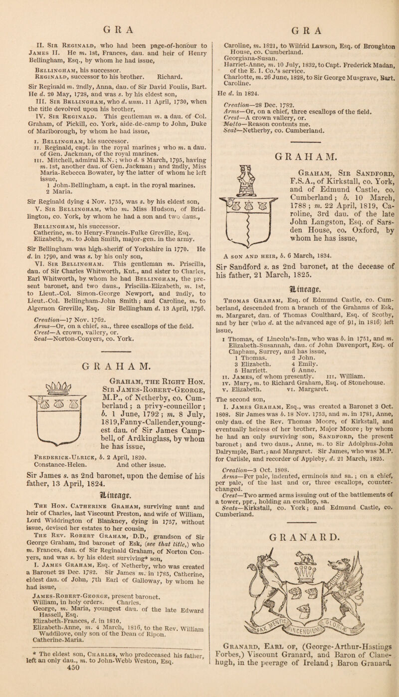 II. Sir Reginald, who had been page-of-honour to James II. He m. 1st, Frances, dau. and heir of Heniy Bellingham, Esq., by whom he had issue, Bellingham, his successor. Reginald, successor to his brother. Richard. Sir Reginald TO. 2ndly, Anna, dau. of Sir David Foulis, Bart. He d. 20 May, 1728, and was s. by his eldest son, III. Sir Bellingham, who rf. M7ITO. 11 April, 1730, when the title devolved upon his brother, IV. Sir Reginald. This gentleman to. a dau. of Col. Graham, of Pickill, co. York, aide-de-camp to John, Duke of Marlborough, by whom he had issue, I. Bellingham, his successor. II. Reginald, capt. in the royal marines; who to. a dau. of Gen. Jackman, of the royal marines. III. Mitchell, admiral R.N.; who d, 8 March, 1795, having TO. 1st, another dau. of Gen. Jackman; and 2ndly, Miss Maria-Rebecca Bowater, by the latter of whom he left issue, 1 John-Bellingham, a capt. in the royal marines. 2 Maria. Sir Reginald dying 4 Nov. 1755, was s. by his eldest son, V. Sir Bellingham, who to. Miss Hudson, of Brid¬ lington, CO. York, by whom he had a son and two daus., Bellingham, his successor. Catherine, to. to Henry-Francis-Fulke GrevUle, Esq. Elizabeth, m, to John Smith, major-gen. in the army. Sir Bellingham was high-sheriif of Yorkshire in 1770. He d. in 1790, and was s, by his only son, VI. Sir Bellingham. This gentleman to. Priscilla, dau. of Sir Charles Whitworth, Knt., and sister to Charles, Earl Whitworth, by whom he had Bellingham, the pre¬ sent baronet, and two daus., Priscilla-EUzabeth, m. 1st, to Lieut.-Col. Simon-George Newport, and 2ndly, to Lieut.-Col. Bellingham-John Smith; and Caroline, to. to Algernon Greville, Esq. Sir Bellingham d. 13 April, 1796. Creation—17 Nov. 1762. Arms—Or, on a chief, sa., three escallops of the field. Crest—A crown, vallery, or. Seat—Norton-Conyers, co. York, GRAHAM. Graham, the Right Hon. Sir James-Robert-George, M.P., of Netherby, co. Cum¬ berland ; a privy-councillor; b. 1 June, 1792 ; m. 8 July, 1819,Fanny-Callender,young- est dau. of Sir James Camp¬ bell, of Ardkinglass, by whom he has issue, Frederick-Ulrick, d. 2 April, 1820. Constance-Helen. And other issue. Sir James s. as 2nd baronet, upon the demise of his father, 13 April, 1824. Hitwage. The Hon. Catherine Graham, surviving aunt and heir of Charles, last Viscount Preston, and wife of Wilham, Lord Widdrington of Blankney, dying in 1757, without issue, devised her estates to her cousin, The Rev. Robert Graham, D.D., grandson of Sir George Graham, 2nd baronet of Esk, (see tMt title,) who TO, Frances, dau. of Sir Reginald Graham, of Norton Con- j^ers, and was s. by his eldest surviving* son, I. James Grah.4m, Esq. of Netherby, who was created a Baronet 23 Dec. 1782. Sir James to. in 1785, Catherine, eldest dau. of John, 7th Earl of Galloway, by whom he had issue, James-Robert-George, present baronet. William, in holy orders. Charles. George, to. Maria, youngest dan. of the late Edward Hassell, Esq. Elizabeth-Frances, d. in 1810. Elizabeth-Anne, to. 4 March, I8I6, to the Rev. William Waddilove, only son of the Dean of Ripon. Catherine-Maria, * The eldest son, Charles, who predeceased his fatlier left an only dan., to. to John-Webb Weston, Esq. ’ 450 Caroline, to. 1821, to Wilfrid Lawson, Esq. of Broughton House, CO. Cumberland. Georgiana-Susan. Harriet-Anne, to. 10 July, 1832, to Capt. Frederick Madan, of the E. I. Co.’s service. Charlotte, to. 26 June, 1828, to Sir George Musgrave, Bart. Caroline. He d. in 1824. Creation—28 Dec. 1782. Arms—Ox, on a chief, three escallops of the field. Crest—A crown vallery, or. Motto—Reason contents me. Seat—Netherby, co. Cumberland. GRAHAM. Graham, Sir Sandford, F.S. A., of Kirkstall, co. York, and of Edmund Castle, co. Cumberland; 6. 10 March, 1788 ; m. 22 April, 1819, Ca¬ roline, 3rd dau. of the late John Langston, Esq. of Sars- den House, co. Oxford, by whom he has issue, A SON and heir, b. 6 March, 1834. Sir Sandford s. as 2nd baronet, at the decease of his father, 21 March, 1825. Hittfage. Thomas Graham, Esq. of Edmund Castle, co. Cum¬ berland, descended from a branch of the Grahams of Esk, TO. Margaret, dau. of Thomas Coulthard, Esq. of Scotby, and by her (who d. at the advanced age of 91, in I816) left issue, I Thomas, of Lincoln’s-Inn, who was b. in 1751, and to. Elizabeth-Susannah, dau. of John Davenport, Esq. of Clapham, Surrey, and has issue, 1 Thomas. 2 John. 3 Elizabeth. 4 Emily. 5 Harriett. 6 Anne, ii. James, of whom presently. 111. William. IV. Marj^ TO. to Richsird Graham, Esq. of Stonehouse. V. Elizabeth. vi. Margaret. The second son, I. James Graham, Esq., was created a Baronet 3 Oct. 1808. Sir James was b. 18 Nov. 1/53, and to. in 1781, Anne, only dau. of the Rev. Thomas Moore, of Kirkstall, and eventually heiress of her brother. Major Moore; by w'hom he had an only surviving son, Sandford, the present baronet; and two daus., Anne, to. to Sir Adolphus-John Dalrymple, Bart.; and Margaret. Sir James, who was M.P. for Carlisle, and recorder of Appleby, d. 21 March, 1825. Creation—3 Oct. 1808. Arms—Per pale, indented, erminois and sa. ; on a chief, per pale, of the last and or, three escallops, counter- changed. Crest—Tvpo armed arms issuing out of the battlements of a tower, ppr., holding an escallop, sa. Seats—Kirkstall, co. York; and Edmund Castle, co. Cumberland. G R A N A R D. Granard, Earl of, (George-Arthur-Hastiugs Forbes,) Viscount Granard, and Baron of Clane- hugh, in the peerage of Ireland ; Baron Grauard,