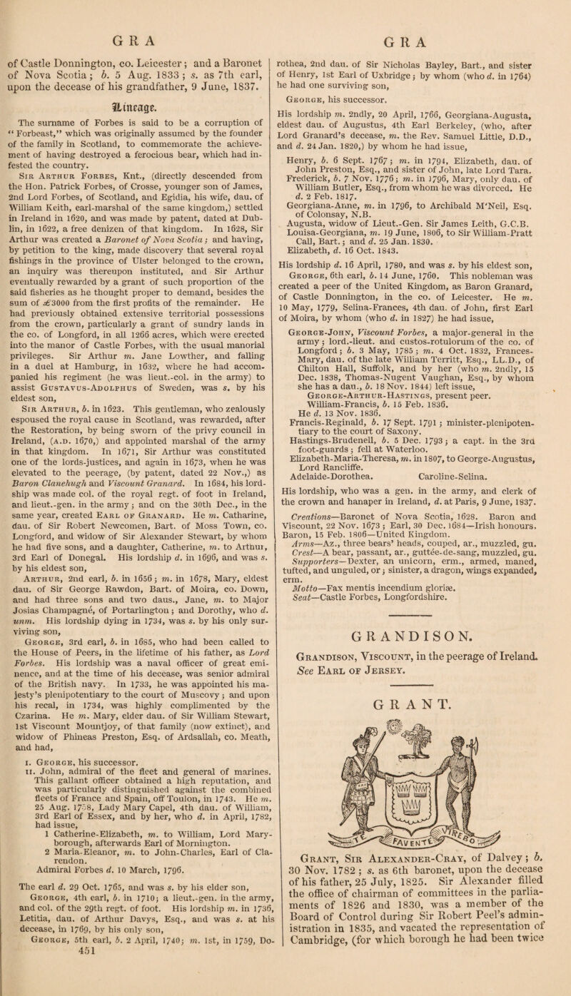 of Castle Donnington, co. Leicester; and a Baronet of Nova Scotia; b. 5 Aug. 1833 ; s. as 7tli earl, upon the decease of his grandfather, 9 June, 1837. Hineage. Tlie surname of Forbes is said to be a corruption of “ Forbeast,” which was originally assumed by the founder of the family in Scotland, to commemorate the achieve¬ ment of having destroyed a ferocious bear, which had in¬ fested the country. Sir Arthur Forbes, Knt., (directly descended from the Hon. Patrick Forbes, of Crosse, younger son of James, 2nd Lord Forbes, of Scotland, and Egidia, his wife, dau. of William Keith, earl-marshal of the same kingdom,) settled in Ireland in l620, and was made by patent, dated at Dub¬ lin, in 1622, a free denizen of that kingdom. In 1628, Sir Arthur was created a Baronet of Nova Scotia; and having, by petition to the king, made discovery that several royal fishings in the province of Ulster belonged to the crown, an inquiry was thereupon instituted, and Sir Arthur eventually rewarded by a grant of such proportion of the said fisheries as he thought proper to demand, besides the sum of ^3000 from the first profits of the remainder. He had previously obtained extensive territorial possessions from the crown, particularly a grant of sundry lands in the co. of Longford, in aU 1266 acres, which were erected into the manor of Castle Forbes, with the usual manorial privileges. Sir Arthur m. Jane Lowther, and falling in a duel at Hamburg, m 1632, where he had accom¬ panied his regiment (he was lieut.-col. in the army) to assist Gustavus-Adolphus of Sweden, was s, by his eldest son. Sir Arthur, b. in l623. This gentleman, who zealously espoused the royal cause in Scotland, was rewarded, after the Restoration, by being sworn of the privy council in Ireland, (a.d. 1670,) and appointed marshal of the army in that kingdom. In 1671, Sir Arthur was constituted one of the lords-justices, and again in 1673, when he was elevated to the peerage, (by patent, dated 22 Nov.,) as Baron Clanehugh and Viscount Granard. In l684, his lord- ship was made col. of the royal regt. of foot in Ireland, and lieut.-gen. in the army; and on the 30th Dec., in the same year, created Earl of Granard. He m, Catharine, dau. of Sir Robert Newcomen, Bart, of Moss Town, co. Longford, and widow of Sir Alexander Stewart, by whom he had five sons, and a daughter, Catherine, m, to Arthur, 3rd Earl of Donegal. His lordship d. in 1696, and was s. by his eldest son, Arthur, 2nd earl, b. in 1656; m. in 1678, Mary, eldest dau. of Sir George Rawdon, Bart, of Moira, co. Down, and had three sons and two daus., Jane, m. to Major Josias Champagne, of Portailington; and Dorothy, who d. unm. His lordship dying in 1734, was s. by his only sur¬ viving son, George, 3rd earl, b. in 1685, who had been called to the House of Peers, in the lifetime of his father, as Lord Forbes. His lordship was a naval officer of great emi¬ nence, and at the time of his decease, was senior admiral of the British navy. In 1733, he was appointed his ma¬ jesty’s plenipotentiary to the court of Muscovy; and upon his recal, in 1734, was highly complimented by the Czarina. He m, Mary, elder dau. of Sir William Stewart, 1st Viscount Mountjoy, of that family (now extinct), and widow of Phineas Preston, Esq. of ArdsaUah, co. Meath, and had, I. George, his successor. II. John, admiral of the fleet and general of marines. This gallant officer obtained a high reputation, and was particularly distinguished against the combined fleets of France and Spain, off Toulon, in 1743. He m. 25 Aug. 1708, Lady Mary Capel, 4th dau. of William, 3rd Earl of Essex, and by her, who d. in April, 1782, had issue, 1 Catherine-Elizabeth, m. to William, Lord Mary¬ borough, afterwards Earl of Mornington. 2 Maria-Eleanor, m. to John-Charles, Earl of Cla¬ rendon. Admiral Forbes rf. 10 March, 1796. The earl d, 29 Oct. 1765, and was s. by his elder son, George, 4th earl, b. in 1710; a lieut.-gen. in the army, and col. of the 29th regt. of foot. His lordship m. in 1736, Letitia, dau. of Arthur Davys, Esq., and was s. at his decease, in 1769, by his only son, George, 5th earl, b. 2 April, 1740; m. 1st, in 1759, Do- 4.51 rothea, 2nd dau. of Sir Nicholas Bayley, Bart., and sister of Henry, 1st Earl of Uxbridge; by whom (whorf. in 1764) he had one surviving son, George, his successor. His lordship m. 2ndly, 20 April, 1766, Georgiana-Augusta, eldest dau. of Augustus, 4th Earl Berkeley, (who, after Lord Granard’s decease, m. the Rev. Samuel Little, D.D., and d. 24 Jan. 1820,) by whom he had issue, Henry, b. 6 Sept. 1767; m. in 1794, Elizabeth, dau. of John Preston, Esq., and sister of John, late Lord Tara. Frederick, b. 7 Nov. 1776; m. in 1796, Mary, only dau. of William Butler, Esq., from whom he was divorced. He d. 2 Feb. I8I7. Georgiana-Anne, m. in 1796, to Archibald M'Neil, Esq. of Colonsay, N.B. Augusta, widow of Lieut.-Gen. Sir James Leith, G.C.B. Louisa-Georgiana, m. 19 June, I8O6, to Sir William-Pratt CaU, Bart.; and d. 25 Jan. 1830. Elizabeth, d. 16 Oct. 1843. His lordship d. 16 April, 1780, and was s. by his eldest son, George, 6th earl, b. 14 June, 1760. This nobleman was created a peer of the United Kingdom, as Baron Granard, of Castle Donnington, in the co. of Leicester. He m. 10 May, 1779> Selina-Frances, 4th dau. of John, fii-st Earl of Moira, by whom (who rf. in 1827) he had issue, George-John, Viscount Forbes, a major-general in the army; lord.-lieut. and custos-rotulorum of the co. of Longford; b. 3 May, 1785 ; m. 4 Oct. 1832, Frances- Mary, dau. of the late William Territt, Esq., LL.D., of Chilton Hall, Suffolk, and by her (who m. 2ndly, 15 Dec. 1838, Thomas-Nugent Vaughan, Esq., by whom she has a dau., b. 18 Nov. 1844) left issue, George-Arthur-Hastings, present peer. William-Francis, b. 15 Feb. 1836. He d. 13 Nov. 1836. Francis-Reginald, b. 17 Sept. 1791; minister-plenipoten¬ tiary to the court of Saxony. Hastings-Brudenell, b. 5 Dec. 1793; a capt. in the 3rd foot-guards ; fell at Waterloo. Elizabeth-Maria-Theresa, ni, in I8O7, to George-Augustus, Lord Rancliffe. Adelaide-Dorothea. Caroline-Selina. His lordship, who was a gen. in the army, and clerk of the crown and hanaper in Ireland, d. at Pails, 9 June, 1837. Creations—Baronet of Nova Scotia, 1628. Baron and Viscount, 22 Nov. l673 ; Earl, 30 Dec. i684—Irish honours. Baron, 15 Feb. I8O6—United Kingdom. Arms—Az., three bears’ heads, couped, ar., muzzled, gu. Crest—A beair, passant, ar., guttee-de-sang, muzzled, gu. Supporters—Bexi^v, an unicorn, erm., armed, maned, tufted, and unguled, or; sinister, a dragon, wings expanded, erm. Motto—¥&x mentis incendium glorias. Seaf—Castle Forbes, Longfordshire. GRANDISON. Gbandison, Viscount, in the peerage of Ireland* See Earl of Jersey. GRANT. Grant, Sir Alexander-Cray, of Dalvey; b, 30 Nov. 1782 ; s. as 6th baronet, upon the decease of his father, 25 July, 1825. Sir Alexander filled the office of chairman of committees in the parlia¬ ments of 1826 and 1830, was a member of the Board of Control during Sir Robert Peel’s admin¬ istration in 1835, and vacated the representation of Cambridge, (for which borough he had been twice