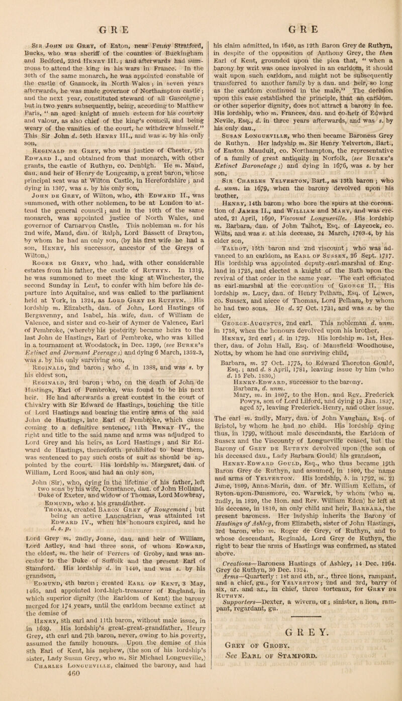 Sir John de Grey, of Eaton, near Fenny Stratford, Bucks, who was sheriff of the counties of Buckingham and Bedford, 23rd Henry III.; and afterwards had sum¬ mons to attend the king in his wars in France. In the 30th of the same monarch, he was appointed constable of the castle of Gannock, in North Wales j in seven years afterwards, he was made governor of Northampton castle; and the next year, constituted steward of all Gascoigne; hut in two years subsequently, being, according to Matthew Paris, “ an aged knight of much esteem for his courtesy and valour, as also chief of the king’s council, and being weary of the vanities of the court, he withdrew himself.” This Sir John d. 50th Henry III., and v/as s. by his only son, Reginald de Grey, who was justice of Chester, Qth Edward I., and obtained from that monarch, with other grants, the castle of Ruthyn, co. Denbigh. He m. Maud, dau. and heir of Henry de Longcamp, a great baron, whose principal seat was at Wilton Castle, in Herefordshire ; and dying in 1307, was s. by his only son, John de Grey, of Wilton, who, 4th Edward II., was summoned, with other noblemen, to be at London to at¬ tend the general council; and in the lOth of the same monarch, was appointed justice of North Wales, and governor of Carnarvon Castle. This nobleman m. for his 2nd wife, Maud, dau. of Ralph, Lord Bassett of Drayton, by whom he had an only son, (by his first wife he had a son, Henry, his successor, ancestor of the Greys of Wilton,) Roger de Grey, who had, with other considerable estates from his father, the castle of Ruthyn. In 1319, he was summoned to meet the king at Winchester, the second Sunday in Lent, to confer with him before his de¬ parture into Aquitaine, and was called to the parliament held at York, in 1324, as Lord Grey de Ruthyn. His lordship m. Elizabeth, dau. of John, Lord Hastings of Bergavenny, and Isabel, his wife, dau. of William de Valence, and sister and co-heir of Aymer de Valence, Earl of Pembroke, (whereby his posterity became heirs to the last John de Hastings, Earl of Pembroke, who was killed in a tournament at Woodstock, in Dec. 1390, (see Burke’s Extinct and Dormant Peerage;) and dying 6 March, 1352-3, was s. by his only surviving son, Reginald, 2nd baron; who d. in 1388, and was s. by his eldest son, Reginald, 3rd baron; who, on the death of John de Hastings, Earl of Pembroke, was found to be his next heir. He had afterwards a great contest in the court of Chivalry with Sir Edward de Hastings, touching the title of Lord Hastings and bearing the entire arms of the said John de Hastings, late Earl of Pembroke, which cause coming to a definitive sentence, llth Henry IV., the right and title to the said name and arms was adjudged to Lord Grey and his heirs, as Lord Hastings; and Sir Ed¬ ward de Hastings, thenceforth prohibited to bear them, was sentenced to pay such costs of suit as should be ap¬ pointed by the court. His lordship m. Margaret, dau. of William, Lord Roos, and had an only son, John (Sir), who, dying in the lifetime of his father, left two sons by his wife, Constance, dau. of John Holland, Duke of Exeter, and widow of Thomas, Lord Mowbray, Edmund, who s. his grandfather. Thomas, created Baron Grey of Rougemonf ■, but being an active Lancastrian, was attainted 1st Edward IV., when his honours expired, and he d. s. p. Lord Grey m. 2ndly, Joane, dau. and heir of WiUiam, Lord Astley, and had three sons, of whom Edward, the eldest, m, the heir of Ferrers of Groby, and was an¬ cestor to the Duke of Suffolk and the present Earl of Stamford. His lordship d. in 1440, and was s. by his grandson, Edmund, 4th baron; created Earl of Kent, 3 May, 1465, and appointed lord-high-treasurer of England, in which superior dignity (the Earldom of Kent) the barony merged for 174 years, mitil the earldom became extinct at the demise of Henry, 8th earl and llth baron, without male issue, in in 1639. His lordship’s great-great-grandfather, Henry Grey, 4th earl and 7th baron, never, owing to his poverty, assumed the family honours. Upon the demise of this 8th Earl of Kent, his nephew, (the son of his lordship’s sister. Lady Susan Grey, who m. Sir Michael Longueville,) Charles Longueville, claimed the barony, and had 460 his claim admitted, in 1640, as 12th Baron Grey de Ruthyn, in despite of the opposition of Anthony Grey, the then Earl of Kent, grounded upon the plea that, “ when a barony by writ was once involved in an earldom, it should wait upon such earldom, and might not be subsequently transferred to another family by a dau. and heir, so long as the earldom continued in the male.” The decision upon this case established the principle, that an earldom, or other superior dignity, does not attract a barony in fee. His lordship, who m. Frances, dau. and co-heir of Edward Nevile, Esq., d. in three years afterwards, and was s. by his only dau., Susan Longueville, who then became Baroness Grey de Ruthyn. Her ladyship m. Sir Henry Yelverton, Bart., of Easton Mauduit, co. Northampton, the representative of a family of great antiquity in Norfolk, (see Burke’s Extinct Baronetage;) and dying in 1676, was s. by her son. Sir Charles Yelverton, Bart., as 13th baron ; who d. unm. in 1679, when the barony devolved upon his brother, Henry, 14th baron; who bore the spurs at the corona¬ tion of James II., and William and Mary, and was cre¬ ated, 21 April, 1690, Viscount Longueville. His lordship m. Barbara, dau. of John Talbot, Esq. of Laycock, co. Wilts, and was s. at his decease, 24 March, 1703-4, by his elder son, Talbot, 15th baron and 2nd viscount; who was ad¬ vanced to an earldom, as Earl of Sussex, 26 Sept. 1717. His lordship was appointed deputy-earl-marshal of Eng¬ land in 1725, and elected a knight of the Bath upon the revival of that order in the same year. The earl officiated as earl-marshal at the coronation of George II. His lordship m. Lucy, dau. of Henry Pelham, Esq. of Lewes, co. Sussex, and niece of Thomas, Lord Pelham, by whom he had two sons. He d, 27 Oct. 1731, and was s. by the elder, George-Augustus, 2nd earl. This nobleman d. unm. in 1758, when the honours devolved upon his brother, Henry, 3rd earl; d. in 1729. His lordship m. 1st, Hes- ther, dau. of John Hall, Esq. of Mansfield Woodhouse, Notts, by whom he had one surviving child, Barbara, m. 27 Oct. 1775, to Edward Thoroton Gould, Esq.; and d. 8 April, 1781, leaving issue by him (who d. 15 Feb. 18.30,) Henry-Edward, successor to the barony. Barbara, d. unm. Mary, rn. in I8O7, to the Hon. and Rev. Frederick Powys, son of Lord Liiford, and dying 19 Jan. 1837, aged 57, leaving Frederick-Henry, and other issue. The earl m. 2ndly, Mary, dau. of John Vaughan, Esq. of Bristol, by whom he had no child. His lordship dying thus, in 1799, without male descendants, the Earldom of Sussex and the Viscounty of LongueviRe ceased, but the Barony of Grey de Ruthyn devolved upon (the son of his deceased dau.. Lady Barbara Gould) his grandson, Henry-Edward Gould, Esq., who thus became 19th Baron Grey de Ruthyn, and assumed, in 1800, the name and arms of Yelverton. His lordship, b. in 1792, m. 21 June, I8O9, Anna-Maria, dau. of Mr. William Kellam, of Ryton-upon-Dunsmore, co. Warwick, by whom (who m. 2ndly, in 1820, the Hon. and Rev. William Eden) he left at his decease, in I810, an only child and heir, Barbara, the present baroness. Her ladyship inherits the Barony of Hastings of Ashley, from Elizabeth, sister of John Hastings, 3rd baron, who m. Roger de Grey, of Ruthyn, and to whose descendant, Reginald, Lord Grey de Ruthyn, the right to bear the arms of Hastings was confirmed, as stated above. Creations—Baroness Hastings of Ashley, 14 Dec. 1264. Grey de Ruthyn, 30 Dec. 1324. Arwzs—Quarterly ; 1st and 4th, ar., three lions, rampant, and a chief, gu., for Yelverton ; 2nd and 3rd, barry of six, ar. and az., in chief, three torteaux, for Grey de Ruthyn. Supporters—Dexter, a wiveru, or; sinister, a lion, ram¬ pant, regardant, gu. G R E Y. Grey of Groby. -Sec Earl of Stamford.