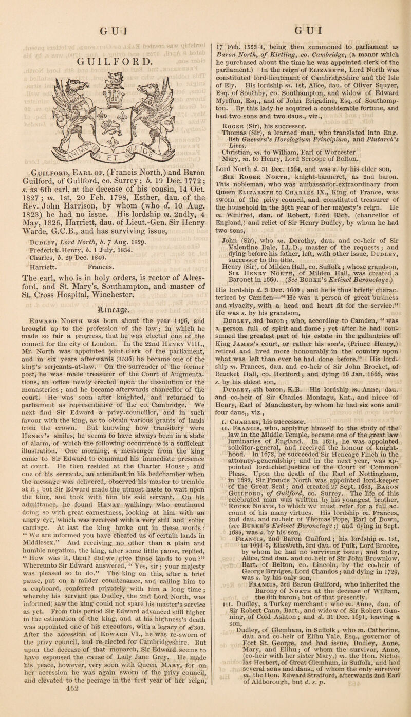 GUILFORD. Guilford, Earl of, (Francis North,) and Baron Guilford, of Guilford, co. Surrey; h. 19 Dec. 1772 ; s. as 6th earl, at the decease of his cousin, 14 Oct, 1827 ; ra. 1st, 20 Feb. 1798, Esther, dau. of the Rev. John Harrison, by whom (who d. 10 Aug. 1823) he had no issue. His lordship m. 2odly, 4 May, 1826, Harriett, dau. of Lieut.-Gen. Sir Henry Warde, G.C.B., and has surviving issue, Dudley, Lord North, b. 7 Aug. 1829. Frederick-Henry, b. 1 July, 1834. Charles, b. 29 Dec. 1840. Harriett. Frances. The earl, who is in holy orders, is rector of Alres- ford, and St. Mary’s, Southampton, and master of St. Cross Hospital, Winchester. ilinease. Edward North was bom about the year 14g6, and brought up to the profession of the law; in which he made so fair a progress, that he was elected one of the council for the city of London. In the 22nd Henry VIII., Mr. North was appointed joint-clerk of the parliament, and in six years afterwards (1536) he became one of the king’s serjeants-at-law. On the surrender of the former post, he was made treasurer of the Court of Augmenta¬ tions, an ofHce newly erected upon the dissolution of the monasteries ; and he became afterwards chancellor of the court. He was soon after knighted, and returned to parliament as representative of the co. Cambridge, We next find Sir Edward a privy-councillor, and in such favour with the king, as to obtain various grants of lands from the crown. But knowing how transitory were Henry’s smiles, he seems to have always been in a state of alarm, of which the following occurrence is a sufficient illustration. One morning, a messenger from the king came to Sir Edward to command his immediate presence at court. He then resided at the Charter House ; and one of his servants, an attendant in his bedchamber when the message was delivered, observed his master to tremble at it; but Sir Edward made the utmost haste to wait upon the king, and took with him his said servant. On his admittance, he found Henry walking, who continued doing so with great earnestness, looking at him with an angry eye, which was received with a very still and sober carriage. At last the king broke out in these words : “We are informed you have cheated us of certain lands in Middlesex.’’ And receiving no other than a plain and humble negation, the king, after some little pause, replied, “ How was it, then ? did we give those lands to you ?’’ Whereunto Sir Edward answered, “ Yes, sir ; your majesty was pleased so to do.’’ The king on this, after a brief pause, put on a milder comrtenance, and calling him to a cupboard, conferred privately with him a long time; whereby his servant (as Dudley, the 2nd Lord North, was informed) saw the king could not spare his master’s service as yet. From this period Sir Edward advanced still higher in the estimation of the king, and at his highness’s death was appointed one of his executors, with a legacy of After the accession of Edward VI., he was re-sw'orn of the privy council, and re-elected for Cambridgeshire. But upon the decease of that monarch. Sir Edward seems to have espoused the cause of Lady Jane Grey. He made his peace, however, very soon with Queen Mary, for on her accession he was again sworn of the privy council, and elevated to the peerage in the fh-st year of her reign, 462 17 Feb. 1553-4, being then summoned to parliament as Baron North, of Kirtling, co. Cambridge, (a manor which he purchased about the time he was appointed clerk of the parliament.) In the reign of Elizabeth, Lord North was constituted lord-lieutenant of Cambridgeshire and the Isle of Ely. His lordship m. 1 st, Alice, dau. of Oliver Squyer, Esq. of Southby, co. Southampton, and widow of Edward Myrflfun, Esq., and of John Brigadine, Esq. of Southamp¬ ton. By this lady he acquired a considerable fortune, and had two sons and two daus., viz., Roger (Sir), his successor. Thomas (Sir), a learned man, who translated into Eng¬ lish Guevara’s Horologium Principium, and Plutarch’s Lives. Christian, m. to William, Earl of Worcester Mary, m. to Henry, Lord Scroope of Bolton. Lord North d. 31 Dec. 1564, and was s. by his elder son. Sir Roger North, knight-banneret, as 2nd baron. This nobleman, who was ambassador-extraordinary from Queen Elizabeth to Charles IX., King of France, was sworn of the privy council, and constituted treasurer of the household in the 39th year of her majesty’s reign. He m, Winifred, dau. of Robert, Lord Rich, (chancellor of England,) and relict of Sir Henry Dudley, by whom he had two sons, John (Sir), who m. Dorothy, dau. and co-heir of Sir Valentine Dale, LL.D., master of the requests; and dying before his father, left, with other issue, Dudley, successor to the title. Henry (Sir), of Milden Hall, co. Suffolk; whose grandson. Sir Henry North, of Milden HaH, was created a Baronet in 1660. (See Burke’s Extinct Baronetage.) His lordship d. 3 Dec. l600 ; and he is thus briefly charac¬ terized by Camden—“ He was a person of great business and vivacity, with a head and heart fit for the service.” He was s. by his grandson, Dudley, 3rd baron; who, according to Camden, “ was a person full of spirit and flame j yet after he had con¬ sumed the greatest part of his estate in the gallantries of King James’s court, or rather his son’s, (Prince Henry,) retired and lived more honourably in the country upon what was left than ever he had done before.” His lord- ship m. Frances, dau. and co-heir of Sir John Brocket, of Brocket Hall, co. Hertford; and dying 16 Jan. 1666, was A’, by his eldest son, Dudley, 4th baron, K.B. His lordship m. Anne, dau. and co-heir of Sir Charles Montagu, Knt., and niece of Henry, Earl of Manchester, by whom he had six sons and four daus,, viz., i. Charles, his successor. II. Francis, who, applying himself to the study of the law in the Middle Temple, became one of the great law luminaries of England. In 16/1, he was appointed solicitor-general, and received the honour of knight¬ hood. In 1673, he succeeded Sir Heneage Finch in the attorney-generalship; and in the next year, was ap¬ pointed lord-chief-justice of the Court of Common Pleas. Upon the death of the Earl of Nottingham, in 1632, Sir Francis North was appointed lord-keeper of the Great Seal; and created 27 Sept. 1683, Baron Guilford, of Guilford, co. Surrey. The life of this celebrated man was w'ritten by his youngest brother, Roger North, to which we must refer for a full ac¬ count of his many virtues. His lordship m. Frances, 2nd dau. and co-heir of Thomas Pope, Earl of Down, {see Bvkvl^’s Extinct Baronetage;) and dying in Sept. 1685, was s. by his son, Francis, 2nd Baron Guilford; his lordship m. 1st, in 1694-5, Elizabeth, 3rd dau. of Fulk, Lord Brooke, by whom he had no surviving issue; and 2ndly, Alice, 2nd dau. and co-heir of Sir John Brownlow, Bart, of Belton, co. Lincoln, by the co-heir of George Brydges, Lord Chandos; and dying m 1729, was s. by his only son, Francis, 3rd Baron Guilford, -who inherited the Barony of North at the decease of WiUiam, the 6th baron; but of that presently. III. Dudley, a Turkey merchant: whom. Anne, dau. of Sir Robert Cann, Bart., and widow of Sir Robert Gun¬ ning, of Cold Ashton; and d. 31 Dec. 1691, leaving a son, Dudley, of Glemham, in Suffolk; who m. Catherine, dau. and co-heir of Elihu Yale, Esq., governor of Fort St. George, and had issue, Dudley, Aime, Mary, and Elihu; of whom the survivor, Anne, (co-heir with her sister Mary,) m. the Hon. Nicho¬ las Herbert, of Great Glemham, in Suffolk, and had several sons and daus., of whom the only survivor m. the Hon. Edward Stratford, afterwards 2nd Earl of Aldborough, but d. s. p.