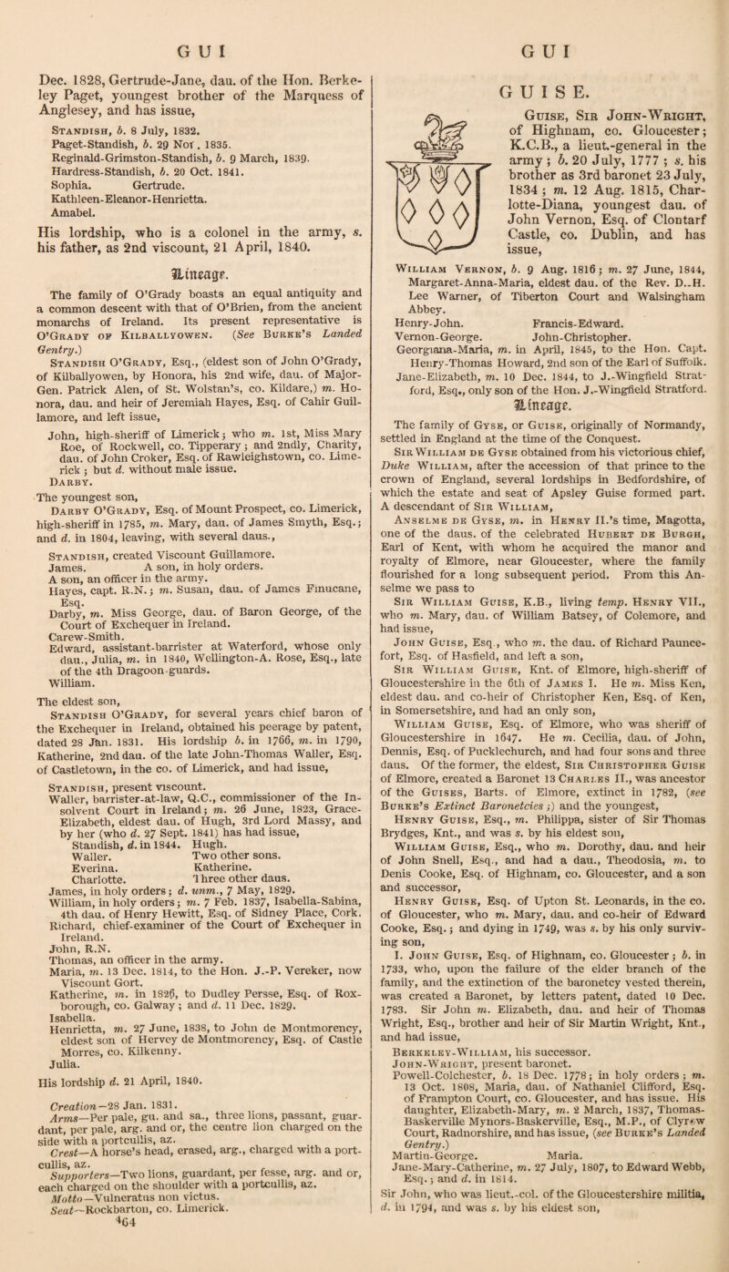 Dec. 1828, Gertrude-Jane, dau. of the Hon. Berke¬ ley Paget, youngest brother of the Marquess of Anglesey, and has issue, Standish, b. 8 July, 1832. Paget-Standish, b. 29 Not. 1835. Reginald-Grimston-Standish, b. 9 March, 1839. Hardress-Standish, b. 20 Oct, 1841. Sophia. Gertrude. Kathleen-Eleanor-Henrietta. Amabel. His lordship, who is a colonel in the army, s. his father, as 2nd viscount, 21 April, 1840. ilmeagp. The family of O’Grady boasts an equal antiquity and a common descent with that of O’Brien, from the ancient monarchs of Ireland. Its present representative is O’Grady op Kilballyowen. {See Burke’s Landed Gentry.) Standish O’Grady, Esq., (eldest son of John O’Grady, of Kilballyowen, by Honora, his 2nd wife, dau. of Major- Gen. Patrick Alen, of St. Wolstan’s, co. Kildare,) m. Ho¬ nora, dau. and heir of Jeremiah Hayes, Esq. of Cahir Guil- lamore, and left issue, John, high-sheriff of Limerick j who m. 1st, Miss Mary Roe, of Rockwell, co. Tipperary; and 2ndly, Charity, dau. of John Croker, Esq. of Rawleighstown, co. Lime¬ rick ; but d. without male issue. Darby. The youngest son. Darby O’Grady, Esq. of Mount Prospect, co. Limerick, high-sheriff in 1785, m. Mary, dau. of James Smyth, Esq.; and d. in 1804, leaving, with several daus., Standish, created Viscount Guillamore. James. A son, in holy orders. A son, an officer in the army. Hayes, capt. R.N.; m. Susan, dau. of James Finucane, Esq. Darby, m. Miss George, dau. of Baron George, of the Court of Exchequer in Ireland. Carew-Smith. Edward, assistant-barrister at Waterford, whose only dau., Julia, m. in 1840, Wellington-A. Rose, Esq., late of the 4th Dragoon-guards. William. The eldest son, Standish O’Grady, for several yeai’s chief baron of the Exchequer in Ireland, obtained his peerage by patent, dated 28 Jan. 1831. His lordship b. in 1766, m. in 1790, Katherine, 2nd dau. of the late John-Thomas Waller, Esq. of Castletown, in the co. of Limerick, and had issue, Standish, present viscount. Waller, barrister-at-law, Q.C., commissioner of the In¬ solvent Court in Ireland; m. 26 June, 1823, Grace- Elizabeth, eldest dau. of Hugh, 3rd Lord Massy, and by her (who d. 27 Sept. 1841) has had issue, Standish, d. in 1844. Hugh. Waller. Two other sons. Everina. Katherine. Charlotte. 1 hree other daus. James, in holy orders; d. unm., 7 May, 1829. William, in holy orders; m. 7 Feb. 1837, Isabella-Sabina, 4th dau. of Henry Hewitt, Esq. of Sidney Place, Cork. Richard, chief-examiner of the Court of Exchequer in Ireland. John, R.N. Thomas, an officer in the army. Maria, m. 13 Dec. 1814, to the Hon. J.-P. Vereker, now Viscount Gort. Katherine, m. in 182?, to Dudley Persse, Esq. of Rox- borough, CO. Galway ; and d. 11 Dec. 1829. Isabella. Henrietta, 7n. 27 June, 1838, to John de Montmorency, eldest son of Hervey de Montmorency, Esq. of Castle Morres, co. Kilkenny. Julia. His lordship d. 21 April, 1840. Creation—29 Jan. 1831. Arms—Ver pale, gu. and sa., three lions, passant, guar- dant, per pale, arg. and or, the centre lion charged on the side with a portcullis, az. , . , Crest—K horse’s head, erased, arg., charged with a port¬ cullis, az. j r Supporters—Two lions, guardant, per fesse, arg. and or, each charged on the shoulder with a portcullis, az. Vulneratus non victus. Sea^—Rockbarton, co. Limerick. '*G4 GUISE. Guise, Sir John-Wright, of Highnam, co. Gloucester; K.C.B., a lieuL-general in the army ; b. 20 July, 1777 ; s. his brother as 3rd baronet 23 July, 1834 ; tn. 12 Aug. 1815, Char- lotte-Diana, youngest dau. of John Vernon, Esq. of Clontarf Castle, CO. Dublin, and has issue, William Vernon, b. 9 Aug. I8I6; m. 27 Jime, 1844, Margaret-Anna-Maria, eldest dau. of the Rev. D..H. Lee Warner, of Tiberton Court and Walsingham Abbey. Henry-John. Francis-Edward. Vernon-George. John-Christopher. Georgiana-Maria, m. in April, 1845, to the Hon. Capt. Henry-Thomas Howard, 2nd son of the Earl of Suffolk. Jane-Elizabeth, m. 10 Dec. 1844, to J.-Wingfield Strat¬ ford, Esq., only son of the Hon. J.-Wingfield Stratford. ilineage. The family of Gyse, or Guise, originally of Normandy, settled in England at the time of the Conquest. Sir William de Gyse obtained from his victorious chief, Buke William, after the accession of that prince to the crown of England, several lordships in Bedfordshire, of which the estate and seat of Apsley Guise formed part. A descendant of Sir William, Anselme de Gyse, m. in Henry H.’s time, Magotta, one of the daus. of the celebrated Hubert de Burgh, Earl of Kent, with whom he acquired the manor and royalty of Elmore, near Gloucester, where the family flourished for a long subsequent period. From this An¬ selme we pass to Sir William Guise, K.B., living temp. Henry VII., who m. Mary, dau. of William Batsey, of Colemore, and had issue, John Guise, Esq., who m. the dau. of Richard Paunce- fort. Esq. of Hasfield, and left a son. Sir William Guise, Knt. of Elmore, high-sheriff of Gloucestershire in the 6th of James I. He m. Miss Ken, eldest dau. and co-heir of Christopher Ken, Esq. of Ken, in Somersetshire, and had an only son, William Guise, Esq. of Elmore, who was sheriff of Gloucestershire in 1647. He m. Cecilia, dau. of John, Dennis, Esq. of Pucklechurch, and had four sons and three daus. Of the former, the eldest. Sir Christopher Guise of Elmore, created a Baronet 13 Charles II., was ancestor of the Guises, Barts, of Elmore, extinct in 1782, {see Burke’s Extinct Baronetcies;) and the youngest, Henry Guise, Esq., rn. Philippa, sister of Sir Thomas Brydges, Knt., and was s. by his eldest son, William Guise, Esq., who m. Dorothy, dau. and heir of John Snell, Esq., and had a dau., Theodosia, to. to Denis Cooke, Esq. of Highnam, co. Gloucester, and a son and successor, Henry Guise, Esq. of Upton St. Leonards, in the co. of Gloucester, who to. Mary, dau. and co-heir of Edward Cooke, Esq.; and dying tn 1749, was s. by his only surviv¬ ing son, I. John Guise, Esq. of Highnam, co. Gloucester ; b. in 1733, who, upon the failure of the elder branch of the family, and the extinction of the baronetcy vested therein, was created a Baronet, by letters patent, dated 10 Dec. 1783. Sir John to. Elizabeth, dau. and heir of Thomas Wright, Esq., brother and heir of Sir Martin Wright, Knt., and had issue, Berkeley-William, his successor. John-Wright, present baronet. Powell-Colchester, b. 18 Dec. 1778; in holy orders; to. 13 Oct. 1808, Maria, dau. of Nathaniel Clifford, Esq. of Frampton Court, co. Gloucester, and has issue. His daughter, Elizabeth-Mary, to. 2 March, 1837, Thomas- Baskerville Mynors-Baskerville, Esq., M.P., of Clyrsw Court, Radnorshire, and has issue, {see Burke’s Landed Gentry.) Martin-George. Maria. Jane-Mary-Catherine, to. 27 July, 1807, to Edward Webb, Esq.; and d. in 1814. Sir John, who was lieut.-col. of the Gloucestershire militia, d. in 1791, and was s. by his eldest son.