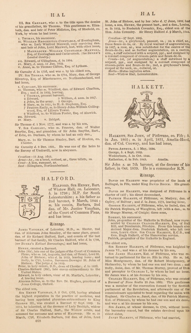 III. Sir Carnaby, who s. to the title upon the demise of his grandfather. Sir Thomas. This gentleman m. Eliza¬ beth, dau. and heir of Peter Midleton, Esq. of Stockeld, co. York, by whom he had issue, I. Thomas, his successor. II. William Haggerston-Constable, of Evenngham, who m. Lady Winifred Maxwell, only prviving dau. and heir of John, Lord Maxwell, had, with other issue, 1 Marmaduke - William Constable - Maxwell, Esq. of Everingham andCarlaverock. (SeeBurke s Landed Gentry,) III. Edward, of Ullingham, d. in 1804. IV. Mary, d. unm. 13 Jan. 182!). V. Anne, m. to Thomas Clifton, Esq. of Lytham. Sir Carnaby d. in 1756, and was s. by his eldest son, IV. Sir Thomas, who to. in 1754, Mary, dau. of George Silvertop, Esq. of Minsteracres, co. Northumberland, and had issue, l. Carnaby, his successor. II. Thomas, who to. Winifred, dau. of Edward Charlton, Esq.; and d. in 1829, leaving, 1 Thomas, present baronet. 2 Edward. 3 William, d. unm. in 1817- 4 John, in the army. 5 George. 6 Mary, to. in 1820, to H.-S. Stephens, Esq. 7 Frances-Emily, to. to Henry-John-William Colling- wood. Esq. of Lilburn Tower. 8 Winifred, to. to William Foster, Esq. of Alnv.nck. m. Edward. IV. Mary. v. Bridget. Sir Thomas d. 1 Nov. 1777, and was s. by his son, V. Sir Carnaby, who to. Frances, dau. of Walter Smythe, Esq., and granddau. of Sir John Smythe, Bart., of Eshe, co. Durham, by whom he had an only dau., Mary, to. to Sir Thomas Stanley, Bart, of Hooton, co. Chester. Sir Carnaby d. 3 Dec. 1831. He was one of the heirs to the Barony of Umfravill, now in abeyance. Creation—15 Aug. l643. Arms—Az., on a bend, cotised, ar., three billets, sa. Crest—A lion, rampant, ar. —Ellingham, Northumberland. HALFORD. Halford, Sir Henry, Bart, of Wistow Hall, co. Leicester, h. in 1798 ; M.P. for South l. eicestershire; s. his father as 2nd baronet, 9 March, 1844 ; m. his cousin, Barbara, 2nd dau. of Mr. Justice Vaughan, of the Court of Common Pleas, and has issue. iLineagf. James Vaughan, of Leicester, M.D,, to. Hester, 2nd dau. of Alderman John Smalley, of the same place, grand¬ dau. of Sir Richard Halford, Bart., and cousin of the last baronet of that family. Sir Charles Halford, who d. in 1780, {see Burke’s Extinct Baronetage,) and had issue, Henry, created a Baronet. John (Sir), late one of the judges of the Court of Common Pleas j who to. 1st, Augusta, 2nd dau. of Henry, Lord St. John of Bletsoe; who rf. in 1813, leaving issue; and 2ndly, in 1723, Louisa, Baroness-Dowager St. John of Bletsoe. The judge d. in 1839. Peter, in holy orders, D.D., dean of Chester; d. in 1826. Charles-Richard (Sir), late envoy-extraordinary to the United States. Edward, in holy orders, vicar of St. Martin’s, Leicester; d. leaving issue. Almema-Selina, to. to the Rev. Dr. Hughes, president of Jesus College, Oxford. The eldest son. Sir Henry Vaughan, b. 2 Oct. 1766, having attained the highest reputation in the practice of medicine, and having been appointed physician-extraordinary to King George III., was created a Baronet 27 Sept. I8O9. In 1814, he inherited, at the decease of Lady Denbigh, widow of Sir Charles Halford, Bart., the Wistow estate, and assumed the surname and arms of Halford. He to. 31 Maich, 1796, Elizabeth-Barbara, 3rd dau. of John, Lord 468 St. John of Bletsoe, and by her (who d. 17 June, 1833) had issue, a son, Henry, the present bart., and a dau., Louisa, TO. in I8I9, to Frederick Coventry, Esq., eldest son of the Hon. John Coventry. Sir Henry Halford d. 9 March, 1844, Creation—27 Sept. I8O9. Arms—Ar., a greyhound, passant, sa.; on a chief, az., three fleurs- de-lis, or. By royal warrant of augmentation, in 1827, a rose, ar., was substituted for the centre of the fleurs-de-lis; and as further augmentation, on a canton, erm., a staff entwined with a serpent, ppr., and ensiled by a coronet composed of crosses-patee and fleurs-de-lis. Crests—1st, (of augmentation,) a staff entwined by a serpent, ppr., and ensigned by a coronet composed of crosses-pat^e and fleurs-de-lis ; 2nd, a greyhound’s head, couped at the neck, sa., collared, or. Motto—Mutas inglorius artes. Seat—Wistow Hall, Leicestershire. H A L K E T T. Halkett, Sir John, of Pitfirrane, co. Fife; b. in Jan. 180.5; m. in April, 1831, Amelia-Hood, dau. of Col. Conway, and has had issue, Peter-Arthur, b. 1 May, 1834. George, b. 4 Sept. 1839. Wedderburn, b. in Oct. 1844. Katherine, d. in Feb. 1843. Amelia. Sir John s, as 7th baronet, at the decease of liis father, in Oct. 1839. He is a commander R.N. ilttifage. David de Halkett was proprietor of the lands of Ballingal, in Fife, under King David Bruce. His grand¬ son, David de Halkett, was designed of Pitfin'sme in a charter of 1437 ; his direct descendant, Patrick Halkett, of Pitfirrane, to. Marjory, dau. of Ogilvy, of Balfour; and d. in June, 1573, leaving issue, George Halkett, of Pitfirrane, who, by Isabel, dau. of Sir Patrick Hepburn, of Waughton, left (with a dau., to. to Sir Mungo Murray, of Craigie) three sons, Robert, his successor. John, progenitor of the Halketts in Holland, now repre¬ sented by Charles Craigie-Halkett, Esq. of Hall Hill, and Dumbamie, Fifeshire. From this branch also derived Major-Gen. Frederick Halkett, who left two sons, Lieut.-Gen. Sir Colin Halkett, K.C.B., and Gen. Hugh Halkett, of the Hanoverian servnce. Patrick, progenitor of the Halketts in England. The eldest son. Sir Robert Halkett, of Pitfirrane, was knighted by Ja.mes VI., and was s. at his decease by his son. Sir James Halkett, Knt. of Pitfirrane, who was re¬ turned to parliament for the co. Fife in 1649. He to. 1st, Miss Montgomery, dau. of Sir Robert Montgomery, of Skelmorley, by whom he had one son and two daus.; and 2ndly, Anne, dau. of Mr. Thomas Murray, provost of Eton and preceptor to Charles I., by whom he had no issue. Sir James was s. at his decease by his son, CH.A.RLES Halkett, Esq. of Pitfirrane, who was created a Baronet of Nova Scotia 25 Jan. 1662. This gentleman was a member of the convention formed by the Scottish parliament at the Revolution, and afterwards one of the commissioners appointed to treat regarding the union with England. Sir Charles to. Janet, dau. of Sir Patrick Murray, Knt. of Pitdennis, by whom he had one son and six daus., and was s. at his decease by his son. Sir James, at whose decease, in 1705, without issue, the baronetcy ceased, but the estates devolved upon his eldest sister, Janet Halkett, of Pitfirrane, who had married,