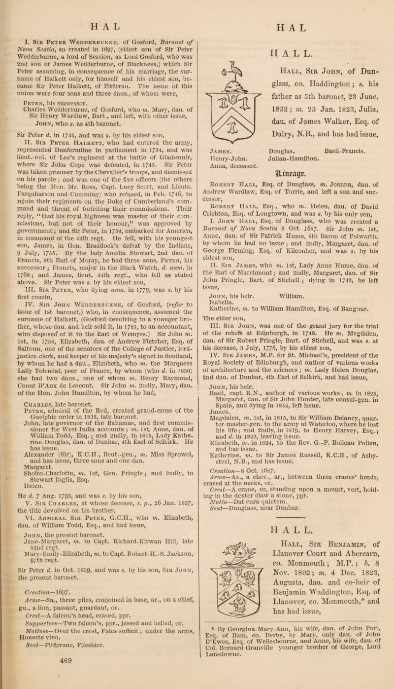 I. Sir Peter Wedderburne, of Gosford, Baronet of Nova Scotia, so created in 1697, (eldest son of Sir Peter Wedderburne, a lord of Session, as Lord Gosford, who was 2nd son of James Wedderburne, of Blackness,) which Sir Peter assuming, in consequence of his marriage, the sur¬ name of Halkett only, for himself and his eldest son, be¬ came Sir Peter Halkett, of Pitfirran. The issue of this union w’ere four sons and three daus., of whom were, Peter, his successor. Charles Wedderburne, of Gosford, who m. Mary, dau. of Sir Henry Wardlaw, Bart., and left, with other issue, John, who s. as 4th baronet. Sir Peter d. in 1745, and was s. by his eldest son, II. Sir Peter Halkett, who had entered the array, represented Dunfermline in parliament in 1734, and was lieut.-col. of Lee’s regiment at the battle of Gladsmuir, where Sir John Cope was defeated, in 1745. Sir Peter was taken prisoner by the Chevalier’s troops, and dismissed on his parole ; and was one of the five officers (the others being the Hon. Mr. Ross, Capt. Lucy Scott, and Lieuts. Farquharson and Cumming) who refpsed, in Feb. 1746, to rejoin their regiments on the Duke of Cumberland’s com¬ mand and threat of forfeiting their commissions. Their reply, “ that his royal highness was master of their com¬ missions, but not of their honour,” was approved by government; and Sir Peter, in 1754, embarked for America, in command of the 44th regt. He fell, with his youngest son, James, in Gen. Braddock’s defeat by the Indians, 9 July, 1755. By the lady Amelia Stewart, 2nd dau. of Francis, 8th Earl of Moray, he had three sons, Peter, his successor; Francis, major in the Black Watch, d. unm. in 1760; and James, lieut. 44th regt., who fell as stated above. Sir Peter w^as s. by his eldest son, III. Sir Peter, who dying unm. in 1779> was s. by his first cousin, IV. Sir John Wedderburne, of Gosford, (refer to issue of 1st baronet,) who, in consequence, assumed the surname of Halkett, (Gosford devolving to a younger bro¬ ther, whose dau. and heir sold it, in 1781, to an accountant, who disposed’ of it to the Earl of Wemyss.) Sir John m. 1st, in 1758, Elizabeth, dau. of Andrew Fletcher, Esq. of Saltoun, one of the senators of the College of Justice, lord- justice-clerk, and keeper of his majesty’s signet in Scotland, by whom he had a dau., Elizabeth, who m. the Marquess Lally Tolendal, peer of France, by whom (who d. m 1830) she had two daus., one of whom m. Henry Raymond, Count D’Aux de Lescont. Sir John m. 2ndly, Mary, dau. of the Hon. John Hamilton, by whom he had, Charles, late baronet. Peter, admiral of the Red, created grand-cross of the Guelphic order in 1832, late baronet. John, late governor of the Bahamas, and first commis¬ sioner for West India accounts j m. 1st, Anne, dau. of William Todd, Esq.; and 2ndly, in 1815, Lady Kathe- rine-Douglas, dau. of Dunbar, 4th Earl of Selkirk. He has issue. Alexander (Sir), K.C.H., lieut.-gen., m. Miss Sprowel, and has issue, three sons and one dau. Margaret. Sholto-Charlotte, m, 1st, Gen. Piingle; and 2ndly, to Stewart Inglis, Esq. Helen. He d. 7 Aug. 1793, and w'as s. by his son, V. Sir Charles, at whose decease, s. p., 26 Jan. 1837, the title devolved on his brother, VI. Admiral Sir Peter, G.C.H., who m. Elizabeth, dau. of William Todd, Esq., and had issue, John, the present baronet, Jane-Margaret, m. to Capt. Richard-Kirwan Hill, late 52nd regt. Mary-Emily-Elizabeth, m. to Capt. Robert-H.-S. Jackson, 97th regt. Sir Peter d, in Oct. 1839, and was s. by his son. Sir John, the present baronet. Creation—1697. Arms—SB.., three piles, conjoined in base, ar., on a chief, gu., a lion, passant, guardant, or. Crest—A falcon’s head, erased, ppr. Supporters—Two falcon’s, ppr., jessed and belled, or. Mottoes—Over the crest, Fides sufficit; under the arms, Honeste vivo. Sent—Pitfirrane, Fifeshire, HALL. Hall, Sir John, of Dun- glass, CO. Haddington; s. his father as 5th baronet, 23 June, 1832 ; m. 23 Jan. 1823, Julia, dau. of James Walker, Esq. of Dairy, N.B., and has had issue, James. Douglas. Basil-Francis. Henry-John. Julian-Hamilton. Anna, deceased. ilmeage. Robert Hall, Esq. of Dunglass, m. Joanna, dau. of Andrew Wardlaw, Esq. of Torrie, and left a son and suc¬ cessor, Robert Hall, Esq., who m. Helen, dau. of David Crichton, Esq. of Longtown, and was s. by his only son, I. John Hall, Esq. of Dunglass, who was created a Baronet of Nova Scotia 8 Oct. 1687. Sir John m. 1st, Anne, dau. of Sir Patrick Hume, 8th Baron of Polwarth, by whom he had no issue; and 2ndly, Margaret, dau. of George Fleming, Esq. of KUconher, and was s. by his eldest son, II. Sir James, who m. 1st, Lady Anne Hume, dau. of the Earl of Marchmont; and 2ndly, Margaret, dau. of Sir John Pringle, Bart, of Stichell; dying in 1742, he left issue, John, his heir. William. Isabella. Katherine, m. to William Hamilton, Esq. of Bangour. The elder son, III. Sir John, was one of the grand jury for the trial of the rebels at Edinburgh, in 1748. He m. Magdalen, dau. of Sir Robert Pringle, Bart, of Stichell, and was s. at his decease, 3 July, 1776, by his eldest son, IV. Sir James, M.P. for St. Michael’s, president of the Royal Society of Edinburgh, and author of various works of architecture and the sciences; rn. Lady Helen Douglas, 2nd dau. of Dunbar, 4th Earl of Selkirk, and had issue, John, his heir. Basil, capt. R.N., author of various works; m. in 1825, Margaret, dau. of Sir John Hunter, late consul-gen. in Spain, and dying in 1844, left issue. James. Magdalen, m. 1st, in 1815, to Sir William Delaney, quar¬ ter-master-gen. to the army at Waterloo, where he lost his life; and 2ndly, in I8I9, to Henry Harvey, Esq.; and d. in 1822, leaving issue. Elizabeth, m. in 1824, to the Rev. G.-P. BoBeau Pollen, and has issue. Katherine, m. to Sir James Russell, K.C.B., of Ashy- steel, N.B., and has issue. Creation—8 Oct. 1687. Arms—kz., a chev., ar., between three cranes’ heads, erased at the necks, or. Crest—A crane, or, standing upon a mount, vert, hold¬ ing in the dexter claw a stone, ppr. Motto—Dat cura quietem. Seaf—Dunglass, near Dunbar., HALL. Hall, Sir Benjamin, of Llanover Court and Abercarn, CO. Monmouth; M.P. ; h. 8 Nov. 1802; m. 4 Dec. 1823, Augusta, dau. and co-heir of Benjamin Waddington, Esq. of Llanover, co. Monmouth,* and has had issue, * By Georgina-Mary-Ann, his wife, dau. of John Port, Esq. of Ham, co. Derby, by Mary, only dau. of John D’Ewes, Esq. of Wellesbourne, and Anne, his wife, dau. of Col. Bernard Granville younger brother of George, Lord Lansdowne. 469