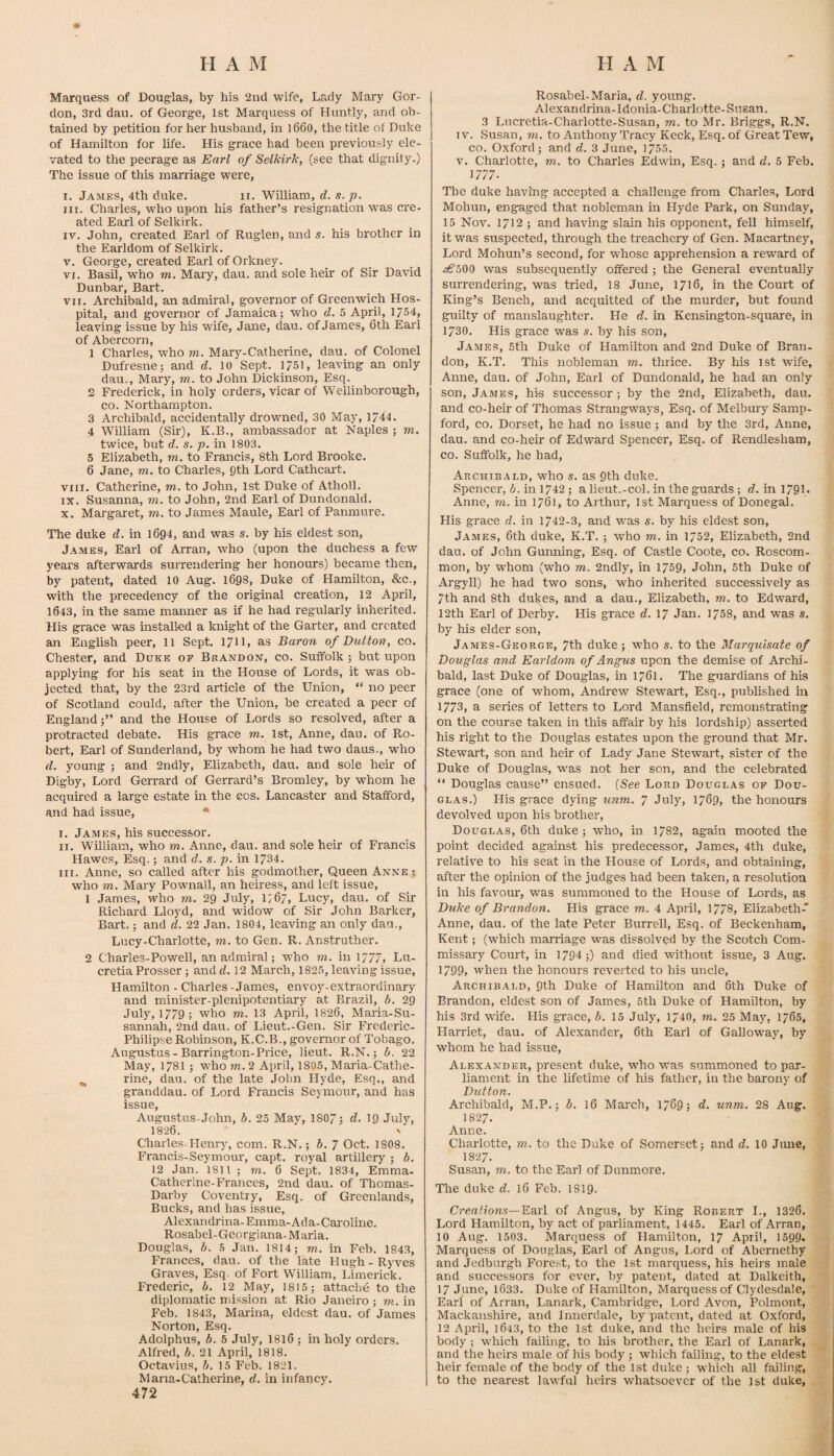 Marquess of Douglas, by his 2nd wife, Lady Mary Gor¬ don, 3rd dau. of George, 1st Marquess of Huntly, and ob¬ tained by petition for her husband, in l660, the title of Duke of Hamilton for life. His grace had been previously ele¬ vated to the peerage as Earl of Selkirk, (see that dignity.) The issue of this marriage were, I. James, 4th duke. ii. William, d. s. p. lit. Charles, who upon his father’s resignation was cre¬ ated Earl of Selkirk. IV. John, created Earl of Ruglen, and s. his brother in the Earldom of Selkirk. V. George, created Earl of Orkney. VI. Basil, who m. Mary, dau. and sole heir of Sir David Dunbar, Bart. VII. Archibald, an admiral, governor of Greenwich Hos¬ pital, and governor of Jamaica; who d. 5 April, 1/54, leaving issue by his wife, Jane, dau. of James, 6th Earl of Abercorn, 1 Charles, who m. Mary-Catherine, dau. of Colonel Dufresne; and d. 10 Sept. 1751, leaving an only dau., Mary, m. to John Dickinson, Esq. 2 Frederick, in holy orders, vicar of Wellinborough, co. Northampton. 3 Archibald, accidentally drowned, 30 May, 1744. 4 William (Sir), K.B., ambassador at Naples ; m. twice, but d. s. p. in 1803. 5 Elizabeth, m. to Francis, 8th Lord Brooke. 6 Jane, m. to Charles, Qth Lord Cathcait. VIII. Catherine, m. to John, 1st Duke of Atholl. IX. Susanna, m. to John, 2nd Earl of Dundonald. X. Margaret, to. to James Maule, Earl of Panmure. The duke d. in 1694, and was s. by his eldest son, James, Earl of Arran, who (upon the duchess a few years afterwards surrendering her honours) became then, by patent, dated 10 Aug. 1698, Duke of Hamilton, &c., with the precedency of the original creation, 12 April, 1643, in the same manner as if he had regularly inherited. His grace was installed a knight of the Garter, and created an English peer, 11 Sept. 17IL as Baron of Dutton, co. Chester, and Duke of Brandon, co. Suffolk ; but upon applying for his seat in the House of Lords, it was ob¬ jected that, by the 23rd article of the Union, “ no peer of Scotland could, after the Union, be created a peer of Englandand the House of Lords so resolved, after a protracted debate. His grace to. 1st, Anne, dau. of Ro¬ bert, Earl of Sunderland, by whom he had two daus., who d. young ; and 2ndly, Elizabeth, dau. and sole heir of Digby, Lord Gerrard of Gerrard’s Bromley, by whom he acquired a large estate in the cos. Lancaster and Stafford, and had issue, • I. James, his successor. II. William, who to. Anne, dau. and sole heir of Francis Hawes, Esq.; and d. s. p. in 1734. III. Anne, so called after his godmother. Queen Anne; who TO. Mary Pownall, an heiress, and left issue, 1 James, who to. 29 July, 1767, Lucy, dau. of Sir Richard Lloyd, and widow of Sir John Barker, Bart.; and d. 22 Jan. 1804, leaving an only dau., Lucy-Charlotte, to. to Gen. R. Anstruther. 2 Charles-Powell, an admiral; who to. in 1/77, Lu- cretia Prosser; and d. 12 March, 1825, leaving issue, Hamilton - Charles -James, envoy-extraordinary and minister-plenipotentiary at Brazil, b. 29 July, 1779; who to. 13 April, 1826, Maria-Su- sannah, 2nd dau. of Lieut.-Gen. Sir Frederic- Philipse Robinson, K.C.B., governor of Tobago. Augustus - Barrington-Price, lieut. R.N.; b. 22 May, 1781; who to. 2 April, 1805, Maria-Cathe- ^ rine, dau. of the late John Hyde, Esq., and granddau. of Lord Francis Seymour, and has issue, Augustus-John, b. 25 May, 1807; d. 19 July, 1826. N Charles-Henry, com. R.N.; b. 7 Oct. 1808. Francis-Seymour, capt. royal artillery ; b. 12 Jan. 1811 ; to. 6 Sept. 1834, Emma- Cathcrine-Frances, 2nd dau. of Thomas- Darby Coventry, Esq. of Greenlands, Bucks, and has issue, Alexandrina-Emma-Ada-Caroline. Rosabel-Geoi-gi ana-Maria. Douglas, b. 5 Jan. 1814; to. in Feb. 1843, Frances, dau. of the late Hugh - Ryves Graves, Esq. of Fort William, Limerick. Frederic, b. 12 May, 1815; attache to the diplomatic mission at Rio Janeiro; to., in Feb. 1843, Marina, eldest dau. of James Norton, Esq. Adolphus, b. 5 July, I8I6 ; in holy orders. Alfred, b. 21 April, 1818. Octavius, b. 15 Feb. 1821. Maria-Catherine, d. in infancy. 472 Rosabel-Maria, d. yotmg. Alexandrina-Idonia-Charlotte-Susan. 3 Lncretia-Charlotte-Susan, to. to Mr. Briggs, R.N. IV. Susan, to. to Anthony Tracy Keck, Esq. of Great Tew, co. Oxford; and d. 3 June, 1755. V. Charlotte, to. to Charles Edwin, Esq.; and d. 5 Feb. 1777. The duke having accepted a challenge from Charles, Lord Mohun, engaged that nobleman in Hyde Park, on Sunday, 15 Nov. 1712 ; and having slain his opponent, feU himself, it was suspected, thi'ough the treachery of Gen. Macartney, Lord Mohun’s second, for whose apprehension a reward of ^€’500 was subsequently offered; the General eventually surrendering, was tried, 18 June, 1716, in the Court of King’s Bench, and acquitted of the murder, but found guilty of manslaughter. He d. in Kensington-square, in 1730. His grace was s. by his son, James, 5th Duke of Hamilton and 2nd Duke of Bran¬ don, K.T. This nobleman to. thrice. By his 1st wife, Anne, dau. of John, Earl of Dundonald, he had an only son, James, his successor ; by the 2nd, Elizabeth, dau. and co-heir of Thomas Strangways, Esq. of Melbury^ Samp- ford, co. Dorset, he had no Issue; and by the 3rd, Anne, dau. and co-heir of Edward Spencer, Esq. of Rendlesham, co. Suffolk, he had, Archibald, who s. as 9th duke. Spencer, b. in 1742; a lieut.-col. in the guards ; d. in 179L Anne, m. in 1761, to Arthur, 1st Marquess of Donegal. His grace d. in 1742-3, and was s. by his eldest son, James, 6th duke, K.T. ; who to. in 1752, Elizabeth, 2nd dau. of John Gunning, Esq. of Castle Coote, co. Roscom¬ mon, by whom (who to. 2ndly, in 1759, John, 6th Duke of Argyll) he had two sons, who inherited successively as 7th and 8th dukes, and a dau., Elizabeth, to. to Edward, 12th Earl of Derby. His grace d. 17 Jan. 1758, and was s. by his elder son, James-George, 7th duke ; who s. to the Marquisate of Douglas and Earldom of Angus upon the demise of Archi¬ bald, last Duke of Douglas, in 1761. The guardians of his grace (one of whom, Andrew Stewart, Esq., published in 1773, a series of letters to Lord Mansfield, remonstrating on the course taken in this affair by his lordship) asserted his right to the Douglas estates upon the ground that Mr. Stewart, son and heir of Lady Jane Stewart, sister of the Duke of Douglas, was not her son, and the celebrated “ Douglas cause” ensued. [See Lord Douglas of Dou¬ glas.) His grace dying unm, 7 July, 1769, the honours devolved upon his brother, Douglas, 6th duke; who, in 1782, again mooted the point decided against his predecessor, James, 4th duke, relative to his seat in the House of Lords, and obtaining, after the opinion of the judges had been taken, a resolution in his favour, was summoned to the House of Lords, as Duke of Brandon. His grace to. 4 April, 1778, Elizabeth* Anne, dau. of the late Peter Burrell, Esq. of Beckenham, Kent; (which marriage was dissolved by the Scotch Com¬ missary Court, in 1794 ;) and died without issue, 3 Aug. 1799, when the honours reverted to his uncle, Archibald, 9th Duke of Hamilton and 6th Duke of Brandon, eldest son of James, 5th Duke of Hamilton, by his 3rd wife. His grace, 15 July, 1740, to. 25 May, 1765, Harriet, dau. of Alexander, 6th Earl of Galloway, by whom he had issue, Alexander, present duke, who was summoned to par¬ liament in the lifetime of his father, in the barony of Dutton. Archibald, M.P.; b. 16 March, 1769; d. unm. 28 Aug. I827. Anne. Charlotte, to. to the Duke of Somerset; and d. 10 Jime, I827. Susan, TO. to the Earl of Dunmore. The duke d. 16 Feb. 1819. Creations—Bdirl of Angus, by King Robert L, 1326. Lord Hamilton, by act of parliament, 1445. Earl of Arran, 10 Aug. 1503. Marquess of Hamilton, 17 April, 1599. Marquess of Douglas, Earl of Angus, Lord of Abernethy and Jedburgh Forest, to the 1st marquess, his heirs male and successors for ever, by patent, dated at Dalkeith, 17 June, 1633. Duke of Hamilton, Marquess of Clydesdale, Earl of Arran, Lanark, Cambridge, Lord Avon, Polmont, Mackanshire, and Innerdale, by patent, dated at Oxford, 12 April, 1643, to the 1st duke, and the heirs male of his body ; which failing, to his brother, the Earl of Lanark, and the heirs male of his body ; which failing, to the eldest heir female of the body of the 1st duke; which all failing, to the nearest lawful heirs whatsoever of the 1st duke.
