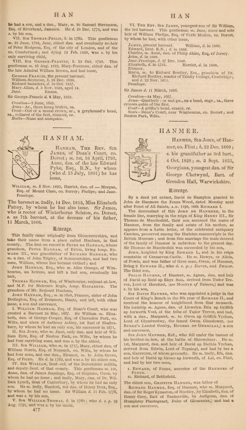 he had a son, and a dan., Mary, m. to Samuel Stevenson, Esq. of Riverhead, Jamaica. He d. 25 Dec. 1774, and was s. by his son, VII, Sir Thomas-Philip, b, in 1763. This gentleman TO. 25 June, 1788, Jane, eldest dau. and eventually co-heir of Peter Hodgson, Esq. of the city of London, and of the CO. Cumberland 5 and dying 12 Feb, 1820, was s. by his only surviving child, VIII, Sir George-Francis, b. 22 Oct. 1788. This gentleman to. 25 Aug, 1822, Mary-Foreman, eldest dau. of the late Admiral William Brown, and had issue, George-Francis, the present baronet. William-Seymour, b. 28 Dec. 1830. Richard Saunders, d. 18 Oct. 1837. Mary-Allan, d. 3 Nov. 1838, aged 14. Jane. Emma. Sir George-Francis d. 8 May, 1833. Creation—3 June, 1642, Arms—At., three hemp brakes, sa. Cres^—Out of a mural crown, ar., a greyhound’s head, sa., collared of the first, rimmed, or. Motto—Nunc aut nunquam. VI, The Rev. Sir James, youngest son of Sir William, the 3rd baronet. This gentleman to. Jane, niece and sole heir of William Phelips, Esq. of Corfe Mullen, co. Dorset, by whom he had, with other issue, James, present baronet. William, d. in 1808. Edward, lieut. R.N.; d. in 1808, Charles, to. Anne, dau. of Philip Ahire, Esq. of Jersey. John, d. in 1800. Jane-Penelope, d. 27 Dec. 1840. Elizabeth, d. in 1783. Harriet, d. in 1800. Eleanor. Maria, to. to Richard Bentley, Esq., grandson of Dr. Richard Bentley, master of Trinity College, Cambridge j and d. 23 Nov. 1811, Penelope. Sir James d. 11 March, 1806. Creation—24 May, 1667. Arms—Quarterly : or and gu., on a bend, engr., sa., three crosses-patee of the first. Crest—A griffin’s head, erased, or. Seafs—Dean’s Court, near Wimbourne, co. Dorset; and Neston Pai'k, Wilts. H A N H A M. Hanham, The Rev. Sir James, of Dean’s Court, co. Dorset; m. 1st, 16 April, 1793, Anne, dau. of the late Edward Pyke, Esq., R.N., by whom (who d. 15 July, 1801) he has issue, William, to. 6 Nov. 1823, Harriet, dau. of — Morgan, Esq. of Mount Clare, co. Surrey; Phelips; and Jane- Penelope. The baronet m. 2ndly, 14 Dec. 1815, Miss Elizabeth Pattey, by whom he has also issue. Sir James, who is rector of Winterborne Selston, co. Dorset, s. as 7th baronet, at the decease of his father, 11 March, 1806. iLinragc. This family came originally from Gloucestershire, and take their name from a place called Hanham, in that county. The first on record is Peter de Hanham, whose grandson, Peter Hanham, of Exton, living temp, Ed¬ ward III., was grandfather of Richard Hanham, who TO. a dau. of John Triptry, of Somersetshire, and had two sons, William, whose line became extinct; and John Hanham, Esq., who to. Alice Orange, of Wim- boume, an heiress, and left a 2nd son, eventually his heir, Thomas Hanham, Esq. of Wimbourne, serjeant-at-law, and M.P. for Melcomb Regis, temp, Elizabeth. The grandson of Mr. Serjeant Hanham, John Hanham, Esq., to. in 1640, Frances, sister of John Dodington, Esq. of Breamore, Hants, and left, with other issue, a son and successor, I. William Hanham, Esq. of Dean’s Court, who was created a Baronet 24 May, 1667. Sir William to. Eliza¬ beth, dau. of George Cooper, Esq. of Clarendon Park, co. Wilts, and niece of Anthony Ashley, 1st Earl of Shaftes¬ bury, by whom he had an only son, his successor in 1671, II. Sir John, who to. Jane, only dau. and heir of Wil¬ liam Eyre, Esq. of Neston Park, co. Wilts, by whom he had four surviving sons, and was s. by the eldest, III. Sir William, who to. in 1717, Mary, eldest dau. of William Norris, Esq. of Nonsuch, co. Wilts, by w'hom he had four sons, and one dau., Eleanor, to. to John Grove, Esq. of Feme. He d. in 1762, and was s. by his eldest son, IV. Sir William, lieut.-col. of the Dorsetshire militia, and deputy-lieut. of that eounty. This gentleman to. 1st, Anne, dau. of James Jennings, Esq. of Shiplake, Oxon, by whom he had no issue ; and 2ndly, Mary, dau. of Dr. Wil¬ liam Lynch, dean of Canterbury, by whom he had an only son. He to. 3rdly, Harriott, 3rd dau. of Henry Drax, Esq., by whom he had no issue. Sir William d. 11 Feb. 1776, and was s. by his son, V. Sir William-Thomas, b. in 1763 ; who d. s. p. 19 Aug. 1791, and was s. by his unde, 477 H A N M E R. Hanmer, Sir John, of Han- mer, co. Flint; b. 22 Dec. 1809 ; 5. his grandfather as 3rd hart., 4 Oct. 1828; w. 3 Sept. 1833, Georgiana, youngest dau. of Sir George Chetwynd, Bart, of Grendon Hall, Warwickshire. ilineagp. By a deed yet extant, David de Hampton granted to John de Hanmere the Fenns Wood, dated Monday next after Feast of All Saints, a.d. 1198, lOth Richard I. The descendant of this John de Hanmere, in the female line, marrying in the reign of King Henry HI., Sir Thomas de Macclesfeld, their sou assumed the name of Hanmer, from the family and estate of his mother, as appears from a Latin letter, of the celebrated antiquary Camden, preserved among the Harleian manuscripts in the British Museum ; and from this marriage the male descent of the family of Hanmer is unbroken to the present day. Sir Thomas de Macclesfeld was succeeded by his son, John, knighted by King Edward I., and in his reign constable of Carnarvon Ca.stle. He to. Hawys, or Alicia, of Powis, and was father of three sons, Owen, of Hanmer, living 2 Edward H., who d. s. p.; David, and Philip. The third son, Philip Hanmer, of Hanmer, to. Agnes, dau. and heir of David ap Ririd ap Rhys Sais, derived from Tudor Tre¬ vor, Lord of Hereford, (see Mostyn of Talacre,) and was s. by his son. Sir David Hanmer, who was appointed a judge in the Court of King’s Bench in the 6th year of Richard II., and received the honour of knighthood from that monarch. His lordship to. Agnes, dau. of Llewelyn Ddu ap Griffith ap lorwerth Voel, of the tribe of Tudor Trevor, and had, with a dau., Margaret, to. to Owen ap Griffith Vychan, Lord of Glyndwrdwy, the famed Owen Glendower, {see Burke’s Landed Gentry, Hughes op Gwerclas,) a son and successor. Sir John Hanmer, Knt., who fell under the banner of his brother-in-law, at the battle of Shrewsbury. He to. 1st, Margaret, dau. and heir of David ap Blethin Vychan, derived from Edwin, Lord of Tegaingl, and had by her a son, Griffith, of whom presently. He to. 2ndly, Efa, dau. and heir of David ap Grono ap lorwerth, of Lai, co. Flhit, and had by her two sons, I. Edward, of Fenns, ancestor of the Hanmers of Fenns. II. Richard, of Bettisfield. The eldest son, Griffith Hanmer, was father of Richard Hanmer, Esq. of Hanmer, who to. Margaret, dau. of Sir Roger Kynaston, of Hordley, (by Elizabeth, dau. of Henry Grey, Earl of Tankeiville, by Antigone, dau. of Humphrey Plantagenet, Duke of Gloucester,) and had a son and successor.