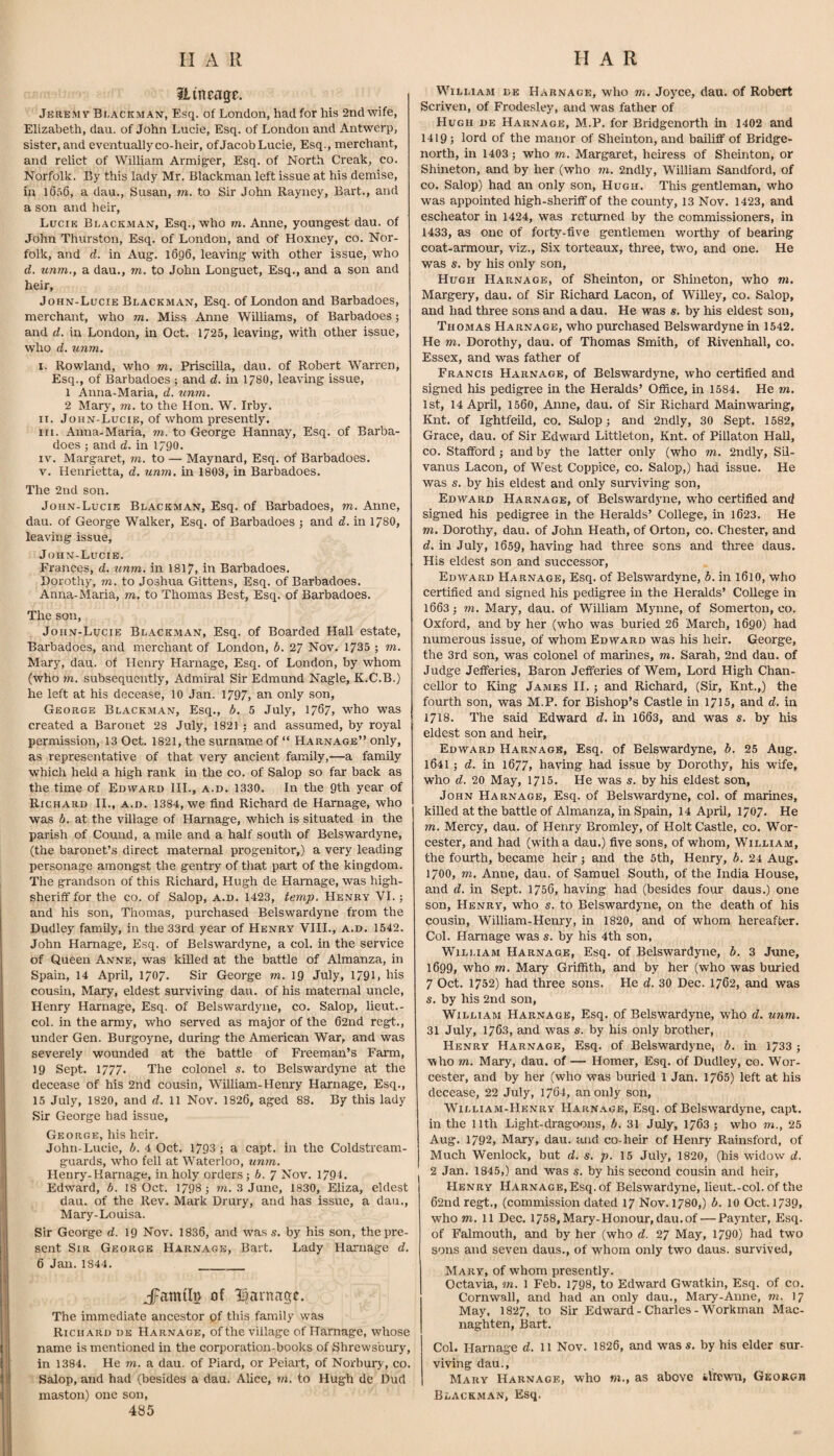 ?iineagc. Jeremv Bi-ackman, Esq. of London, had for his 2nd wife, Elizabeth, dan. of John Lucie, Esq. of London and Antwerp, sister, and eventuzdly co-heir, of Jacob Lucie, Esq., merchant, and relict of William Armiger, Esq. of iNorth Creak, co. Norfolk. By this lady Mr. Blackman left issue at his demise, in 1056, a dau., Susan, m. to Sir John Rayney, Bart., and a son and heir, Lucie Buackman, Esq., who rn. Anne, youngest dau. of John Thurston, Esq. of London, and of Hoxney, co. Nor¬ folk, and d. in Aug. 1696, leaving with other issue, who d. unm., a dau., tn. to John Longuet, Esq., and a son and heir, John-Lucie Blackman, Esq. of London and Barbadoes, merchant, who m. Miss Anne Williams, of Barbadoes; and d. in London, in Oct. 1725, leaving, with other issue, who d. unm. I. Rowland, who m. Priscilla, dau. of Robert Warren, Esq., of Barbadoes ; and d. in 178O, leaving issue, 1 Anna-Maria, d. xinm. 2 Mary, m. to the Hon. W. Irby. II. John-Lucie, of whom presently. III. Anna-Maria, m, to George Hannay, Esq. of Barba¬ does ; and d. in 1/90. IV. Margaret, m. to — Maynard, Esq. of Barbadoes. V. Henrietta, d. unm. in 1803, in Barbadoes. The 2nd son. John-Lucie Bl.ackman, Esq. of Barbadoes, m. Anne, dau. of George Walker, Esq. of Barbadoes j and d. in 1780, leaving issue, Joiin-Lucib. Frances, d. tinm. in 1817, in Barbadoes. Dorothy, m. to Joshua Gittens, Esq. of Barbadoes. Anna-Maria, m, to Thomas Best, Esq. of Barbadoes. The son, John-Lucie Blackman, Esq. of Boarded Hall estate, Barbadoes, and merchant of London, b. 27 Nov. 1735 ; m. Mary, dau. of Henry Harnage, Esq. of London, by whom (who m. subsequently. Admiral Sir Edmund Nagle, K.C.B.) he left at his decease, 10 Jan. 1797, an only son, George Blackman, Esq., b. 5 July, 1707, who was created a Baronet 28 July, 1821 ; and assumed, by royal permission, 13 Oct. 1821, the surname of “ Harnage” only, as representative of that very ancient family,—a family which held a high rank in the co. of Salop so far back as the time of Edward HI., a.d. 1330. In the 9th year of Richard IL, a.d. 1384, we find Richard de Harnage, who was b. at the village of Harnage, which is situated in the parish of Cound, a mile and a half south of Belswardyne, (the baronet’s direct maternal progenitor,) a very leading personage amongst the gentry of that part of the kingdom. The grandson of this Richard, Hugh de Harnage, was high- sheriff for the co. of Salop, a.d. 1423, temp. Henry VI.; and his son, Thomas, purchased Belswardyne from the Dudley family, in the 33rd year of Henry VIII., a.d. 1542. John Harnage, Esq. of Belswardyne, a col. in the service of Queen Anne, was killed at the battle of Almanza, in Spain, 14 April, 1707. Sir George m. 19 July, 1791. his cousin, Mary, eldest surviving dau. of his maternal uncle, Henry Harnage, Esq. of Belswardyne, co. Salop, lieut.- col. in the army, who served as major of the 62nd regt., under Gen. Burgoyne, during the American War, and was severely wounded at the battle of Freeman’s Farm, 19 Sept. 1777. The colonel s. to Belswardyne at the decease of his 2nd cousin, William-Henry Harnage, Esq., 15 July, 1820, and d. 11 Nov. 1820, aged 88. By this lady Sir George had issue, George, his heir. John-Lucie, 6. 4 Oct. 1793; a capt. in the Coldstream- guards, who fell at Waterloo, unm. Henry-Harnage, in holy orders; b. ^ Nov. 1794. Edward, b. 18 Oct. 1798 ; m. 3 June, 1830, Eliza, eldest dau. of the Rev. Mark Drury, and has issue, a dau., Mary-Louisa. Sir George d. 19 Nov. 1836, and was s. by his son, the pre¬ sent Sir George Harnage, Bart. Lady Harnage d. 6 Jan.1844. ___ of li^arnagc. The immediate ancestor of this family was Richard de Harnage, of the village of Harnage, whose name is mentioned in the corporation-books of Shrewsbury, in 1384. He m. a dau. of Piard, or Peiart, of Norbury, co. Salop, and had (besides a dau. Alice, m. to Hugh de Dud mastoii) one son, 485 William de Harnage, who m. Joyce, dau. of Robert Scriven, of Frodesley, and was father of Hugh de Harnage, M.P. for Bridgenorth in 1402 and 1419; lord of the manor of Sheinton, and bailiff of Bridge- north, in 1403; who m. Margaret, heiress of Sheinton, or Shineton, and by her (who m. 2ndly, William Sandford, of CO. Salop) had an only son, Hugh. This gentleman, who was appointed high-sheriff of the county, 13 Nov. 1423, and escheator in 1424, was returned by the commissioners, in 1433, as one of forty-five gentlemen worthy of bearing coat-armour, viz.. Six torteaux, three, two, and one. He was s. by his only son, Hugh Harnage, of Sheinton, or Shineton, who m. Margery, dau. of Sir Richard Lacon, of Willey, co. Salop, and had three sons and a dau. He was s. by his eldest sou, Thomas Harnage, who purchased Belswardyne in 1542. He m. Dorothy, dau. of Thomas Smith, of Rivenhall, co. Essex, and was father of Francis Harnage, of Belswardyne, who certified and signed his pedigree in the Heralds’ Office, in 1584. He m. 1st, 14 April, 1500, Anne, dau. of Sir Richard Mainwarmg, Knt. of Ightfeild, co. Salop; and 2ndly, 30 Sept. 1582, Grace, dau. of Sir Edward Littleton, Knt. of Pillaton Hall, CO. Stafford; and by the latter only (who m. 2ndly, Sil- vanus Lacon, of West Coppice, co. Salop,) had issue. He was s. by his eldest and only surviving son, Edward Harnage, of Belswardyne, who certified and signed his pedigree in the Heralds’ College, in 1023. He m. Dorothy, dau. of John Heath, of Orton, co. Chester, and d. in July, 1059, having had three sons and three daus. His eldest son and successor, Edward Harnage, Esq. of Belswardyne, b. in 1010, who certified and signed his pedigree in the Heralds’ College in 1003; m. Mary, dau. of William Mynne, of Somertou, co. Oxford, and by her (who was buried 26 March, 1690) had numerous issue, of whom Edward was his heir. George, the 3rd son, was colonel of marmes, m. Sarah, 2nd dau. of Judge Jefferies, Baron Jefferies of Wem, Lord High Chan¬ cellor to King James II.; and Richard, (Sir, Knt.,) the fourth son, was M.P. for Bishop’s Castle in 1715, and d. in 1718. The said Edward d. hi 1063, and was s. by his eldest son and heir, Edward H.arnagb, Esq. of Belswardyne, b. 25 Aug. 1041; d. in 1677, having had issue by Dorothy, his wfife, who d. 20 May, 1715. He was s. by his eldest son, John Harnage, Esq. of Belswardyne, col. of marines, killed at the battle of Almanza, in Spain, 14 April, 1707. He m. Mercy, dau. of Henry Bromley, of Holt Castle, co. Wor¬ cester, and had (with a dau.) five sons, of whom, William, the fourth, became heir; and the 5th, Henry, b, 24 Aug. 1700, m, Anne, dau. of Samuel South, of the India House, and d. in Sept. 1750, having had (besides four daus.) one son, Henry, who s. to Belswardyne, on the death of his cousin, William-Henry, in 1820, and of whom hereafter. Col. Harnage was s. by his 4th son, William Harnage, Esq. of Belswardyne, b. 3 June, 1699, who m. Mary Griffith, and by her (who was buried 7 Oct. 1732) had three sons. He d. 30 Dec. 1762, and was s. by his 2nd son, William Harnage, Esq. of Belswardyne, who d. unm. 31 July, 1763, and was s. by his only brother, Henry Harnage, Esq. of Belswardyne, b. in 1733 ; who m. Mary, dau. of — Homer, Esq. of Dudley, co. Wor¬ cester, and by her (who was buried 1 Jan. 1705) left at his decease, 22 July, 1704, an only son, William-Henry Harn.\ge, Esq. of Belswardyne, capt. in the nth Light-dragoons, b. 31 July, 1703 ; who m., 25 Aug. 1792, Mary, dau. and co-heir of Henry Rainsford, of Much Wenlock, but d. s. p. 15 July, 1820, (his widow d. 2 Jan. 1845,) and was s. by his second cousin and heir, Henry Harnage, Esq. of Belswardyne, lieut.-col. of the 62nd regt., (commission dated 17 Nov. 1780,) b. 10 Oct. 1739, whom. 11 Dec. 1758,Mary-Honour,dau.of — Paynter, Esq. of Falmouth, and by her (who d. 27 May, 1790) had two sons and seven daus., of whom only two daus. survived, Mary, of whom presently. Octavia, m. 1 Feb. 1798, to Edward Gwatkin, Esq. of co. Cornwall, and had an only dau., Mary-Anne, m. 17 May, 1827, to Sir Edward-Charles-Workman Mac- naghten, Bart. Col. Harnage d. ll Nov. 1826, and wass. by his elder sur- viving dau., Mary Harnage, who «i., as above iltcwn, Gkoroh Blackman, Esq.