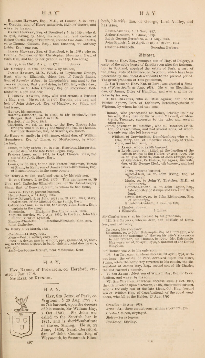 Richard Hawley, Esq., M.D., of London, b. in 151)2; m. Dorothy, dau. of Henry Ashworth, M.D., of Oxford, and was s. by his son, Henry Hawley, Esq. of Brentford; b. in 1629 ; who d. m 1706, leaving by Alice, his wife, dau. and co-heir of Robert Curtis, Esq. of Tenterden, (beside two daus., Curtis, in, to Thomas Cullum, Esq.; and Susanna, to Anthony Lybbe, Esq.) one son, James Hawley, Esq. of Brentford, b. in 1676 ; who m. Dorothy, 2nd dau. of Sir Christopher Musgravc, Bart, of Eden Hall, and had by her (who d. in 1729, two sons,) Henry, b. in 1703; d. s. p. in 1756, James. Mr. Hawley d. in 173J, and was a. by his son, J.VMES Hawley, M.D., F.R.S , of Leyboume Grange, Kent, who m. Elizabeth, eldest dau. of Joseph Banks, Esq. of Revesby Abbey, in Lincolnshire, and aunt to Sir Joseph Banks, Bart.; and dying in 1826, left, withadau., Elizabeth, m. to John Crawley, Esq. of Stockwood, Bed¬ fordshire, a son and heir, I. Henry Hawley, Esq., who was created a Baronet 14 May, 1795. He m. 1st, in 1779, Dorothy, only dau. and heir of John Ashwood, Esq. of Madeley, co. Salop, and had issue, Henry, his successor. Dorothy-Elizabeth, m. in 1809, to Sir Brooke-William Bridges, Bai't.; and d. in I8I6. Harriott, d. in Nov, 1842. Charlotte, m. 1st, in 1810, to the Rev. Brooke-John Bridges, who rf. in 1812; and 2ndly, in 1823, to Thomas- Gardiner Bramston, Esq. of Skreens, co. Essex. Sir Henry m. 2ndly, in 1785, Anne, eldest dau. of William Humphreys, Esq. of Llwyn, co. Montgomery, by whom he had, James, in holy orders ; m. in 1831, Henrietta-Margaretta, eldest dau. of the late Peter Pegus, Esq. Frances-Anne, m. in 1822, to Capt. Charles Shaw, 2nd son of Sir J.-G. Shaw, Bart. Eliza. Louisa, m. in 1825, to the Rev. Tatton Brockman, curate of Frant, in Kent, son of James Drake-Brockman, Esq. of Beachborough, in the same county. Sir Henry d. 20 Jan. 1826, and was s. by his only son. II. Sir Henry, b. 20 Oct. 1776, This gentleman m. 29 Nov, I8O6, Catherine-Elizabeth, dau. of Sir John-Gregory Shaw, Bart, of Kenward, Kent, by whom he had issue, Joseph-Henry, present baronet. Hem'y-.Tames, b. 14 July, 1815. Henry-Edward, b. 31 July, 1823; m. 21 Oct. 1845, Mary, eldest dau. of Sir Michael Cusac Smith, Bart. Catherine-Anne, m. in 1831, to George-John Smart, Esq., captain in the army. Theodosia. Marianne-Dorothy, d. unm. 1836. Augusta-Harriet, m. 6 Aug. 1839, to the Rev. John Ha¬ milton, vicar of Lynsted. Frances-Charlotte. Caroline.Elizabeth, d. in 1832. Ellcn-Catherine. Sii Hemy d. 29 March, 1831. Creation—14 May, 1795. Arms—Vert, a saltier, engr., ar. Crest—A dexter arm in armour, ppr., garnished, or, hold¬ ing in the hand a spear, in bend, sinister, point downwards, also ppr. Sertf—Leyboume Grange, near Maidstone, Kent. HAY. Hay, Baron, of Pedwardin, co. Hereford, cre¬ ated 1 Jan. 1712. See Earl of Kinnodl. HAY. Hay, Sir John, of Park, co. Wigtoun ; b. 29 Aug. 1799 ; s. as 7th baronet, upon the decease of his cousin, Sir William Hay, 7 Oct. 1801. Sir John was called to the Scottish bar in 1821, and is sheriff-substitute of the co. Stirling. He m. 29 June, 1836, Sarah-Beresford, dau. of John Cossins, Esq. of Weymouth, by Susannah-Eliza- beth, his wife, dau. of George, Lord Audley, and has issue, Lewis-Audley, b. 11 Nov. 1837. Arthur-Graham, b. 5 June, 1839. Ralph-George-Beresfcrd, b. 11 Aug. 1840. John-Francis, b. 29 April, 1842 ; d. 12 Jan. 1844. Susanna-Elizabeth. Georgina-Barbara. Stineage. Thomas Hay, Esq., younger son of Hay, of Dalgery, a cadet of the noble house of Erroll,) soon after the Reforma¬ tion in Scotland, acquired the estate of Park, a part of the abbey lands of Glenluce, co. Wigtoun, which have been possessed by his lineal descendants to the present period. The great-grandson of this gentleman, I. Sir Thomas Hay, Knt. of Park, was created a Baro¬ net of Nova Scotia 25 Aug. l663. He m. an illegitimate dau. of James, Duke of Hamilton, and was s. at his de¬ cease by his son, II. Sir Charles, who m. Miss Agnew, dau. of Sir Patrick Agnew, Bart, of Loshnaw, hereditary-sheriif of Wigtoun, by whom he had two sons, Thomas, who predeceased his father, leaving issue by his wife, Mary, dau. of Sir William Maxwell, of Mon- treith, Thomas, successor to the title, and several other sons. James, physician in Dumfries; who m. Dorothea Crich¬ ton, of Crawfurdton, and had several sons; of whom the only one who left issue was William, of Crawfurdton, Dumfriesshire; who m. in 1752, Mary, dau. of Ludovick Cant, Esq. of Thur- stone, and had issue, 1 James, who s. as 5th baronet. 2 Lewis, lieut.-coL, killed at the landing of the British troops at the Helder, 27 Aug. 1799* He m. in 1784, Barbara, dau. of John Craigie, Esq. of Glendoick, Perthshire, by Agnes, his wife, dau. of Sir George Clerk, 4th baronet, and had issue, John, present baronet. Agnes-Clerk, m. to John Irving, Esq. of Edinburgh. Maria, m. to John-V. Thatcher, M.D., of Edinburgh. Dorothea-Judith, in. to John Taylor, Esq., late solicitor of stamps and taxes for Scot¬ land. Lewis-Hatley, in. to John Richardson, Esq. of Edinburgh. Elizabeth-Graham, d. unm. in 1839. 3 Charles, d. unm. 4 Elizabeth. 5 Lilias. Sir Charles was s. at his decease by his grandson, III. Sir Thomas, who m. Jean, dau. of Blair, of Duns- key, and had issue, Thomas, his successor. Susannah, m. to John Dalryrnple, Esq. of Dunraggit, who assumed the surname of Hay on his wife’s succession to her brother. Sir Thomas, in 1794. Mr. Dalrymple- Hay was created, 20 April, 1798, a Baronet of the United Kingdom. Sir Thomas was s. by his only son, IV. Sir Thomas; at whose decease, 30 April, 1794, with¬ out issue, the estate of Park, devolved upon his sister, Susan, while the baronetcy reverted to his cousin, the de¬ scendant of James Hay, Esq., second son of Sir Charles, the 2nd baronet; namely, . V. Sir James, eldest son of William Kay, Esq. of Craw¬ furdton, and was s. by his son, VI. Sir William, at w’hose decease unm. ^ Oct. 1801, the title devolved upon his cousin, John, the present bai'onet, who is the only son of the late Lieut.-Col. Hay, (second son of William Hay, of Crawfurdton,) of the royal engi¬ neers, who fell at tlie Helder, 27 Aug. 1799. Creation—25 Aug. 1663. Arms—Ar., three escutcheons, within a bordure, gu. Crest—A falcon, displayed. Moffo—Serva jugum. Residence—Stirling. 3 .8