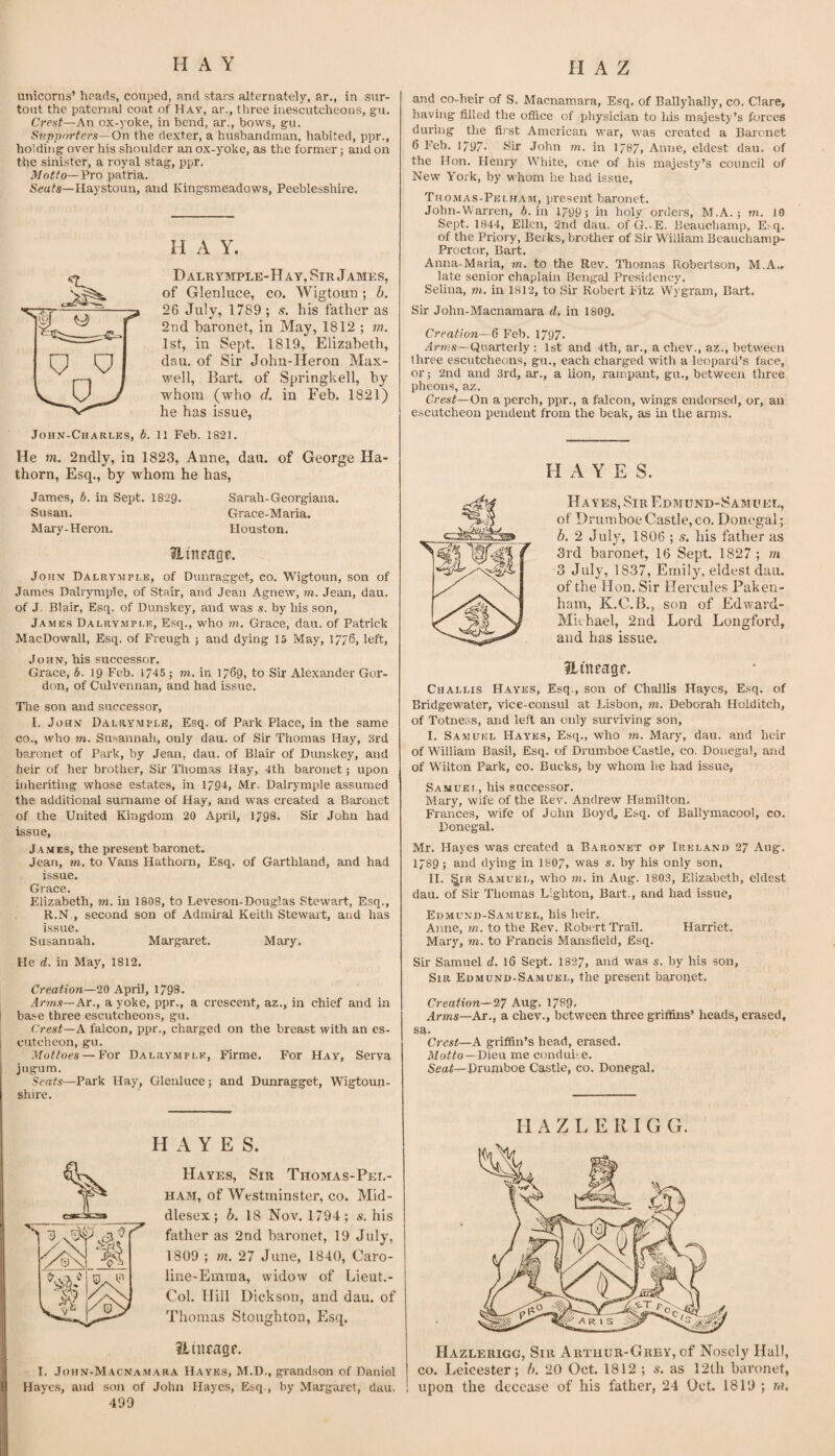 unicorns’ heads, couped, and stars alternately, ar., in sur- tout the paternal coat of Hay, ar., three inescutcheous, gu. Crest—An ox-yoke, in bend, ar., bows, gu. S7(ppf>rters—On the dexter, a husbandman, habited, ppr., holding over his shoulder an ox-yoke, as the former; and on the sinister, a royal stag, ppr. Motto—Pro patria. Seats—Haystouu, and Kingsmeadows, Peeblesshire. H A Y. Dalrymple-Hay, Sir James, of Glenluce, co. Wigtoun ; b. 26 July, 1789 ; s. his father as 2nd baronet, in May, 1812 ; m. 1st, in Sept. 1819, Elizabeth, dau. of Sir John-Heron Max¬ well, Bart, of Springkell, by whom (who d. in Feb. 1821) he has issue, John-Charles, b. 11 Feb. 1821. He m. 2ndly, in 1823, Anne, dau. of George Ha- thorn, Esq., by whom he has, James, b. in Sept. I829. Sarah-Georgiana. Susan. Grace-Maria. Maiy-Heron. Houston. 31 inpage. JoHX Dalrvmple, of Dunragget, co. Wigtoun, son of James Dalrymple, of Stair, and Jean Agnew, m. Jean, dau. of J. Blair, Esq. of Dunskey, and was s. by his son, James Dalrymple, Esq., who ??r. Grace, dau. of Patrick MacDowall, Esq. of Freugh j and dying 15 May, 17/6, left, John, his successor. Grace, b. 19 Feb. 1745 ; m. in 1769, to Sir Alexander Gor¬ don, of Culvennan, and had issue. Tlie son and successor, I. John Dalry.mple, Esq. of Park Place, in the same co., who m. Susannah, only dau. of Sir Thomas Hay, 3rd bajonet of Pai’k, by Jean, dau. of Blair of Dunskey, and heir of her brother. Sir Thomas Hay, 4th baronet; upon inheriting whose estates, in 1794, Mr. Dalrymple assumed the additional surname of Hay, and was created a Baronet of the United Kingdom 20 April, 1798. Sir John had issue, J. \.MES, the present baronet. Jean, m. to Vans Hathorn, Esq. of Garthland, and had issue. Grace. Elizabeth, m. in 1808, to Leveson-Douglas Stewart, Esq., R.N , second son of Admiral Keith Stewart, and has issue. Susannah. Margaret. Mary. He d. in May, 1812. Creation—20 April, 1798. Anns—Ar., a yoke, ppr., a crescent, az., in chief and in I base three escutcheons, gu. (trest—A falcon, ppr., charged on the breast with an es- I cutcheon, gu. Mottoes — For Dalrymple, Firme. For Hay, Serva jiigum. Seats—Park Hay, Glenluce; and Dunragget, Wigtoun- shire. HAYES. Hayes, Sir Thomas-Pei.- HAM, of Westminster, co. Mid¬ dlesex; b. 18 Nov. 1794; s. his father as 2nd baronet, 19 July, 1809 ; m. 27 June, 1840, Caro- line-Emraa, widow of Lieut.- Col. Hill Dickson, and dau. of Thomas Stoughton, Esq. Hiiipagp. I. John-M.4cna.mara Hayes, M.D., grandson of Daniel Hayes, and son of John Hayes, Esq , by Margaret, dau, 499 and co-heir of S. Macnamara, Esq. of Ballyhally, co. Clare, having filled the oflice of physician to his majesty’s forces during the fij'st American war, was created a Baronet 6 Feb. 1797' Sir John m. in 1787, Anne, eldest dau. of the Hon. Henry White, one of his majesty’s council of New York, by whom he had issue, Thomas-Pelham, present baronet. John-Warren, 6. in 1799; in holy orders, M.A.; m. 10 Sept. 1944, Ellen, 2nd dau. of G.-E. Beauchamp, Ej^q. of the Priory, Berks, brother of Sir William Bcauchamp- Proctor, Bart. Anna-Maria, m. to the Rev. Thomas Robertson, M.A.. late senior chaplain Bengal Presidency. Selina, m. in 1812, to Sir Robert Fitz Wygram, Bart. Sir John-Macnamara d. in I8O9. Creation—6 Feb. 1797* .4pws- Quarterly : 1st and 4th, ar., a chev., az., between three escutcheons, gu., each charged with a leopard’s face, or; 2nd and 3rd, ar., a lion, rampant, gu., between three pheons, az. Crest—On a perch, ppr., a falcon, wings endorsed, or, an e.scutcheon pendent from the beak, as in the arms. H A Y E S. Hayes, Sib Edmund-Samuel, of Drumboe Castle, co. Donegal; b. 2 July, 1806 ; s. bis father as 3rd baronet, 16 Sept. 1827 ; m 3 July, 1837, Emily, eldest dau. of the Hon. Sir Hercules Paken- ham, K.C.B., son of Edward- Michael, 2nd Lord Longford, and has issue. iLinfage. Challis Hayes, Esq., son of Challis Hayes, Esq. of Bridgewater, vice-consul at Lisbon, m. Deborah Holditch, of Totness, and left an only sm'viving son, I. Samuel Hayes, E.sq., who m. Mary, dau. and heir of William Basil, Esq. of Drumboe Castle, co. Donegal, a,ud of Wilton Park, co. Bucks, by whom he had issue, Samuet-, his successor. Mary, wife of the Rev. Andrew Hamilton. Frances, wife of John Boyd, Esq. of Ballymacool, co. Donegal. Mr. Hayes was created a Baronet op Irelano 27 Aug. 1789 ; and dying in I8O7, was s. by his only son, H. ^IR Samuel, wdio m. in Aug. 1803, Elizabeth, eldest dau. of Sir Thomas Lighten, Bart., and had issue, Edmund-Samuel, his heir. Aime, rn. to the Rev. Robert Trail. Harriet. Mary, m. to Francis Mansfield, Esq. Sir Samuel d. 16 Sept. 1827, and was s. by his son, Sir Edmund-Samuel, the present baronet. Creation—27 Aug. 1789. Arms—Ar., a chev., between three griffins’ heads, erased, sa. Crest—A griffin’s head, erased. Dieu me conduue. Seaf—Drumboe Castle, co. Donegal. H A Z L E lU G G. Hazlerigg, Sib Arthur-Grey, of Nosely Hall, CO. Leicester; b. 20 Oct. 1812 ; s. as 12th baronet, upon the decease of his father, 24 Oct. 1819 ; m.