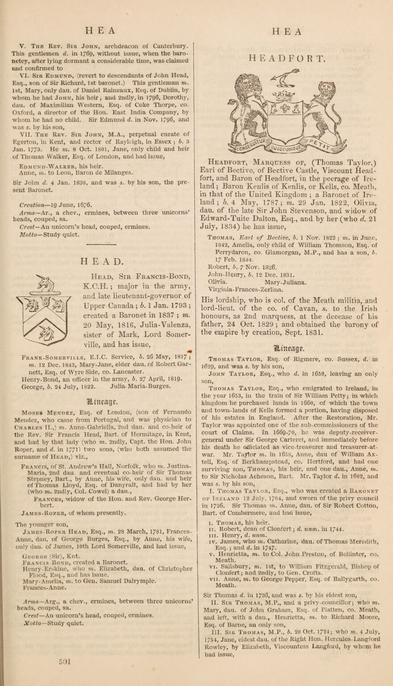 V. The Rev. Sir John, archdeacon of Canterbury. This gentlemen d. in 1769, without issue, when the baro¬ netcy, after lying dormant a considerable time, was claimed and confirmed to VI. Sir Edmund, (revert to descendants of John Head, Esq., son of Sir Richard, 1st baronet.) This gentleman m. 1st, Mary, only dau. of Daniel Raineaux, Esq. of Dublin, by whom he had John, his heir j and 2ndly, in 1796, Dorothy, dau. of Maximilian Western, Esq. of Coke Thorpe, co. Oxford, a director of the Hon. East India Company, by whom he had no child. Sir Edmund d. in Nov. 1796, and was s. by his son, VII. The Rev. Sir John, M.A., perpetual curate of Egerton, in Kent, and rector of Rayleigh, in Essex ; b. .3 Jan. 1773. He m. 8 Oct. 1801, Jane, only child and heir of Thomas Walker, Esq. of London, and had issue, Edmund-Wadker, his heir. Anne, m. to Leon, Baron de Milanges. Sir John d. 4 Jan. 1838, and was s. by his son, the pre¬ sent Baronet. Creation—19 June, 1676. Arms—Ar., a chev., ermines, between three unicorns’ heads, couped, sa. Crest—An unicorn’s head, couped, ermines. Moffo— Study quiet. HEAD. Head, Sir Francis-Bond, K.C.H. ; major in the army, and late lieutenant-governor of Upper Canada ; b. 1 Jan. 1793 ; created a Baronet in 1837 ; m. 20 May, 1816, Julia-Valenza, sister of Mark, Lord Somer¬ ville, and has issue, Frank-Somerville, E.I.C. Service, b. 26 May, I817 ; m. 12 Dec. 1843, Mary-Jane, elder dau. of Robert Gar¬ nett, Esq, of Wyre Side, co. Lancaster. Henry-Bond, an officer in the army, b. 27 April, I819. George, b, 24 July, 1822. Julia-Maria-Burges. Hineage. Moses Mendez, Esq. of London, (son of Fernando Mendez, who came from Portugal, and was physician to Charles II.,) m. Anne-Gabriella, 2nd dau. and co-heir of the Rev. Sir Francis Head, Bart, of Hennitage, in Kent, and had by that lady (who m. 2ndly, Capt. the Hon. John Roper, and d. in 177\) two sons, (who both assumed the surname of Head,) viz., Francis, of St. Andrew’s Hall, Norfolk, who m. .Tustina- Maria, 2nd dau. and eventual co-heir of Sir Thomas Stepney, Bart., by Anne, his wife, only dau. and heir of Thomas Lloyd, Esq. of Danyralt, and had by her (who m. 2ndly, Col. Cowel) a dau., Frances, widow of the Hon. and Rev. George Her¬ bert. James-Roper, of whom presently. The younger son, James-Roper Head, Esq., m. 28 Mai'ch, 1781, Frances- Anne, dau. of George Burges, Esq., by Anne, his wife, only dau. of James, 10th Lord Somerville, and had issue, George (Sir), Knt. Francis Bond, ci'eated a Baronet. Henry-Erskine, wlio m, Elizabeth, dau. of Christopher Flood, Esq., aud has issue. Mary-Amelia, m. to Gen. Samuel Dalrymple. Frances-Anne. Arms—Ar^., a chev., ermines, between three unicorns’ heads, couped, sa. Crest—An unicom’s head, couped, ermines. Jifoffo—Study quiet. H E A D F O R T. Headfort, Marquess of, (Thomas Taylor,) Earl of Bective, of Bective Castle, Viscount Head- fort, and Baron of Headfort, in the peerage of Ire¬ land ; Baron Kenlis of Kenlis, or Kells, co. Meath, in that of the United Kingdom ; a Baronet of Ire¬ land ; b. 4 May, 1787; m, 29 Jan. 1822, Olivia, dau. of the late Sir John Stevenson, and widow of Edward-Tuite Dalton, Esq., and by her (who d. 21 July, 1834) he has issue, Thomas, Earl of Bective, b. 1 Nov. 1822 j m. in June, 1842, Amelia, only child of William Thomson, Esq. of Perrydaron, co. Glamorgan, M.P., and has a son, b. 17 Feb. 1844. Robert, b. 7 Nov. 1.826. John-Henr}’, b. 12 Dec. 1831. Olivia. Maiy-Juliana. Virginia-Frances-Zerlina. His lordship, who is col. of the Meath militia, and lord-lieut. of the co. of Cavan, s, to the Irish honours, as 2nd marquess, at the decease of his father, 24 Oct. 1829 ; and obtained the barony of the empire by creation. Sept. 1831. ilineage. Thomas Taylor, Esq. of Rigmere, co. Sussex, d. in 1629, and was s. by his son, John Taylor, Esq., who d. in 1658, leaving an only son, Thomas Taylor, Esq., who emigrated to Ireland, in the year 1653, in the train of Sir WiUiam Pettyj in which kingdom he purchased lands in 166O, of which the town and town-lands of Kells formed a portion, having disposed of his estates in England. After the Restoration, Mr. Taylor was appointed one of the sub-commissioners of the court of Claims. In 1669-70, he was deputy-receiver- general under Sir George Carteret, and immediately before his death he officiated as vice-treasurer and treasurer-at- war. Mr. Taylor m. in 1658, Anne, dau of William Ax- tell. Esq. of Berkhampstead, co. Hertford, and had one surviving son, Thomas, his heir, and one dau., Anne, m. to Sir Nicholas Acheson, Bart. Mr. Taylor d. in 1682, aud was s. by his son, I. Thomas Taylor, Esq., who was created a Baronet op Ireland 12 July, 1704, and sworn of the privy council in 1726. Sir Thomas m, Anne, dau. of Sir Robert Cotton, Bart, of Combermere, and had issue, I. Thomas, his heir. ii. Robert, dean of Clonfert j d. unm, in 1744. III. Henry, d. unm. IV. James, who m. Cathai'ine, dau. of Thomas Meredith, Esq.; and d. in 1747. V. Henrietta, m. to Col. John Preston, of Bellinter, co, Meath. VI. Salisbury, m. 1st, to William Fitzgerald, Bishop of Clonfert; and 2ndly, to Gen. Crofts. VII. Anne, m. to George Pepper, Esq. of Ballygarth, co. Meath. Sir Thomas d. in 1736, and was s. by his eldest son, II. Sir Thomas, M.P„ and a privy-counciUor; who m. Mary, dau. of John Graham, Esq. of Platten, co. Meath, and left, with a dau., Henrietta, m. to Richard Moore, Esq. of Barne, an only son, III. Sir Thomas, M.P., b, 20 Oct. 1724; w'ho m. 4 July, 1754, Jane, eldest dau. of the Right Hon. Hercules-Langtord Rowley, by Elizabeth, Viscountess Langford, by whom he had issue,