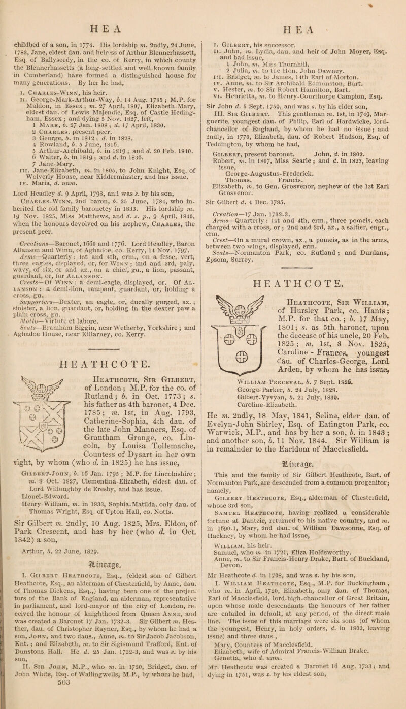 childbed of a son, in 1774. Ilis lordship m. 2ndly, 24 June, 1783, Jane, eldest dau. and heinjss of Arthur Blennerhassett, Esq. of Ballyseedy, in the co. of Kerry, in which county the Blennerhassetts (a long-settled and well-known family in Cumberland) have formed a distinguished house for many generations. By her he had, I. ChARi-ES-WiNN, his heir. II. George-Mai'k-Arthur-Way, b. 14 Aug. 1785 ; M.P. for Maldon, in Essex; m. 27 April, 1807, Elizabeth-Mary, eldest dau. of Lewis Majendie, Esq. of Castle Hediug- ham, Essex; and dying 5 Nov. 1827, left, 1 Mark, 6. 27 Jan. 1808 ; d. 17 April, 1830. 2 Charles, present peer. 3 George, A. in I8I2 ; d. in 1828. 4 Rowland, b. 5 June, 1816. 5 Arthur-Archibald, b. in I819 ; and d. 20 Feb. 1840. 6 Walter, b. in 1819; and d. in 1836. 7 Jane-Mary. III. Jane-Elizabetb, m. in 1805, to John Knight, Esq. of Wolverly House, near Kidderminster, and has issue. IV. Maria, d. unm. Lord Headley d. 9 April, 1798, and was s. by his son, Charles-Winn, 2nd baron, b. 25 June, 1784, who in¬ herited the old family baronetcy in 1833. His lordship m. 19 Nov. 1825, Miss Matthews, and d. s. p., 9 April, 1840, when the honours devolved on his nephew, Charles, the present peer. Creations—Baronet, 166O and 1776. Lord Headley, Baron Allanson and Winn, of Aghadoe, co. Kerry, 14 Nov. 1797. Quarterly : 1st and 4th, erm., on a fesse, vert, three eagles, displayed, or, for Winn; 2nd and 3rd, paly, wavy, of six, or and az., on a chief, gu., a lion, passant, guardant, or, for Allanson. Crests—Of Winn ; a demi-eagle, displayed, or. Of Al¬ lanson : a demi-lion, rampant, guardant, or, holding a cross, gu.. Supporters—Dexter, an eagle, or, ducally gorged, az. ; sinister, a lion, guardant, or, holding in the dexter paw a plain cross, gu. Motto—Virtute et labore. Seats—Bramhain Biggin, near Wetherby, Yorkshire; and Aghadoe House, near Killarney, co. Kerry. El E A T H C O T E. Heathcote, Sir Gilbert, of London ; M.P. for the co. of Rutland; b. in Oct. 1773; s. his father as 4th baronet, 4 Dec. 1785; m. 1st, in Aug. 1793, Catherine-Sophia, 4th dau. of the late John Manners, Esq. of Grantham Grange, co. Lin¬ coln, by Louisa Tollemache, Countess of Djsart in her own right, by whom (who d. in 1825) he has issue, Gilbert-John, b. 16 Jan. 1795 ; M.P. for Lincolnshire; rn. 8 Oct. 1827, Clementina-Elizabeth, eldest dau. of Lord Willoughby de Eresby, and has issue. Lionel-Edward. Henry-William, rn. in 1833, Sophia-Matilda, only dau. of Thomas Wright, Esq. of Upton Hall, co. Notts. Sir Gilbert m. 2ndly, 10 Aug. 1825, Mrs. Eldon, of Park Crescent, and has by her (who d. in Oct. 1842) a son, Arthur, A. 22 June, 1829. ?Liueage. I. Gilbert, his succes.sor. II. John, tn. Lydia, dau. and heir of John Moyer, Esq. and had issue, 1 John, W2. Miss Thornhill. 2 Juha, rn. to the Hon. John Dawney. III. Bridget, rn. to Jame.s, I4th Earl of Morton. IV. Anne, rn. to Sir Archibald Edmonston, Bart. V. Hester, rn. to Sir Robert Hamilton, Bart. VI. Henrietta, rn. to Henry-Courthorpe Campion, Esq. Sir John d. 5 Sept. 1759, and was s. by his elder son, III. Sir Gilb-ert. This gentleman rn. 1st, in 1749, Mar¬ guerite, youngest dau. of Philip, Earl of Hardwicke, lord- chancellor of England, by whom he had no issue; and 2ndly, in 1770, Elizabeth, dau. of Robert Hudson, Esq. of Tedduigton, by whom he had. Gilbert, present baronet. John, d. in 1802. Robert, rm. in I8O7, Miss Searle; and d. in 1823, leaving issue, George-Augustus- Frederick. Thomas. Francis. Elizabeth, m. to Gen. Grosvenor, nephew of the Ist Earl Grosvenor. Sir Gilbert d. 4 Dec. 1785. Creation—17 Jan. 1732-3. Arms—Quarterly: 1st and 4th, erm., three pomeis, each charged with a cross, or; 2nd and 3rd, az., a saltier, engr., erm. Crest—On a mural crown, az., a pomeis, as in the arms, between two wing.^, displayed, erm. Seats—Normanton Park, co. Rutland ; and Durdans, Epsom, Surrey. HEATHCOTE. Heathcote, Sir William, of Hursley Park, co. Hants; M.P. for that co.; b. 17 May, 1801; s. as 5th baronet, upon the decease of his uncle, 20 Feb. 1825 ; m. 1st, 8 Nov. 1825, Caroline - Frances, youngest dau. of Charles-George, Lord Arden, by whom he has issue, Williaai-Perceval, a. 7 Sept. 1826. George-Parker, A. 24 July, 1828. Gilbert-Vyvyan, A. 21 July, 1830. Caroline-Elizabeth. He m. 2ndly, 18 May, 1841, Selina, elder dau. of Evelyn-John Shirley, Esq. of Eatington Park, co. Warwick, M.P., and has by her a son, b. in 1843 ; and another son, 6. 11 Nov. 1844. Sir William is in remainder to the Earldom of Macclesfield. Emcagc. This and the family of Sir Gilbert Heathcote, Bart, of Normanton Park, are descended from a common progenitor; namely, Gilbert Heathcote, Esq., alderman of Chesterfield, whose 3rd son, Samuel Heathcote, having realized a considerable fortune at Dantzic, returned to his native country, and rn, in 1690-1, Mary, 2nd dau. of William Dawsonne, Esq. of Hackney, by whom he had issue, William, his heir. Samuel, who rn. in 1721, Eliza Holdsworthy. Anne, rn. to Sir Francis-Henry Drake, Bart, of Buckland, Devon. I. Gilbert Heathcote, Esq., (eldest son of Gilbert Heathcote, Esq., an alderman of Chesterfield, by Anne, dau. of Tliomas Dickens, Esq.,) having been one of the projec¬ tors of the Bank of England, an alderman, representative in parliament, and lord-mayor of the city of London, re¬ ceived the honour of knighthood from Queen Anne, and was created a Baronet 17 Jan. 1732-3. Sir Gilbert rn. Hes- ther, dau. of Christopher Rayner, Esq., by v/hom he had a son, John, and two daus., Anne, rn. to Sir Jacob Jacobson, Knt. ; and Elizabeth, rn. to Sir Sigismund Trafford, Kiit. of Dunstons Hall. He d. 25 Jan. 1732-3, and was s. by his son, H. Sir John, M.P., who m. in 1720, Bridget, dau. of John White, Esq. of Wallingwells, M.P., by whom he had, 503 Mr Heathcote d. in 17O8, and was s, by his son, I. William Heathcote, Esq., M.P. for Buckingham , who m. in April, 1720, Elizabeth, only dau. of Thomas, Earl of Macclesfield, lord-high-chancellor of Great Britain, upon whose male descendants the honours of her father are entailed in default, at any period, of the direct male line. The issue of this marriage were six sons (of whom the youngest, Henry, in hoiy orders, d. in 1803, leaving issue) and three daus., Mary, Countess of Macclesfield. Elizabeth, wife of Admiral Francis-William Drake. Genetta, who d. unrn. Mr. Heathcote was created a Baronet 16 Aug. 1733 ; and dying in 1751, was s. by his eldest son.