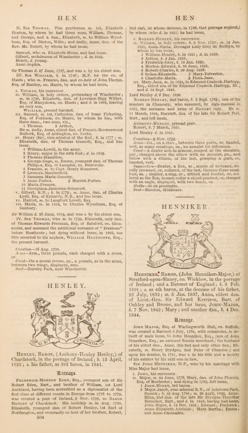 II. Sir Thomas. This gentleman m. 1st, Elizabeth Heiiton, by whom he had three sons, William, Thomas, and George, and a dau., Elizabeth, m.. to William Wynd- ham. Esq. of Dinton, Wilts; and 2ndly, Anne, dau. of the Rev. Mr. Tollett, by whom he had issue, Samuel, who m. Elizabeth Stone, and had issue. Gilbert, archdeacon of Winchester ; d. in 1829. Henry, d. young. Anna-Sophia. Sir Thomas d. 27 June, 1787, and was s. by his eldest son, III. Sir William, b. in 1746; M.P. for the co. of Hants ; who m. Frances, dau. and co-heir of John Thorpe, Esq. of Embley, co. Hants, by whom he had issue, I. Thomas, his successor. II. William, in holy orders, prebendary of Wmchester j m. in 1798, Elizabeth, dau. of Lovelace-Bigg Wither, Esq. of Manydown, co. Hants •, and d. in 1802, leaving an only son, William, present baronet. III. Samuel, m. 1st, Catherine, dau. of Isaac Pickering, Esq. of Foxlease, co. Hants, by whom he has, with three daus., two sons, viz., 1 Thomas. 2 Arthur, He m. 2ndly, Anne, eldest dau. of Francis-Brownswood Bullock, Esq. of Ardington, co. Berks. IV. Henry (Sir), vice-admiral of the Red > b. in 1777 ; w. Elizabeth, dau. of Thomas Guscott, Esq., and has issue, 1 William-Lovell, in the army. 2 Henry, major in the 88th foot 3 d. in 1829. 3 Thomas-Hamilton. 4 George-Gage, m. Emma, youngest dau. of Thomas Philipps, Esq. of Lampter, co. Pembroke. 5 Frances, to. to Capt. Henry Somerset. 6 Leonora-Macclesfield. 7 Susanna-Maria-Ouseley. 8 Anne-Forbes. 9 Harriet-Forbes. 10 Maria-Frances. 11 Georgiana-Jamesina-Somerset. V. Gilbert, R.N.; b. in 1779 ; to. Anne, dau. of Charles Lyell, Esq. of Kynardy, N.B., and has issue. VI. Harriet, to. to Langford Lovell, Esq. vn. Maria, to. in 1824, to Charles Wyndham, Esq. of S unbury. 2nd earl, (at whose decease, in 1786, that peerage expired,) by whom (who d. in 1821) he had issue, I. Robert-Henley, his successor. II. William, in holy orders; b. 9 Nov. 1792; ‘ni. 19 Jan. 1820, Anna-Maria, Dowager Lady Grey de Ruthyn, by whom he has issue, 1 William-Henley, b. in 1821; d. in 1833. 2 Arthur, b, 3 Jan. 1825. 3 Frederick-Grey, b. 10 Jan. 1828. 4 Morton-Edward, b. 20 June, 1835. 5 Robert-Charles, b. 30 Aug. 1836. 6 Selina-Elizabeth. 7 Mary-Yelverton. 8 Charlotte-Maria. 9 Flora-Jane. III. Mary-Jane, to. in 1824, to Edmund Cradock-Hartopp, Esq., eldest son of Sir Edmund Cradock-Hartopp, Bt.; and d. 12 Sept. 1843. Lord Henley d. 6 Dec. 1830. Robert-Henley, 2nd baron, b. 3 Sept. 1789 ; one of the masters in Chancery, who assumed, by sign-manual in 1831, the surname and arms of Henley only. He to. 11 March, 1824, Harriett, dau. of the late Sir Robert Peel, Bart., and left issue, Anthony-Henley, present peer. Robert, b. 7 March, 1831. Lord Henley d. in 1841. Creation—9 Nov. 1799. Arms—Gu.., on a chev., between three garbs, or, banded, vert, as many escallops, sa., an annulet for difference. Crest—A dexter arm m armour, couped at the shoulder, ppr., charged above the elbow with an annulet, gu., and below with a ribbon, of the last, grasping a garb, or, banded, vert. Supporters—Dexter, a lion, ar., semee of torteaux, du- cally crowned, or, collared, of the last, thereon three escal¬ lops, sa. ; sinister, a stag, ar., attired and hoofed, or, col¬ lared as the Ron, to each collar a shield pendent, or, charged with an eagle, displayed, with two heads, sa. Motto—Si sit prudentia. Seat—Hendon, Middlesex. HENNIKER. Sir William d. 26 June, I819, and was s. by his eldest son, IV. Sir Thomas, who to. in 1799, Elizabeth, only dau. of Thomas-Edwards Freeman, Esq. of Batsford, co. Glou¬ cester, and assumed the additional surname of “ Freeman” before Heathcote; but dying without issue, in 1825, tne title reverted to his nephew, William He.\thcote, Esq., the present baronet. Creation—16 Aug. 1733. Anns—Erm., three pomeis, each charged with a cross, or. Crest—On a mural crown, az., a pomeis, as in the arms, between two wings, displayed, erm. Seat—Hursley Park, near Winchester. HENLEY. Henley, Baron, (Anthony-Henley Henley,) of Chardstock, in the peerage of Ireland; b. 12 April, 1825 ; s. his father, as 3rd baron, in 1841. Hineagg. Frederick-Morton Eden, Esq., youngest son of Sir Robert Eden, Bart., and brother of William, 1st Lord Auckland, having been accredited as a diplomatist of the first class at different courts in Europe from 1776 to 1779, was created a peer of Ireland, 9 Nov. 1799, as Baron Henley of Chardstock. His lordship to. in Aug. 1783, Elizabeth, youngest dau. of Robert Henley, 1st Earl of Nortlnngton, and eventually co-beir of her brother, Robert, 504 Henniker^ Baron, (John HennLker-Major,) of Stratford-upon-Slaney, co. Wicklow, in the peerage of Ireland ; and a Baronet of England; b. 3 Feb. 1801 ; s. as 4th baron, at the decease of his father, 22 July, 1832 ; m. 5 Jan. 1837, Anna, eldest dau. of Lieut.-Gen. Sir Edward Kerrison, Bart, of Oakley and Brome, and has issue, John-Major, b. 7 Nov. 1842 ; Mary ; and another dau., b. 4 Dec. 1844. Hineage. John Major, Esq. of Warlingworth Hall, co. Suffolk, was created a Baronet 8 July, 1765, with remainder, in de¬ fault of male issue, to John Henniker, Esq., (son of John Henniker, Esq., an eminent Russia merchant,) the husband of his eldest dau., Anne, (his 2nd and only other dau., Eli¬ zabeth, TO. Henry Brydges, 2nd Duke of Chandos ;) and upon his demise, in 1781, was s. in his title and a moiety of his estates by his said son-in-law. Sir John Henniker, M.P,, who by his marriage with Miss Major had issue, I. John, his successor. II. Major, TO. 24 June, 1776, Mary, dau. of John Phoenix, Esq. of Rochester; and dying in 1789, left issue, 1 John-Minet, 3rd baron. 2 Major-Jacob, rear-admiral R.N., of Ashdown Park, Sussex; b. 19 Aug. 1780; to. 28 April, 1829, Anne- Eliza, 2nd dau. of the late Sir Brydges-Trecotlnc Henniker, Bart., and d. in 1843, having had issue, John-Major, b. 13 Dec. 1835 ; Edward; Frederick; Anne-Elizabeth-Adelaide; Mary-Bertha; Emma; and Anne-Cassaudra.