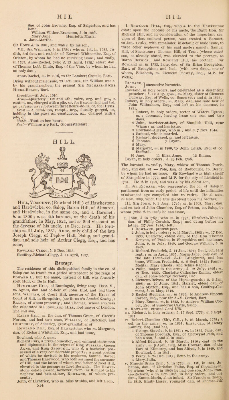 dau, of John Browne, Esq. of Salperton, and ha-s issue, William-Wither-Bramston, b. in 1826. Mary-Jane. Henrietta-Maria. 3. Jane-Martha. Sir Howe d. in 1801, and was s. by his son, VII. Sir William, b. in 1754; whom. 1st, in 1785, Ju¬ dith, 3rd dau. and co-heir of Edward Whitcombe, Esq. of Orleton, by whom he had no surviving issue ; and 2ndly, in 1793, Anne-Rachel, (who d. 13 April, 1839,) eldest dau. of Thomas-Lobb Chute, Esq. of the Vine, by whom he had an only dau., Anne-Rachel, m. in 1816, to Sir Lambert Cromie, Bart. Dying without male issue, 23 Oct. 1834, Sir William was s. by his grand-nephew, the present Sib Michael-Hicks Hicks-Beach, Bart. Creation—July, 1619. .4rms—Quarterly: 1st and 4th, vaire, arg. and gu., a canton, az., charged with a pile, or, for Beach; 2nd and 3rd, gu., a fesse, wavy, between three fleurs-de-lis, or, for Hicks. Crest — A demi-lion, rampt., arg., ducally gorged, or, holding in the paws an escutcheon, az., charged with a pile, or. Motto—Tout en bon heure. Seat—Williamstrip Park, Gloucestershire. HILL. Hill, Viscount, (Rowland Hill,) of Hawkestone and Hardwicke, co. Salop, Baron Hill, of Almarez, and Hardwicke, in the same co., and a Baronet; h. in 1800 ; s. as 4th baronet, at the death of his grandfather, in May, 1824, and as 2nd viscount at the decease of his uncle, 10 Dec. 1842. His lord- ship m. 21 July, 1831, Anne, only child of the late Joseph Clegg, of Peplow Hall, Salop, and grand- dau. and sole heir of Arthur Clegg, Esq., and has issue, Rowland-Clegg, b. 5 Dec. 1833. Geoffrey-Richard-Clegg, b. 14 April, 1837. Hineage. The residence of this distinguished family in the co. of Salop can be traced to a period antecedent to the reign of Edward I.; but the name, instead of Hill, was formerly spelt Hull, or De la Hull. Humphrey Hill, of Buntingale, living temp. Hen. V., m. Agnes, dau. and co-heir of John Bird, and had three sons, William, of Court Hill, ancestor of the Hills of Court of Hill, in Shropshire, (see Burke’s Landed Gentry;) Ralph, of whom presently ; and Thomas, whose son was the celebrated Sir Rowland Hill, lord-mayor of London. The 2nd son, Ralph Hill, m. the dau. of Thomas Green, of Green’s Norton, and had two sons, William, of Bletchley, and Humphrey, of Adderley, great-grandfather of Rowland Hill, Esq. of Hawkestone, who m. Margaret, dau. of Richard Whitehall, Esq., and had issue, Rowland, who d. unm. Richard (Sir), a privy-councillor, and eminent statesman and diplomatist in the reigns of King William, Queen Anne, and King George I., who d. a bachelor, pos¬ sessed of a very considerable property; a great portion of which he devised to his nephews, Samuel Barber and Thomas Harewood, who both assumed the surname of Hill, and the latter of whom was father of Noel Hill, elevated to the peerage as Lord Berwick. The Hawke¬ stone estate passed, however, from Sir Richard to his nephew and heir-at-law, Rowland, of whom pre¬ sently. John, of Lightrick, who m. Miss Stubbs, and left a son, 514 I. Rowland Hill, Esq., who s. to the Hawkestone estate upon the decease of his uncle, the Right Hon. Sir Richard Hill, and in consideration of the important ser¬ vices of that eminent person, was created a Baronet, 20 Jan. 1726-7, with remainder, in default of male issue, to three other nephews of his said uncle; namely, Samuel Hill, of Shenstone; Thomas Hill, of Tern, (whose eldest son, as already stated, was elevated to the peerage, as Baron Berwick; and Rowland Hill, his brother. Sir Rowland m. in 1732, Jane, dau. of Sir Brian Broughton, Bart, of Broughton; and had, (with two daus., one of whom, Elizabeth, m. Clement Tudway, Esq., M.P. for WeUs,) JoHN^^^*} S'^cc^ssive baronets. Rowland, in holy orders, and celebrated as a dissenting preacher ; b. 12 Aug. 1744; m. Mary, sister of Clement Tudway, Esq. of Wells, co. Somerset; and d, in 1833. Robert, in holy orders; m. Mary, dau. and sole heir of John Wilbraham, Esq., and left at his decease, in 1831, , 1 Robert, in holy orders, rector of Waters Upton; m. ; deceased, leaving issue one son and two daus. 2 John, barrister-at-law, of Standish Hall, near Wigan; m. and has issue. 3 Rowland-Alleyne, who m.; and d. 7 Nov. 1844. 4 Samuel, who is married. 5 Richard, deceased, m. and left issue. 6 Thomas. 7 Bryan. 8 Mary. 9 Margaret, m. in 1800, to John Leigh, Esq. of co. Stafford. 10 Jane. 11 Eliza-Anne. 12 Emma. Bryan, in holy orders; b. 29 Feb. 1756. The baronet m. 2ndly, Mary, widow of Thomas Powis, Esq., and dau. of — Pole, Esq. of Radbourne, co. Derby, by whom he had no issue. Sir Rowland was high-sheriff of Shropshire in 1772, and M.P. for the city of Lichfield in 1734. He d. in 1783, and was s. by his eldest son, II. Sir Richard, 'who represented the co. of Salop in parliament from an early period of life until the infirmities of advanced age compelled him to retire. He d. unm. 28 Nov. 18O9, when the title devolved upon his brother, III. Sib John, b. 1 Aug. 1/40; m. in 1768, Mary, dau. and co-heir of John Chambre, Esq. of Petton, co. Salop, by whom (who d. in 1806) he had issue, I. John, 6. in 1769; who m. in 1795, Elizabeth.Rhode?, dau. of Philip Cornish, Esq. ; and dying before his father, (27 Jan. 1814,) left, 1 Rowland, present peer. 2 John, in holy orders; b. 11 March, 1802; m. 17 Dec. 1833, Charlotte, eldest dau. of the Hon. Thomas * Kenyon, of Pradoe, in Shropshire, and has issue, John, b. in July, 1840, and George-William, 6. in 1843. 3 Richard-Frederick, b. 14 Jan. 1804; lieut.-col. 53rd regt. ; m. in April, 1835, Maria-Jane, only dau. of the late Lieut.-Col. J.-D. Bringhurst, and has issue, William-Frederick, b. 8 Sept. 1843; Fanny- Melita; Marj^-Rhoda; and Selina-Rachel. 4 Philip, major in the army ; b. 12 July, I8O6; m. 19 Dec. 1833, Charlotte-Catharine-Emma, eldest dau. of John-GeoTge Norbury, Esq. 5 Clement-Delves, of the Horse-guards; b. 3 Jan. 1808; m. 26 June, 1841, Harriet, eldest dau. of John Mytton, Esq., and has a son, Godfrey-Cle¬ ment, b. 24 May, 1842. 6 Rachel-Stephens, m. in 1820, to Andrew-Vincent Corbet, Esq., now Sir A.-V. Corbet, Bart. 7 Mary-Emma, m. in 1823, to Andrew-William Cor¬ bet, Esq. of Sundome Castle, Salop. II. Rowland, created Lord Hill. III. Richard, in holy orders; 6. 17 Sept. 1773; d. 3 Sept. 1821. IV. Robert-Chambre (Sir), C.B.; b. 25 March, 17/8; a col. in the army; m. in 1801, Eliza, dau. of Henry Lumley, Esq., and has, 1 George-Stavely, b. in 1801; m. in 1832, Jane, dau. of Thomas Borough, Esq., of Chetwynd Park, and had a son, b. and d. in 1833. 2 Alfred-Edward, b. 19 March, 1810; capt. in the army; m. 9 April, 1839, Miss Howard, dau. of the Earl of Kilmore}', and has Alfred, b. in 1840, and Rowland, b. in 1841. 3 Percy, b. 24 Dec. 1817; lieut. in the army. 4 Mary-Julia. V. Francis-Brian (Sir), b. in 1779; m. 1st, in 1804, Jo¬ hanna, dau. of Christian Falbe, Esq. of Copenhagen, by whom (who d. in I8O6) he had one son, John-Fran- cis-Richard, b. in Oct. 1806, in holy orders, and one dau., Emma-Maria, d. an infant. Sir Francis m. 2ndly, in 1819, EmUy-Lissey, yoimgest dau. of Thomas-Jelf