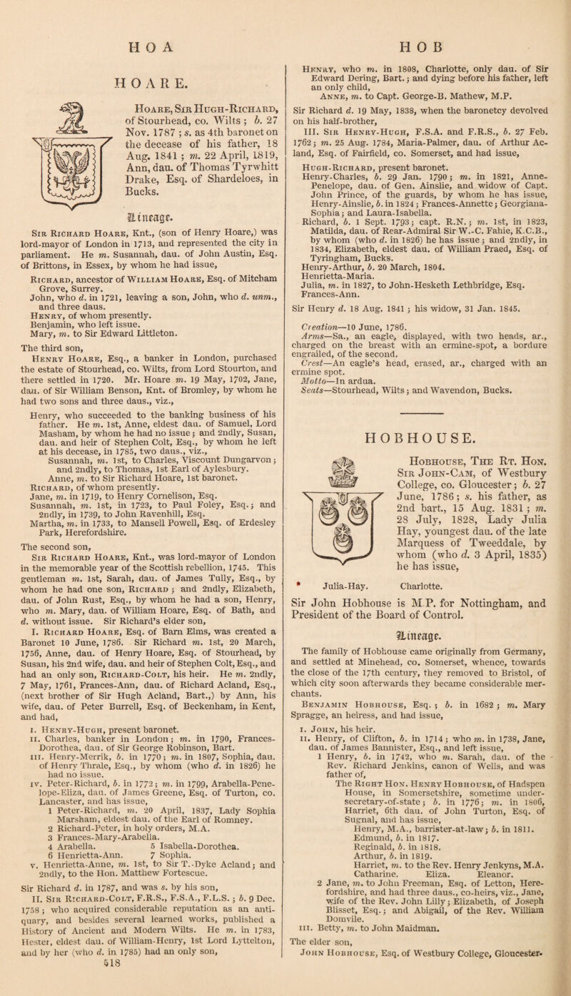 H O A R E. Hoare, Sir Hugh-Richard, of Stourhead, co, Wilts ; b. 27 Nov. 1787 ; s. as 4th baronet on the decease of his father, 18 Aug. 1841 ; m. 22 April, 1819, Ann, dau. of Thomas Tyrwhitt Drake, Esq. of Shardeloes, in Bucks. Hineage. Sir Richard Hoare, Knt., (son of Henry Hoare,) was lord-mayor of London in 1713, and represented the city in parliament. He m. Susannah, dau. of John Austin, Esq. of Brittons, in Essex, by whom he had issue, Richard, ancestor of William Hoare, Esq. of Mitcham Grove, Surrey. John, who d. in 1/21, leaving a son, John, who d. unm., and three daus. Henry, of whom presently. Benjamin, who left issue. Mary, m, to Sir Edward Littleton. The third son, Henry Hoare, Esq., a banker in London, purchased the estate of Stourhead, co. Wilts, from Lord Stourton, and there settled in 1720. Mr. Hoare m. 19 May, 1702, Jane, dau. of Sir William Benson, Knt. of Bromley, by whom he had two sons and three daus., viz., Henry, who succeeded to the banking business of his father. He m. 1st, Anne, eldest dau. of Samuel, Lord Masham, by whom he had no issue 5 and 2ndly, Susan, dau. and heir of Stephen Colt, Esq., by whom he left at his decease, in 1785, two daus., viz., Susannah, w. 1 st, to Charles, Viscount Dungarvon j and 2ndly, to Thomas, 1st Earl of Aylesbury. Anne, m, to Sir Richard Hoare, 1st baronet. Richard, of whom presently. Jane, m. in 1719, to Henry Cornelison, Esq. Susannah, m. 1st, in 1723, to Paul Foley, Esq. j and 2ndly, in 1739, to John RavenhUl, Esq. Martha, m. in 1733, to Mansell Powell, Esq. of Erdesley Park, Herefordsliire. The second son. Sir Richard Hoare, Knt., was lord-mayor of London in the memorable year of the Scottish rebellion, 1745. This gentleman m. 1st, Sarah, dau. of James Tully, Esq., by whom he had one son, Richard ; and 2ndly, Elizabeth, dau. of John Rust, Esq., by whom he had a son, Henry, who m. Mary, dau. of William Hoare, Esq. of Bath, and d. without issue. Sir Richard’s elder son, I. Richard Hoare, Esq. of Barn Elms, was created a Baronet 10 June, 1786. Sir Richard m. 1st, 20 March, 1756, Anne, dau. of Henry Hoare, Esq. of Stourhead, by Susan, his 2nd wife, dau. and heir of Stephen Colt, Esq., and had an only son, Richard-Colt, his heir. He m. 2ndly, 7 May, 1761, Frances-Ann, dau. of Richard Acland, Esq., (next brother of Sir Hugh Acland, Bart.,) by Ann, his wife, dau. of Peter Burrell, Esq. of Beckenham, in Kent, and had, I. Henry-Hugh, present baronet. II. Charles, banker in London; m. in 1790, Frances- Dorothea, dau. of Sir George Robinson, Bart. III. Henry-Merrik, b. in 1770; m. in 1807, Sophia, dau. of Henry Thrale, Esq., by whom (who d. in 1826) he had no issue. IV. Peter-Richard, b. in 1772; m. in 1799, Arabella-Pene- lope-Eliza, dau. of James Greene, Esq. of Turton, co. Lancaster, and has issue, 1 Peter-Richard, to. 20 April, 1837, Lady Sophia Marsham, eldest dau. of the Earl of Romney. 2 Richard-Peter, in holy orders, M.A. 3 Frances-Mary-Arabella. 4 Arabella. 5 Isabella-Dorothea. 6 Henrietta-Ann. 7 Sophia. V. Henrietta-Anne, to. 1st, to Sir T.-Dyke Acland; and 2ndly, to the Hon. Matthew Fortescue. Sir Richard d. in 1787, and was s. by his son, II. Sir Richard-Colt, F.R.S., F.S.A., F.L.S.; b. 9 Dec. 1758 ; who acquired considerable reputation as an anti¬ quary, and besides several learned works, published a History of Ancient and Modern Wilts. He to. in 1783, Hester, eldest dau. of William-Henry, 1st Lord Lyttelton, and by her (who d. in 1785) had an only son, 518 Henry, M'ho m. in 1808, Charlotte, only dau. of Sir Edward Dering, Bart.; and dying before his father, left an only child, Anne, to. to Capt. George-B. Mathew, M.P. Sir Richard d. 19 May, 1838, when the baronetcy devolved on his half-brother, III. Sir Henry-Hugh, F.S.A. and F.R.S., b. 27 Feb. 1762; TO. 25 Aug. 1784, Maria-Palmer, dau. of Arthur Ac¬ land, Esq. of Fairfield, co. Somerset, and had issue, Hugh-Richard, present baronet. Heniy-Charles, b. 29 Jan. 1790; to. in 1821, Anne- Penelope, dau. of Gen. Ainshe, and widow of Capt. John Prince, of the guards, by whom he has issue, Henry-Ainslie, 6. in 1824; Frances-Annette; Georgiana- Sophia; and Laura-Isabella. Richard, b, 1 Sept. 1793; capt. R.N.; to. 1st, in 1823, Matilda, dau. of Rear-Admiral Sir W.-C. Fahie, K.C.B., by whom (who d. in 1826) he has issue ; and 2ndly, in 1834, Elizabeth, eldest dau. of William Praed, Esq. of Tyringham, Bucks. Henry-Arthur, b. 20 March, 1804. Henrietta-Maria. Julia, TO. in I827, to John-Hesketh Lethbridge, Esq. Frances-Ann. Sir Henry d. 18 Aug. 1841 ; his widow, 31 Jan. 1845. Creation—10 June, 1786. ^rTOS—Sa., an eagle/ displayed, with two heads, ar., charged on the breast with an ermine-spot, a bordure engrailed, of the second. Crest—An eagle’s head, erased, ar., charged with an ermine spot. Motto—In ardua. Stourhead, Wilts; and Wavendon, Bucks. HOBHOUSE. Hobhodse, The Rt. Hon. Sir John-Cam, of Westbury College, CO. Gloucester; b. 27 June, 1786; s. his father, as 2nd iiart., 15 Aug. 1831 ; m. 28 July, 1828, Lady Julia Hay, youngest dau. of the late Marquess of Tweeddale, by whom (who d. 3 April, 1835) he has issue, * Julia-Hay. Charlotte. Sir John Hobhouse is M P. for Nottingham, and President of the Board of Control. ilineage. The family of Hobhouse came originally from Germany, and settled at Minehead, co. Somerset, whence, towards the close of the 17th century, they removed to Bristol, of which city soon afterwards they became considerable mer¬ chants. Benjamin Hobhouse, Esq. ; b. in l682 ; to. Mary Spragge, an heiress, and had issue, I. John, his heir. II. Henry, of Clifton, b. in 1714; who to. in 1738, Jane, dau. of James Bannister, Esq., and left issue, 1 Henry, b. in 1742, who to. Sarah, dau. of the Rev. Richard Jenkins, canon of Wells, and was father of. The Right Hon. Henry Hobhouse, of Hadspen House, in Somersetshire, sometime under- secretary-of-state; b. in 1776; to. in I806, Harriet, 6th dau. of John Turton, Esq. of Sugnal, and has issue, Henry, M.A., barrister-at-law; b. in 1811. Edmund, b. in I817. Reginald, b. in 1818. Arthur, b, in I8I9. Harriet, to. to the Rev. Henry Jenkyns, M.A. Catharine. Eliza. Eleanor. 2 Jane, m. to John Freeman, Esq. of Letton, Here¬ fordshire, and had three daus., co-heirs, viz., Jane, wife of the Rev. John Lilly; Elizabeth, of Joseph Blisset, Esq.; and Abigail, of the Rev. William Domvile. III. Betty, m. to John Maidman. The elder son, John Hobhouse, Esq. of Westbury College, Gloucester.