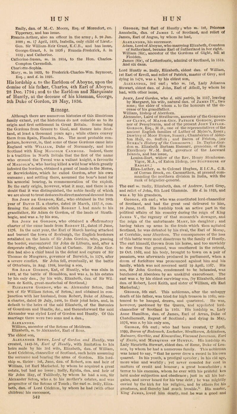 Emily, dau, of M.-C. Moore, Esq. of Moresfort, co. Tipperary, and has issue. Francis-Arthur, also an officer in the army; b. 20 Jan. 1808 ; m. 17 April, 1835, Isabella, only child of Lieut.- Gen. Sir William-Reir Grant, K.C.B., and has issue, George-Grant, b. in 1836 ; Francis-Frederick, b. in 1839 ; and Catherine. Catherine-Susan, m. in 1814, to the Hon. Charles- Compton Cavendish. Charlotte-Sophia. Mary, m. in 1822, to Frederick-Charles-Wm. Seymour, Esq.; and d. in 1825. His lordship s. to the Earldom of Aboyne, upon the demise of his father, Charles, 4th Earl of Aboyne, 28 Dec. 1794; and to the Earldom and lilarquisate of Huntly, at the decease of his kinsman, George, 5th Duke of Gordon, 28 May, 1836. ilmeage. Although there are numerous histories of this illustrious family extant, yet the historians do not coincide as to its origin and first settlement in Great Britain. Some bring the Gordons from Greece to Gaul, and thence into Scot¬ land, at least a thousand years ago ; while others convey them from Spain, Flanders, &c. The most probable con¬ jecture, however, is, that some of these Gordons came into England with William, Duke of Normandy, and into Scotland with King Malcolm Canmore. Indeed, there is a tradition in North Britam that the first of the name who crossed the Tweed was a valiant knight, a favourite of Malcolm’s, who having killed a wild boar whicn greatly infested the borders, obtained a grant of lands in the Merse, or Berwickshire, which he called Gordon, after his own surname ; and settling there, assumed the boar’s head for his armorial bearing, in commemoration of the exploit. Be the early origin, however, what it may, and there is no doubt that it was distinguished, the noble family of which we are about to treat deduces its direct maternal descent from Sir John de Gordon, Knt., who obtained in the 28th year of David II. a charter, dated 20 March, 1357-8, con¬ firming the donation which Robert I. had made to his grandfather, Sir Adam de Gordon, of the lands of Strath- bogie, and was s. by his son. Sir John de Gordon, who obtained a c?)nfirmatoiy charter of the same lands from Robert II., dated l6 June, 1376. In the next year, the Earl of March having attacked and burned the town of Roxburgh, the English borderers retaliated on the lands of Sir John Gordon, who, passing the border, encountered Sir John de Lilburn, and, after a desperate affray, defeated him at Carham. Sir John Gor¬ don had also a chief hand in the defeat and capture of Sir Thomas de Musgrave, governor of Berwick, in 1378, after a severe conflict. Sir John fell, eventually, at the battle of Otterburn, in Aug. 1388, leaving a son, Sir Adam Gordon, Knt, of Huntly, who was slain in 1402, at the battle of Homildon, and was s. in his estates by his only dau., (by his wife, Elizabeth, dau. of Sir Wil¬ liam de Keith, great-marischal of Scotland,) Elizabeth Gordon, who m. Alexander Seton, (2nd son of Sir William Seton, of Seton,) and obtained in con¬ junction with her husband, from Robert, Duke of Albany, a charter, dated 20 July, 1408, to their joint heirs, and, in default to the heirs of the said Elizabeth, of the Baronies of Gourdoun and Huntle, &c., and thenceforward the said Alexander was styled Lord of Gordon and Huntly. Of this marriage there were two sons and a dau., Alexander. William, ancestor of the Setons of Meldrum. Elizabeth, m. to Alexander, Earl of Ross. The eldest son, Alexander Seton, Lord of Gordon and Huntly, was created, 1449-50, Earl of Huntly, with limitation to his heirs male by his 3rd wife, Elizabeth, dau. of William, Lord Crichton, chancellor of Scotland, such heirs assuming the surname and bearing the arms of Gordon. His lord- ship rn, thrice: 1st, Jane, dau. of Robert, son and heir of William, 1st Earl Marischal, by whom he acquired a great estate, but had no issue ; 2ndly, Egidia, dau. and heir of Sir John Hay, of Tullibody, by whom he had a son, Sir Alexander Seton, who s. to his mother’s estates, and was progenitor of the Setons of Touch; the earl in. 3rdly, Eliza¬ beth, dau. of Lord Crichton, by whom he had (with other children) his successor, 542 George, 2nd Earl of Huntly; who m. 1st, Princess Annabella, dau. of James I. of Scotland, and relict of James, Earl of Angus, by whom he had, Alexander, his successor. Adam, Lord of Aboyne, who marrying Elizabeth, Countess of Sutherland, became Earl of Sutherland in her right. William (Sir), ancestor of the Gordons of Gight, fell at Flodden. James (Sir), of Letterfourie, admiral of Scotland, in 1513. And six daus. Lord Huntly m. 2ndly, Elizabeth, eldest dau. of William, 1st Earl of ErroU, and relict of Patrick, master of Grey, and dying in 1470, was s. by his eldest son, Alexander, 3rd earl ; who m. 1st, Lady Johanna Stewart, eldest dau. of John, Earl of Atholl, by whom he had, with other issue, John, Lord Gordon, who d. vita patris, in 1517, leaving by Margaret, his wife, natural dau. of James IV., two sons; the elder of whom s. to the honours at the de¬ cease of his grandfather. William, Bishop of Aberdeen. Alexander, Laird of Strathaven, ancestor of the Gordons OF Cluny, of Major-Gen. Patrick Gordon, gover¬ nor of Pensylvania, and of the present John Taylor- Gordon, Esq., M.D., one of the representatives of the ancient English families of Luther of Myles’s, Essex; Dawtrey of Moor House, Sussex; Chamberlen of Alder- ton Hall, co. Suffolk; and Bacon of Friston, {see Burke’s History of the Commoners.) Dr. Taylor-Gor- don m. Elizabeth Barham Hansard, granddau. of His Excellency W.-M. Burt, governor of the Leeward Islands, and has issue, Louisa-Burt, widow of the Rev. Henry Stonhouse- Vigor, M.A., of Eaton Bishop, {see Stonhouse of Radley.) Eliza-Luther, m. to Colonel Hughes, E I.C.S., C.B. of Corran Brook, co. Carmarthen, at present com¬ manding the northern division in India, with the rank of brigadier-general. The earl m. 2ndly, Elizabeth, dau. of Andrew, Lord Gray, and relict of John, 6th Lord Glammis. He d. in 1523, and was s. by his grandson, George, 4th earl; who was constituted lord-chancellor of Scotland, and had the great seal delivered to him, 10 June, 1546. His lordship took an active part in the political affairs of his country during the reign of King James V., the regency of that monarch’s dowager, and the reign of the unfortunate Mary, his daughter; and having taken up arms in the feuds which then agitated Scotland, he was defeated by his rival, the Earl of Moray, at Corrichie, near Aberdeen. The consequences of the loss of this battle were most disastrous to the family of Huntly. The earl himself, thrown from Ids horse, and too unwieldy to rise from the ground, was smothered in the retreat, 28 Oct. 1562, and his body, brought to town on a pair of panniers, was afterwards produced in parliament, when a doom of forfeiture was pronounced against him and his family, which was not reversed until 19 April, 1567. His son. Sir John Gordon, condemned to be beheaded, was butchered at Aberdeen by an unskilful executioner. The earl was s. by his eldest surviving son, (by Elizabeth, eldest dau. of Robert, Lord Keith, and sister of William, 4th Earl Marischal,) George, 5th earl. This nobleman, after the unhappy death of his father, was tried for high treason in 1563, seii- tenced to be hanged, drawn, and quartered. He was, however, pardoned by the Queen, and appointed lord- chancellor of Scotland in 1565. His lordship m. Lady Anne Hamilton, dau. of James, Earl of Arran, Duke of Chatelherault, Regent of Scotland; and dying in May, 1576, was s. by his only son, George, 6th earl; who had been created, 17 April, 1599, Baron of Badenoch, Lochaber, Strathaven, Achindoun, Balmore, Garthie, and Kincardine, Viscount Inverness, Earl of Enzie, and Marquess of Huntly. His lordship w. Lady Henrietta Stewart, eldest dau. of Esme, Duke of Len¬ nox, by whom he had a numerous family. This nobleman was heard to say, “ that he never drew a sword in his own quarrel. In his youth, a prodigal spender; in his old age, more wise and worldly ; yet never counted for cost in matters of credit and honour; a great householder; a terror to his enemies, whom he ever with his prideful ken held under subjection and obedience ; just in all his bar¬ gains, and never heard for his true debt; he was mightily envied by the kirk for his religion, and by others for his greatness, and thereby had much trouble.” His master. King James, loved him dearly, and he was a good and