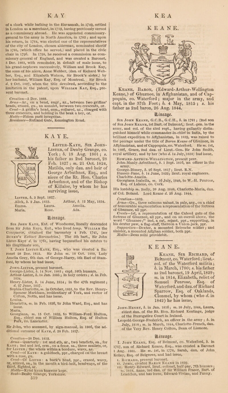 of a shark while bathing in the Havannah, in 1749, settled in London as a merchant, in 1759, having previously served as a commissary abroad. lie was appointed commissary- general to the army in North America, in 1782 ; and upon his return, in 1784, was elected one of the representatives of the city of London, chosen alderman, nominated sheriff in 1785, (which office he served,) and placed in the civic chair in 1796. In 1798, he received a commission as com¬ missary-general of England, and was created a Baronet, 5 Dec. 1803, with remainder, in default of male issue, to his grand-nephews successively, William and Brook Kay, the sons of his niece, Anne Webber, (dau. of Richard Web¬ ber, Esq., and Elizabeth Watson, Sir Brook’s sister,) by her husband, William Kay, Esq. of Montreal. Sir Brook d. 2 Oct. 1807, when the title devolved, according to the limitation in the patent, upon William Kay, Esq., pre¬ sent baronet. Creation—5 Dec. 1803. Arms—Ar., on a bend, engr., az., between two griffins’ heads, erased, gu., an annulet, between two crescents, or. Crest—A griffin’s head, erm., collared, az., charged with three crescents, and holding in the beak a key, or. Motto—Fidem parit integritas. Residence—Rutland Gate, Kensington Road. K A Y E. Lister-Kaye, Sir John- Lister, of Denby Grange, co. York; b. 18 Aug. 1801 ; s. his father as 2nd baronet, 28 Feb. 1827 ; m. 21 Oct. 1824, Matilda, only dau. and heir of George Arbuthnot, Esq., and niece of the Rt. Hon. Charles Arbuthnot, and of the Bishop of Killaloe, by whom he has surviving issue, Lister, b. 3 Sept. 1827. Alick, b. 2 Jan. 1833. Arthur, b. 12 May, 1834. Emma. Laura. Amelia. Maria. Rose. Ada. ZLmtaqt. Sir John Kaye, Knt. of Woodsome, lineally descended from Sir John Kaye, Knt., who lived temp. William the Conqueror, obtained the baronetcy 4 Feb. 1741, (see Burke’s Extinct Baronetcies.) The 5th bart., Sir John Lister-Kaye d. in 1761, having bequeathed his estates to his illegitimate son, I. John Lister-Kaye, Esq., who was created a Ba¬ ronet 28 Dec. 1812. Sir John m. 18 Oct. 1800, Lady Amelia Grey, 6th dau. of George-Harry, 5th Earl of Stam¬ ford, by whom he had issue, John-Lister, present baronet. George-Lister, b. 14 Nov. 1803 ; capt, 10th hussars. Arthur-Lister, 6.14 Jan. 1805 ; in holy orders; d. in Feb. 1834. Henry-Lister, b. 14 June, 1814 5 in the 47th regiment; d. 27 June, 1837. Sophia-Charlotte, m. in October, 1831, to the Rev. Henry- Spencer Markham, residentiary of York, and rector of Clifton, Notts, and has issue. Louisa. Henrietta, to. in Feb. 1836, to John Ward, Esq., and has issue. Maria. Georgiana, to. 15 Oct. 1839, to William-Ford Hulton, Esq., eldest son of William Hulton, Esq. of Hulton Park, co. Lancaster. Sir John, who assumed, by sign-manual, in 1806, the ad¬ ditional surname of Kaye, d. 28 Feb. 1827. Creation—28 Dec. 1812. Arms—Quarterly: 1st and 4th, ar., two bendlets, sa., for Kaye ; 2nd and 3rd, erm., on a fesse. sa., three mullets, or, for Lister ; the whole within a bordure, wavy, az. Crest—of Kaye : a goldfinch, ppr., charged on the breast with a rose, gu. Crest—Of Lister : a buck’s head, ppr., erased, wavy, or, attired, sa., in the mouth a bird-bolt, bendways, of the third, flighted, ar. Motto—Kyrxd kynn knawne kepe. Seat—Denby Grange, Yorkshire. 559 KEANE. Keane, Baron, (Edward-Arthur-Wellington Keane,) of Ghuznee, in Affgbanistan, and of Cap- poquin, co. Waterford ; major in the army, and capt. in the 37th Foot; b. 4 May, 1815; s. his father as 2nd baron, 26 Aug. 1844. Sitncage. Sir John Keane, G.C.B., G.C.H., b. in 1781; (2nd son of Sir John Keane, 1st Bart, of Belmont,) lieut.-gen. in the army, and col. of the 43rd regt., having gallantly distin¬ guished himself while commander-in-chief in India, by the brilliant expedition to Affghanistan, in 1839, was raised to the peerage under the title of Baron Keane of Ghuznee, in Affghanistan, and of Cappoquin, co. Waterford. He to. 1st, in 1806, Grace, 2nd dau. of Lieut.-Gen. Sir John Smith, royal artillery, and by her (who d. 14 July, 1838) had issue, Edward-Arthur-Wellington, present peer. John-Manly-Arbuthnot, b. 1 Sept. 1816, an officer in the army. George-Disney, b. 26 Sept. 1817; lieut. R.N. Hussey-Fane, b. 14 June, 1822; lieut. royal engineers. Charlotte-Amelia. Georgiana-Isabella, to. 16 July, 1840, to W.-H. Penrose, Esq. of Lahene, co. Cork. His lordship to. 2ndly, 20 Aug. 1840, Charlotte-Mari a, dau. of Col. Boland. Lord Keane d. 26 Aug. 1844. Creation—1839. Arms—Gu., three salmons naiant, in pale, arg., on a chief of honourable augmentation a representation of the fortress of Ghuznee, all ppr. Crests—1st, a representation of the Cabool gate of the fortress of Ghuznee, all ppr., and on an escroll above, the word “ Ghuznee;” 2nd, a cat, sejant, ppr., supporting, in his dexter paw, a flag-staff, thereon a Union-jack, ppr. Supporters—Dexter, a mounted Belooche soldier; and sinister, a mounted Affghan soldier, both ppr. Motto—Deus mihi providebit. KEANE. Keane, Sir Richard, of Beknont, co. Waterford; lieut.- col. of the Waterford militia; b. in March, 1780; 5. his father as 2nd baronet, 19 April, 1829; m. in 1814, Elizabeth, relict of Samuel Penrose, Esq. of Waterford, and dau. of Richard Sparrow, Esq. of Oaklands, Clonmel, by whom (who d. in 1842) he has issue, Joiin-Henry, b. in Jan. 1816; to. 10 July, 1844, Laura, eldest dau. of the Rt. Hon. Richard Keatinge, judge of the Prerogative Court in Ireland. Leopold-George-Frederick, an officer in the army ; b. in July, 1818; to. in March, 1844, Charlotte-French, dau. of the Very Rev. Henry Cotton, Dean of Lismore. lineage. I. John Keane, Esq. of Belmont, co. Waterford, b. in 1757, son of Richard Keane, Esq., was created a Baronet 1 Aug. 1801. He to. 1st, in 1778, Sarah, dau. of John Keiley, Esq. of Belgrove, and had issue, I. Richard, present baronet. II. John, created Baron Keane in 1839. hi. Henry-Edward, lieut.-colonel, half-pay, 7th hussars; to. 1818, Anne, 3rd dau. of Sir William Fraser, Bart, of Leadclun, and has issue, Edward-Vivian, and Fanny.