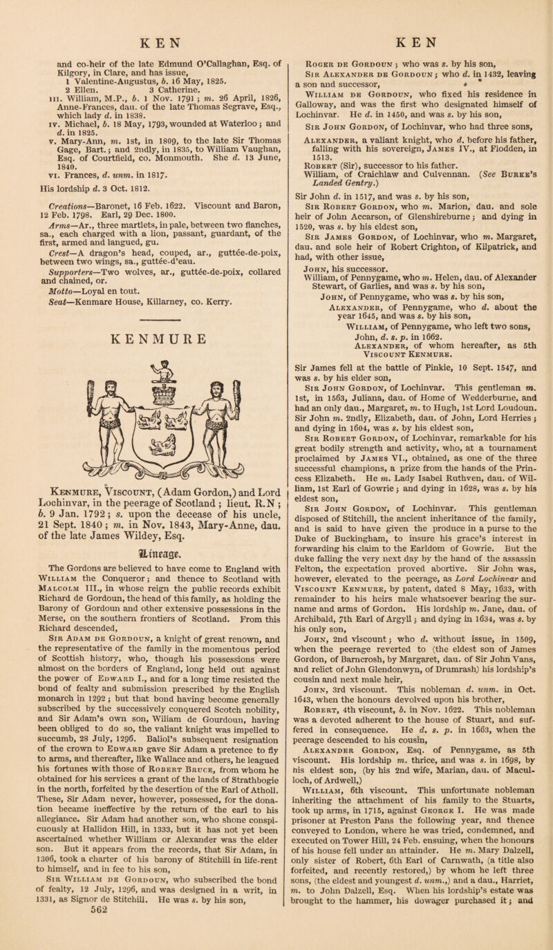 and co-heir of the late Edmund O’Callaghan, Esq. of Kilgory, in Clare, and has issue, 1 Valentine-Augustus, b. 16 May, 1825. 2 Ellen. 3 Catherine. hi. William, M.P., b. 1 Nov. 1791 ; m. 26 April, 1826, Anne-Frances, dau. of the late Thomas Segrave, Esq., which lady d. in 1838. iv. Michael, b. 18 May, 1793, wounded at Waterloo; and d. in 1825. v. Mary-Ann, m. 1st, in 1809, to the late Sir Thomas Gage, Bart.; and 2ndly, in 1835, to William Vaughan, Esq. of Courtfield, co. Monmouth. She d. 13 June, 1840. vi. Frances, d. unm. in 1817- His lordship d. 3 Oct. 1812. Creations—Baronet, 16 Feb. 1622. Viscount and Baron, 12 Feb. 1798. Earl, 29 Dec. 1800. Arms—At., three martlets, in pale, between two fianches, sa., each charged with a lion, passant, guardant, of the first, armed and langued, gu. Crest— A dragon’s head, couped, ar., guttee-de-poix, between two wings, sa., guttee-d’eau. Supporters—Two wolves, ar., guttee-de-poix, collared and chained, or. Motto—Loyal en tout. Seat—Kenmare House, Killarney, co. Kerry. KENMURE Kf.n mu re, Viscount, (Adam Gordon,) and Lord Lochinvar, in the peerage of Scotland ; lieut. R.N ; b. 9 Jan. 1792 ; s. upon the decease of his uncle, 21 Sept. 1840; m. in Nov. 1843, Mary-Anne, dau. of the late James Wildey, Esq. Hitt ease. The Gordons are believed to have come to England with William the Conqueror; and thence to Scotland with Malcolm III., in whose reign the public records exhibit Richard de Gordoun, the head of this family, as holding the Barony of Gordoun and other extensive possessions in the Merse, on the southern frontiers of Scotland. From this Richard descended, Sir Adam de Gordoun, a knight of great renown, and the representative of the family in the momentous period of Scottish history, who, though his possessions were almost on the borders of England, long held out against the power of Edward I., and for a long time resisted the bond of fealty and submission prescribed by the English monarch in 1292 ; but that bond having become generally subscribed by the successively conquered Scotch nobility, and Sir Adam’s own son, Wiliam de Gourdoun, having been obliged to do so, the valiant knight was impelled to succumb, 28 July, 1296. Baliol’s subsequent resignation of the crown to Edward gave Sir Adam a pretence to fly to arms, and thereafter, like Wallace and others, he leagued his fortunes with those of Robert Bruce, from whom he obtained for his services a grant of the lands of Strathbogie in the north, forfeited by the desertion of the Earl of Atholl. These, Sir Adam never, however, possessed, for the dona¬ tion became ineffective by the return of the earl to his allegiance. Sir Adam had another son, who shone conspi¬ cuously at Hallidon Hill, in 1333, but it has not yet been ascertained whether William or Alexander was the elder son. But it appears from the records, that Sir Adam, in 1306, took a charter of his barony of Stitchill in life-rent to himself, and in fee to his son. Sir William de Gordoun, who subscribed the bond of fealty, 12 July, 1296, and was designed in a writ, in 1331, as Signor de Stitchill, He was s. by his son, 562 Roger de Gordoun ; who was s. by his son, Sir Alexander de Gordoun; who d. in 1432, leaving a son and successor, * William de Gordoun, who fixed his residence in Galloway, and was the first who designated himself of Lochinvar. He d. in 1450, and was s. by his son, Sir John Gordon, of Lochinvar, who had three sons, Alexander, a valiant knight, who d. before his father, falling with his sovereign, James IV., at Flodden, in 1513. Robert (Sir), successor to his father. William, of Craichlaw and Culvennan. (See Burke’s Landed Gentry.) Sir John d. in 1517, and was s. by his son, Sir Robert Gordon, who m. Marion, dau. and sole heir of John Accarson, of Glenshirebume; and dying in 1520, was s. by his eldest son, Sir James Gordon, of Lochinvar, who m. Margaret, dau. and sole heir of Robert Crighton, of Kilpatrick, and had, with other issue, John, his successor. William, of Pennygame, who m. Helen, dau. of Alexander Stewart, of Garlies, and was s. by his son, John, of Pennygame, who was s. by his son, Alexander, of Pennygame, who d. about the year 1645, and was s. by his son, William, of Pennygame, who left two sons, John, d. s. p. in 1662. Alexander, of whom hereafter, as 5th Viscount Kenmure. Sir James fell at the battle of Pinkie, 10 Sept. 1547, and was s, by his elder son, Sir John Gordon, of Lochinvar. This gentleman m. 1st, in 1563, Juliana, dau. of Home of Wedderburne, and had an only dau., Margaret, m. to Hugh, 1st Lord Loudoun. Sir John m. 2ndly, Elizabeth, dau. of John, Lord Herries ; and dying in 1604, was s. by his eldest son, Sir Robert Gordon, of Lochinvar, remarkable for his great bodily strength and activity, who, at a tournament proclaimed by James VI., obtained, as one of the three successful champions, a prize from the hands of the Prin¬ cess Elizabeth. He m. Lady Isabel Ruthven, dau. of Wil¬ liam, 1st Earl of Gowrie; and dying in 1628, was s. by his eldest son, Sir John Gordon, of Lochinvar. This gentleman disposed of Stitchill, the ancient inheritance of the family, and is said to have given the produce in a purse to the Duke of Buckingham, to insure his grace’s interest in forwarding his claim to the Earldom of Gowrie. But the duke falling the very next day by the hand of the assassin Felton, the expectation proved abortive. Sir John was, however, elevated to the peerage, as Lord Lochinvar and Viscount Kenmure, by patent, dated 8 May, 1633, with remainder to his heirs male whatsoever bearing the sur¬ name and arms of Gordon. His lordship m. Jane, dau. of Archibald, 7th Earl of Argyll; and dying in 1634, was s. by his only son, John, 2nd viscount; who d. without issue, in 1509, when the peerage reverted to (the eldest son of James Gordon, of Barncrosh, by Margaret, dau. of Sir John Vans, and relict of John Glendonwyn, of Drumrash) his lordship’s cousin and next male heir, John, 3rd viscount. This nobleman d. unm. in Oct. 1643, when the honours devolved upon his brother, Robert, 4th viscount, b. in Nov. 1622. This nobleman was a devoted adherent to the house of Stuart, and suf¬ fered in consequence. He d. s. p. in 1663, when the peerage descended to his cousin, Alexander Gordon, Esq. of Pennygame, as 5th viscount. His lordship m. thrice, and was s. in 1698, by his eldest son, (by his 2nd wife, Marian, dau. of Macul- loch, of Ardwell,) William, 6th viscount. This unfortunate nobleman inheriting the attachment of his family to the Stuarts, took up arms, in 1715, against George I. He was made prisoner at Preston Pans the following year, and thence conveyed to London, where he was tried, condemned, and executed on Tower Hill, 24 Feb. ensuing, when the honours of his house fell under an attainder. He m. Mary Dalzell, only sister of Robert, 6th Earl of Carnwath, (a title also forfeited, and recently restored,) by whom he left three sons, (the eldest and youngest d. unm.,) and a dau., Harriet, m. to John Dalzell, Esq. When his lordship’s estate was brought to the hammer, his dowager purchased it; and