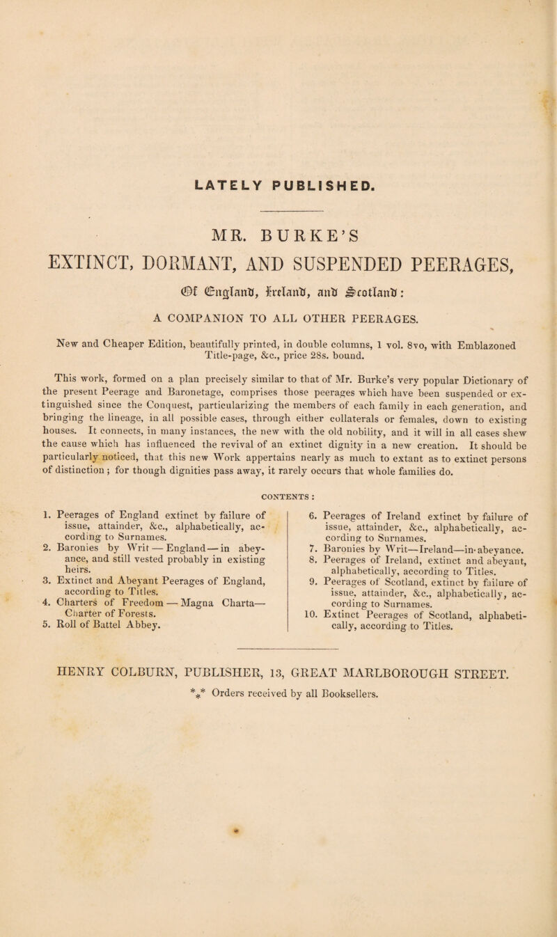 LATELY PUBLISHED. MR. BURKE’S EXTINCT, DORMANT, AND SUSPENDED PEERAGES, ©f ©nglaitB, frelantf, aiiS i~cot(autJ: A COMPANION TO ALL OTHER PEERAGES. New and Cheaper Edition, beautifully printed, in double columns, 1 vol. 8vo, with Emblazoned Title-page, &c., price 28s. bound. This work, formed on a plan precisely similar to that of Mr. Burke’s very popular Dictionary of the present Peerage and Baronetage, comprises those peerages which have been suspended or ex¬ tinguished since the Conquest, particularizing the members of each family in each generation, and bringing the lineage, in all possible cases, through either collaterals or females, down to existing houses. It connects, in many instances, the new with the old nobility, and it will in all cases shew the cause which has influenced the revival of an extinct dignity in a new creation. It should be particularly noticed, that this new Work appertains nearly as much to extant as to extinct persons of distinction ; for though dignities pass away, it rarely occurs that whole families do. CONTENTS: 1. Peerages of England extinct by failure of issue, attainder, &c., alphabetically, ac¬ cording to Surnames. 2. Baronies by Writ — England — in abey¬ ance, and still vested probably in existing heirs. 3. Extinct and Abeyant Peerages of England, according to Titles. 4. Charters of Freedom — Magna Charta— Charter of Forests. 5. Roll of Battel Abbey. 6. Peerages of Ireland extinct by failure of issue, attainder, &c., alphabetically, ac¬ cording to Surnames. 7. Baronies by Writ—Ireland—in< abeyance. 8. Peerages of Ireland, extinct and abeyant, alphabetically, according to Titles. 9. Peerages of Scotland, extinct by failure of issue, attainder, &c., alphabetically, ac¬ cording to Surnames. 10. Extinct Peerages of Scotland, alphabeti¬ cally, according to Titles. HENRY COLBURN, PUBLISHER, 13, GREAT MARLBOROUGH STREET. *** Orders received by all Booksellers.