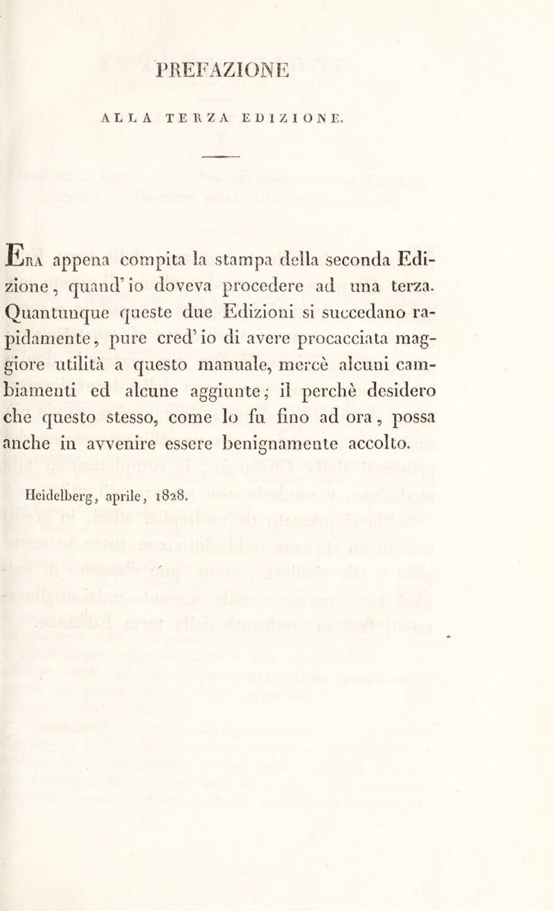 ALLA TERZA EDIZIOM E. JÌRA appena compita la stampa della seconda Edi- zione , quanti’ io doveva procedere ad una terza. Quantunque queste due Edizioni si succedano ra- pidamente, pure credalo di avere procacciata mag- giore utilità a questo manuale, mercè alcuni cam- biamenti ed alcune aggiunte; il perchè desidero che questo stesso, come lo fu fino ad ora, possa anche in avvenire essere benignamente accolto.