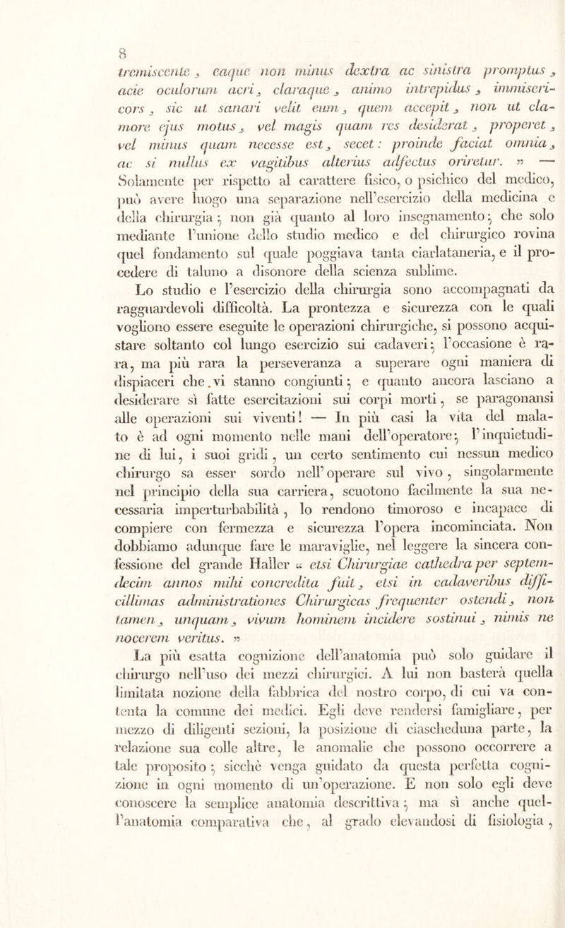 tremiscente 3 eaque non minus dcxtra ac sinistra promptus acie oculorum acri, claraque animo intrepidus ^ immiserì- coro j szc sanaci velit eum quem accepit non ut cla- more ejus motus s vel magis (piani res desiderata proporci 3 pel minus quarti necesse est, secet : proinde faciat omnia 3 ac si niillus ex vagitibus alterius adfcclus orirctur. » — Solamente per rispetto al carattere fisico, o psichico del medico, può avere luogo una separazione nell’esercizio della medicina e delia chirurgia * non già quanto al loro insegnamento che solo mediante l’unione dello studio medico e del chirurgico rovina quel fondamento sul quale poggiava tanta ciarlataneria, e il pro- cedere di taluno a disonore della scienza sublime. Lo studio e l’esercizio della chirurgia sono accompagnati da ragguardevoli difficoltà. La prontezza e sicurezza con le quali vogliono essere eseguite le operazioni chirurgiche, si possono acqui- stare soltanto col lungo esercizio sui cadaveri- l’occasione è ra- ra, ma più rara la perseveranza a superare ogni maniera di dispiaceri che. vi stanno congiunti ^ e quanto ancora lasciano a desiderare sì fatte esercitazioni sui corpi morti, se paragonami alle operazioni sui viventi! — In più casi la vita del mala- to è ad ogni momento nelle mani dell’operatore^ l’inquietudi- ne di lui, i suoi gridi, un certo sentimento cui nessun medico chirurgo sa esser sordo nell’ operare sul vivo , singolarmente nel principio della sua carriera, scuotono facilmente la sua ne- cessaria imperturbabilità , lo rendono timoroso e incapace di compiere con fermezza e sicurezza l’opera incominciata. Non dobbiamo adunque fare le maraviglie, nel leggere la sincera con- fessione del grande Haller « elsi Chirurgiae cathedra per septem- decim annos milii concredila fidi 3 etsi in cadaveribus dijfi- cillimas administrationes Chirurgicas frequenter o stendi 3 non tarnen j unquam 3 vioum hominem incidere sostituii 3 nimis ne nocerem veritus. « La più esatta cognizione dell’anatomia può solo guidare il chirurgo nell’uso dei mezzi chirurgici. A lui non basterà quella limitata nozione della fabbrica del nostro corpo, di cui va con- tenta la comune dei medici. Egli deve rendersi famigliare, per mezzo di diligenti sezioni, la posizione di ciascheduna parte, la relazione sua colle altre, le anomalie che possono occorrere a tale proposito ; sicché venga guidato da questa perfetta cogni- zione in ogni momento di un’operazione. E non solo egli deve conoscere la semplice anatomia descrittiva} ma sì anche quel- l’anatomia comparativa che, al grado elevandosi di fisiologia ,