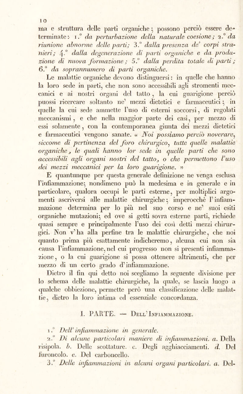 ma e struttura delle partì organiche} possono perciò essere de-» terminate:- i.° da perturbazione della naturale coesione; 2.° da riunione abnorme delle parti; 3.° dalla presenza de corpi stra- nieri; 4*° dalla degenerazione di parti organiche e da produ- zione di nuora formazione; 5.° dalla perdita totale di parti ; 6.° da soprannumero di parti organiche. Le malattie organiche devono distinguersi : in quelle che hanno la loro sede in parti, che non sono accessibili agli stromenti mec- canici e ai nostri organi del tatto , la cui guarigione perciò puossi ricercare soltanto ne’ mezzi dietetici e farmaceutici ^ in quelle la cui sede ammette l’uso di esterni soccorsi, di regolati meccanismi , e che nella maggior parte dei casi, per mezzo di essi solamente , con la contemporanea giunta dei mezzi dietetici e farmaceutici vengono sanate. « Noi possiamo perciò noverare, siccome di pertinenza del foro chirurgico, tutte quelle malattie organiche j le quali hanno lor sede in quelle parti che sono accessibili agli organi nostri del tatto^ o che permettono Uuso dei mezzi meccanici per la loro guarigione. » E quantunque per questa generale definizione ne venga esclusa l’infiammazione:, nondimeno può la medesima e in generale e in particolare, qualora occupi le parti esterne, per moltiplici argo- menti ascriversi alle malattie chirurgiche :, imperocché l’infiam- mazione determina per lo più nel suo corso e ne’ suoi esiti organiche mutazioni:, ed ove si getti sovra esterne parti, richiede quasi sempre e principalmente l’uso dei così detti mezzi chirur- gici. Non v’ha alla perfine tra le malattie chirurgiche, che noi quanto prima più esattamente indicheremo, alcuna cui non sia causa l’infiammazione, nel cui progresso non si presenti infiamma- zione , o la cui guarigione si possa ottenere altrimenti, che per mezzo di un certo grado d’infiammazione. Dietro il fin qui detto noi scegliamo la seguente divisione per lo schema delle malattie chirurgiche, la quale, se lascia luogo a qualche obbiezione, permette però una classificazione delle malat- tie, dietro la loro intima ed essenziale concordanza. I. PARTE. —- Dell Infiammazione. i .fl Dell1 infiammazione in generale. 2. Di alcune particolari maniere di infiammazioni, a. Della rìsipola. b. Delle scottature, c. Degli agghiacciamenti, d. Del furoncolo. e. Del carboncello. 3»° Delle infiammazioni in alcuni organi particolari, a. Del-