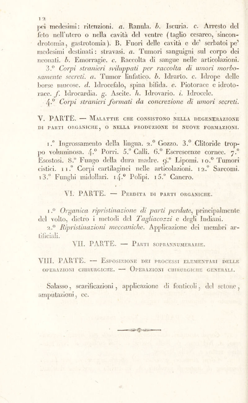 pei medesimi: ritenzioni, a. Ramila, b. Iscuria, c. Arresto del feto nelFutero o nella cavità del ventre ( taglio cesareo, sincon- drotomia5 gastrotomia). R. Fuori delle cavità e de’ serbatoi pe’ medesimi destinati : stravasi, a. Tumori sanguigni sul corpo dei neonati, b. Emorragie, c. Raccolta di sangue nelle articolazioni. 3.° Corpi stranieri sviluppati per raccolta di umori morbo« samentc secreti, a. Tumor linfatico, b. Idearlo, c. Idrope delle borse mucose, d. Idrocefalo, spina bifida, e. Piotorace e idroto- race. f. Idrocardia. g. Ascite. li. Idrovario. i. Idrocele. 4-° Corpi stranieri formati da concrezione di umori secreti. V. PARTE. — Malattie che consistono nella degenerazione di parti organiche, o nella produzione di nuove formazioni. 1,° Ingrossamento della lingua. 2.0 Gozzo. 3.° Clitoride trop- po voluminosa. 4*° Porri. 5.° Calli. 6.° Escrescenze cornee. 7.0 Esostosi. B.° Fungo della dura madre. 9.0 Lipomi, io.0 Tumori cistici. 1 1.° Corpi cartilaginei nelle articolazioni. 12.° Sarcomi, i3.° Fungili midollari. 14.0 Polipi. 15.° Cancro. * VI. PARTE. — Perdita di parti orgàniche. 1.° Organica ripristinazione di parti perdute, principalmente elei volto, dietro i metodi del Ta. gluteo zzi e degli Indiani. 2.0 Ripristinazioni meccaniche. Applicazione dei membri ar- tificiali. VII. PARTE. -—■ Parti soprannumerarie. Vili. PARTE. —- Esposizione dei processi elementari delle operazioni chirurgiche. — Operazioni chirurgiche generali. Salasso, scarificazioni , applicazione di fonticoli, del sctonc, amputazioni, ec.