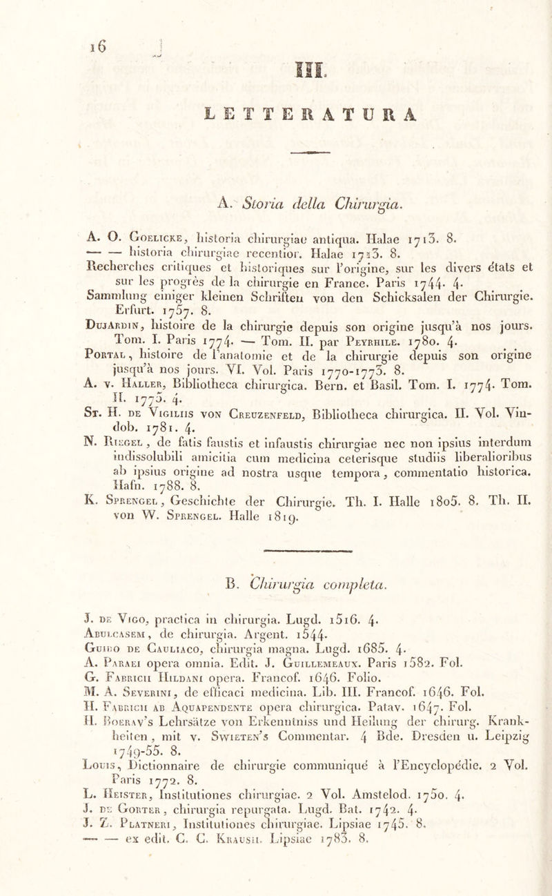 •J*vJ LETTERATURA A. Storia della Chirurgia. A. O. Goelicke, historia chirurgiae antiqua. Halae 1710. 8. — — historia cliirurgiae recentior. Halae 1733. 8. Recherches critiques et historiques sur l’origine, sur les divers etats et sur les progrès de la chirurgie en France. Paris 1744- 4* Sammlung einiger kleinen Schriften von dcn Schicksalen der Chirurgie. Erfurt. 1757. 8. Dujàrdin, histoire de la chirurgie depuis son origine jusqu’à nos jours. Tom. I. Paris 1774* — Tom. II. par Peyrhile. 1780. 4* Portar , histoire de Panatomie et de la chirurgie depuis son origine jusqu’a nos jours. VI. Voi. Paris 1770-1773. 8. A. v. Haller, Bibliotheca chirurgica. Bern. et Basii. Tom. I. 1774* Tom. IL 1770. 4. St. H. de Vigiliis von Creuzenfeld, Bibliotheca chirurgica. II. Voi. Vin- dob. 1781. 4* N. Biegel , de fatis faustis et infaustis chirurgiae nec non ipsius interdum indissolubili amicitia cimi medicina ceterisque studiis liberalioribus ab ipsius origine ad nostra usque tempora, commentatio historica. Mafia. 1788. 8. K. Sprengel , Geschichte der Chirurgie. Th. I. Halle i8o5. 8. Th. II. von W. Sprengel. Halle 1819. B. Chi? ui 'già co mp leta. J. de Vigo, praclica in chirurgia. Lugd. i5i6. 4* Abulcasem, de chirurgia. Argent. 1544* Guido de Cauliaco, chirurgia magna. Lugd. i685. 4* A. Parali opera omnia. Edit. J. Guillemeaux. Paris i58‘2. Fol. G. Fabricii Hildani opera. Franco!. 1646. Folio. M. A. Severini, de efficaci medicina. Lib. III. Francof. 1646. Fol. H. Fabricii ab Aquapendente opera chirurgica. Patav. 1647. Fol. LI. Boerav’s Lehrsàtze von Erkenntniss und Heilung der cliirurg. Krank- heiten, mit v. Swieten’s Commentar. 4 Bde. Dresden u. Leipzig 1749-55. 8. Louis, Dictionnaire de chirurgie communiqué à l’Encyclopédie. 2 Voi. Paris 1772. 8. L. Hetster, Institutiones chirurgiae. 2 Voi. Amstelod. 1750. 4- J. de Gorter , chirurgia repurgata. Lugd. Bat. 1742. 4- J. Z. Platneri, Institutiones chirurgiae. Lipsiae 1745.'8. — — ex edit. C. C. Krausii. Lipsiae 1780. 8.